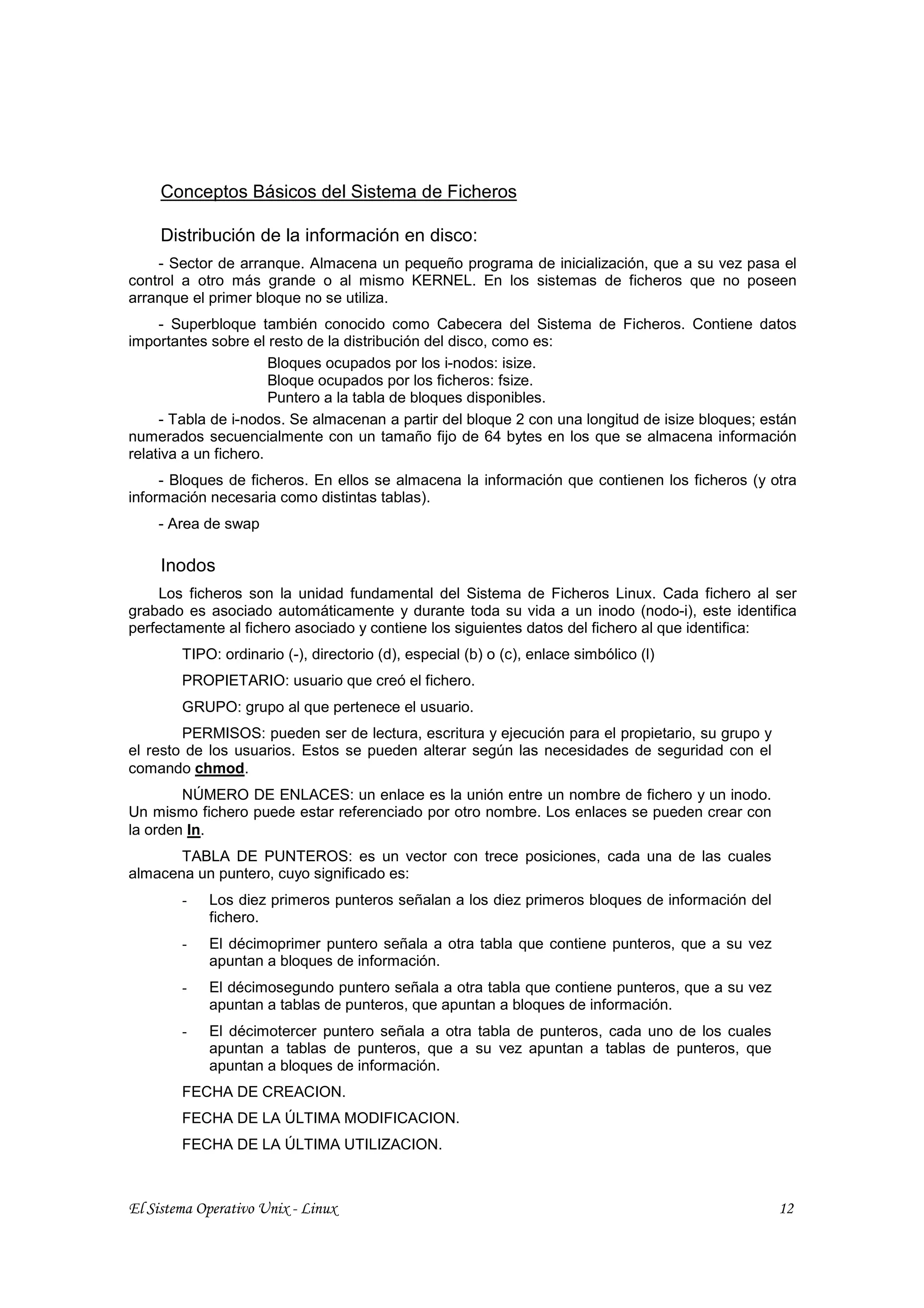 Conceptos Básicos del Sistema de Ficheros

     Distribución de la información en disco:
    - Sector de arranque. Almacena un pequeño programa de inicialización, que a su vez pasa el
control a otro más grande o al mismo KERNEL. En los sistemas de ficheros que no poseen
arranque el primer bloque no se utiliza.
     - Superbloque también conocido como Cabecera del Sistema de Ficheros. Contiene datos
importantes sobre el resto de la distribución del disco, como es:
                       Bloques ocupados por los i-nodos: isize.
                       Bloque ocupados por los ficheros: fsize.
                       Puntero a la tabla de bloques disponibles.
     - Tabla de i-nodos. Se almacenan a partir del bloque 2 con una longitud de isize bloques; están
numerados secuencialmente con un tamaño fijo de 64 bytes en los que se almacena información
relativa a un fichero.
     - Bloques de ficheros. En ellos se almacena la información que contienen los ficheros (y otra
información necesaria como distintas tablas).
    - Area de swap

     Inodos
    Los ficheros son la unidad fundamental del Sistema de Ficheros Linux. Cada fichero al ser
grabado es asociado automáticamente y durante toda su vida a un inodo (nodo-i), este identifica
perfectamente al fichero asociado y contiene los siguientes datos del fichero al que identifica:
        TIPO: ordinario (-), directorio (d), especial (b) o (c), enlace simbólico (l)
        PROPIETARIO: usuario que creó el fichero.
        GRUPO: grupo al que pertenece el usuario.
        PERMISOS: pueden ser de lectura, escritura y ejecución para el propietario, su grupo y
el resto de los usuarios. Estos se pueden alterar según las necesidades de seguridad con el
comando chmod.
        NÚMERO DE ENLACES: un enlace es la unión entre un nombre de fichero y un inodo.
Un mismo fichero puede estar referenciado por otro nombre. Los enlaces se pueden crear con
la orden ln.
       TABLA DE PUNTEROS: es un vector con trece posiciones, cada una de las cuales
almacena un puntero, cuyo significado es:
        -   Los diez primeros punteros señalan a los diez primeros bloques de información del
            fichero.
        -   El décimoprimer puntero señala a otra tabla que contiene punteros, que a su vez
            apuntan a bloques de información.
        -   El décimosegundo puntero señala a otra tabla que contiene punteros, que a su vez
            apuntan a tablas de punteros, que apuntan a bloques de información.
        -   El décimotercer puntero señala a otra tabla de punteros, cada uno de los cuales
            apuntan a tablas de punteros, que a su vez apuntan a tablas de punteros, que
            apuntan a bloques de información.
        FECHA DE CREACION.
        FECHA DE LA ÚLTIMA MODIFICACION.
        FECHA DE LA ÚLTIMA UTILIZACION.



El Sistema Operativo Unix - Linux                                                                12
 