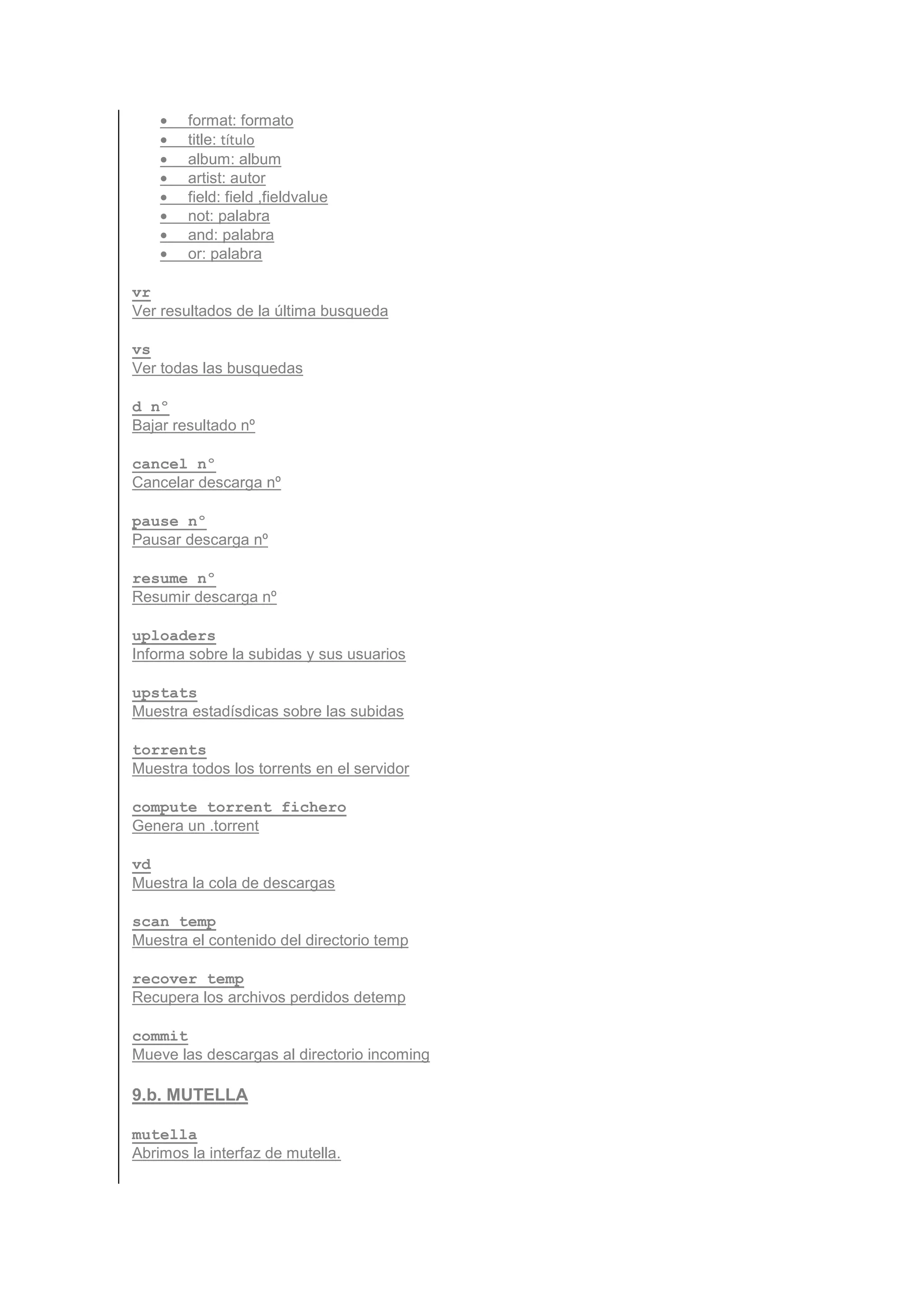 •   format: formato
    •   title: título
    •   album: album
    •   artist: autor
    •   field: field ,fieldvalue
    •   not: palabra
    •   and: palabra
    •   or: palabra

vr
Ver resultados de la última busqueda

vs
Ver todas las busquedas

d nº
Bajar resultado nº

cancel nº
Cancelar descarga nº

pause nº
Pausar descarga nº

resume nº
Resumir descarga nº

uploaders
Informa sobre la subidas y sus usuarios

upstats
Muestra estadísdicas sobre las subidas

torrents
Muestra todos los torrents en el servidor

compute_torrent fichero
Genera un .torrent

vd
Muestra la cola de descargas

scan_temp
Muestra el contenido del directorio temp

recover_temp
Recupera los archivos perdidos detemp

commit
Mueve las descargas al directorio incoming

9.b. MUTELLA

mutella
Abrimos la interfaz de mutella.
 