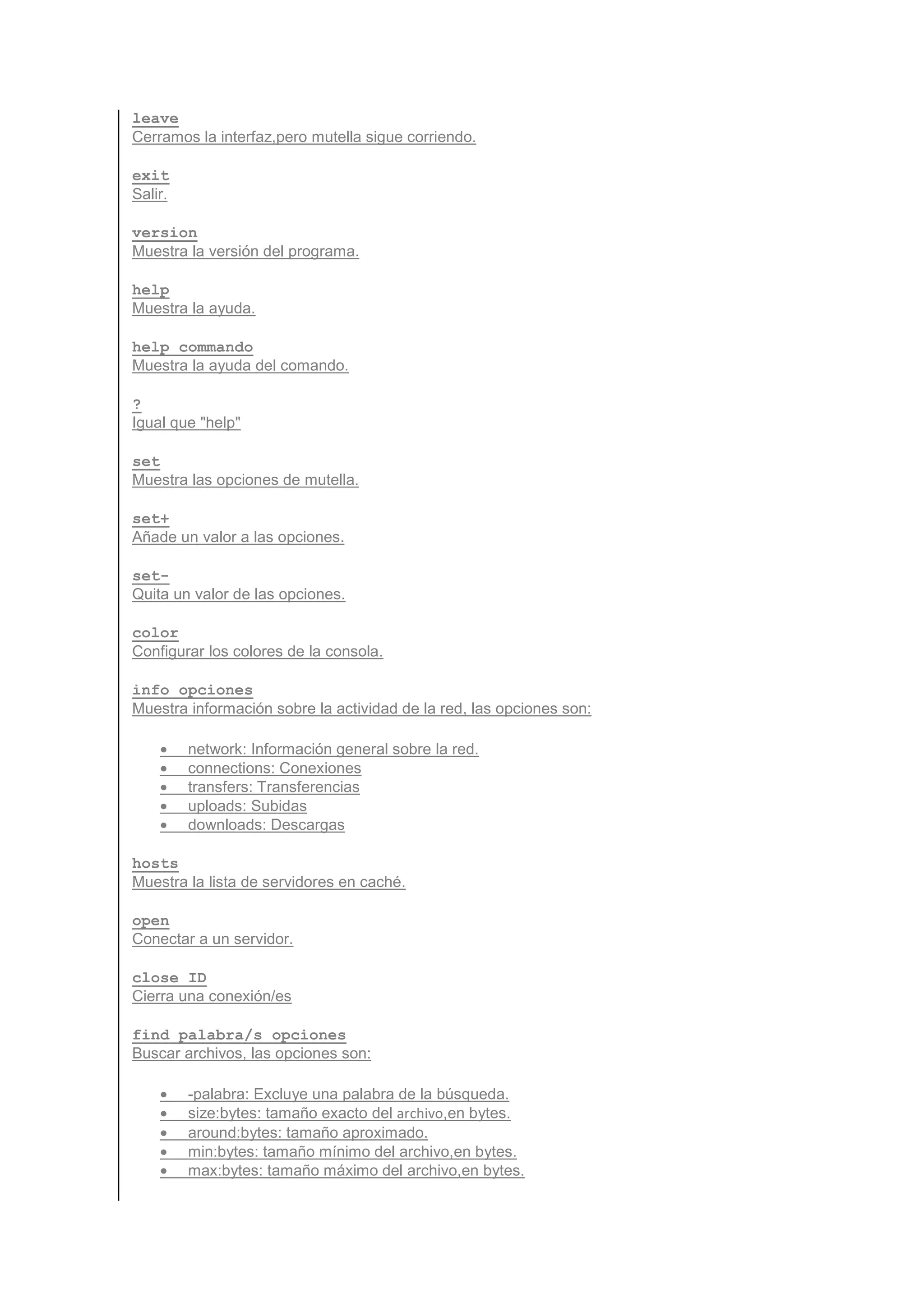 leave
Cerramos la interfaz,pero mutella sigue corriendo.

exit
Salir.

version
Muestra la versión del programa.

help
Muestra la ayuda.

help commando
Muestra la ayuda del comando.

?
Igual que "help"

set
Muestra las opciones de mutella.

set+
Añade un valor a las opciones.

set-
Quita un valor de las opciones.

color
Configurar los colores de la consola.

info opciones
Muestra información sobre la actividad de la red, las opciones son:

    •    network: Información general sobre la red.
    •    connections: Conexiones
    •    transfers: Transferencias
    •    uploads: Subidas
    •    downloads: Descargas

hosts
Muestra la lista de servidores en caché.

open
Conectar a un servidor.

close ID
Cierra una conexión/es

find palabra/s opciones
Buscar archivos, las opciones son:

    •    -palabra: Excluye una palabra de la búsqueda.
    •    size:bytes: tamaño exacto del archivo,en bytes.
    •    around:bytes: tamaño aproximado.
    •    min:bytes: tamaño mínimo del archivo,en bytes.
    •    max:bytes: tamaño máximo del archivo,en bytes.
 