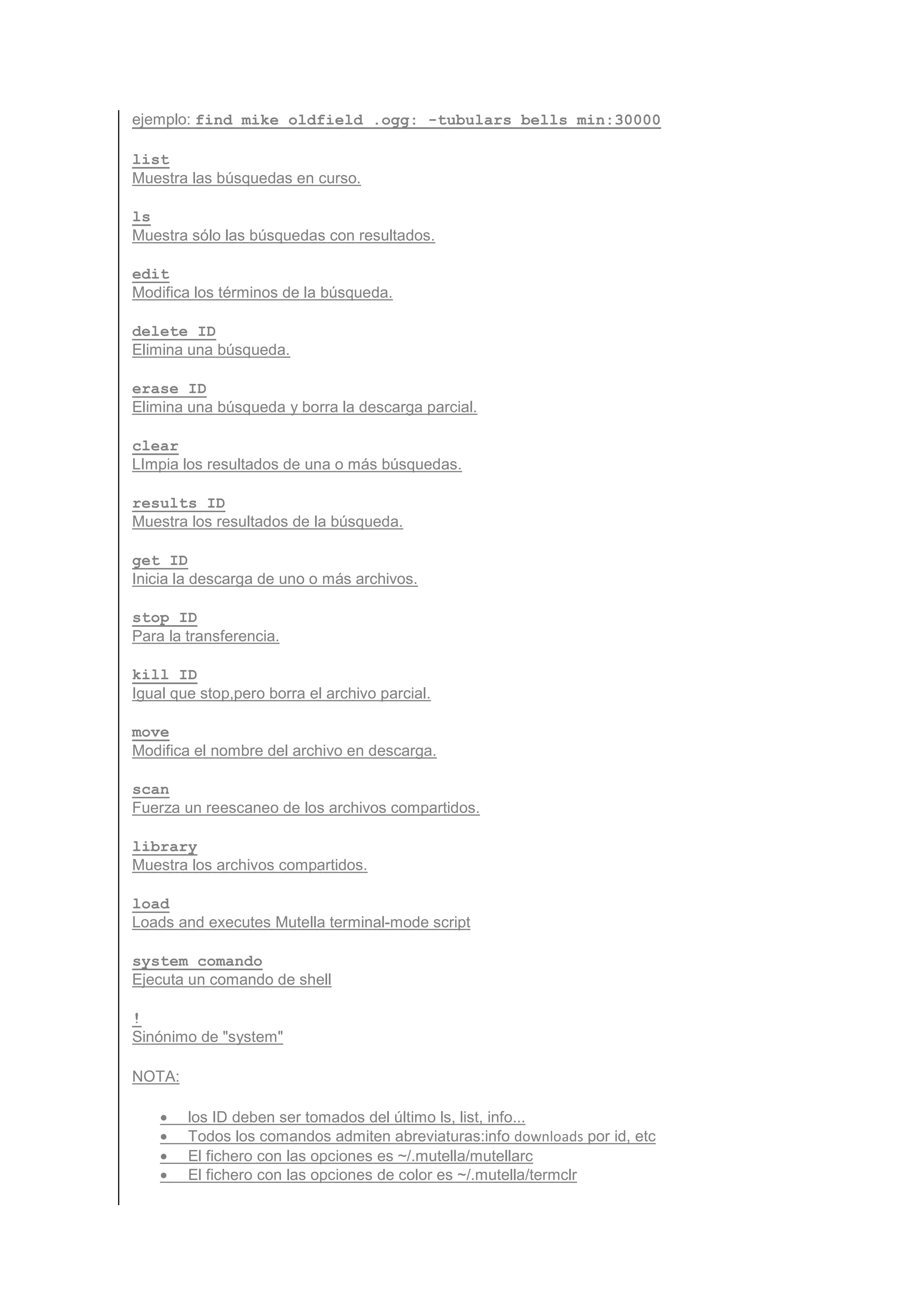 ejemplo: find mike oldfield .ogg: -tubulars bells min:30000

list
Muestra las búsquedas en curso.

ls
Muestra sólo las búsquedas con resultados.

edit
Modifica los términos de la búsqueda.

delete ID
Elimina una búsqueda.

erase ID
Elimina una búsqueda y borra la descarga parcial.

clear
LImpia los resultados de una o más búsquedas.

results ID
Muestra los resultados de la búsqueda.

get ID
Inicia la descarga de uno o más archivos.

stop ID
Para la transferencia.

kill ID
Igual que stop,pero borra el archivo parcial.

move
Modifica el nombre del archivo en descarga.

scan
Fuerza un reescaneo de los archivos compartidos.

library
Muestra los archivos compartidos.

load
Loads and executes Mutella terminal-mode script

system comando
Ejecuta un comando de shell

!
Sinónimo de "system"

NOTA:

    •   los ID deben ser tomados del último ls, list, info...
    •   Todos los comandos admiten abreviaturas:info downloads por id, etc
    •   El fichero con las opciones es ~/.mutella/mutellarc
    •   El fichero con las opciones de color es ~/.mutella/termclr
 