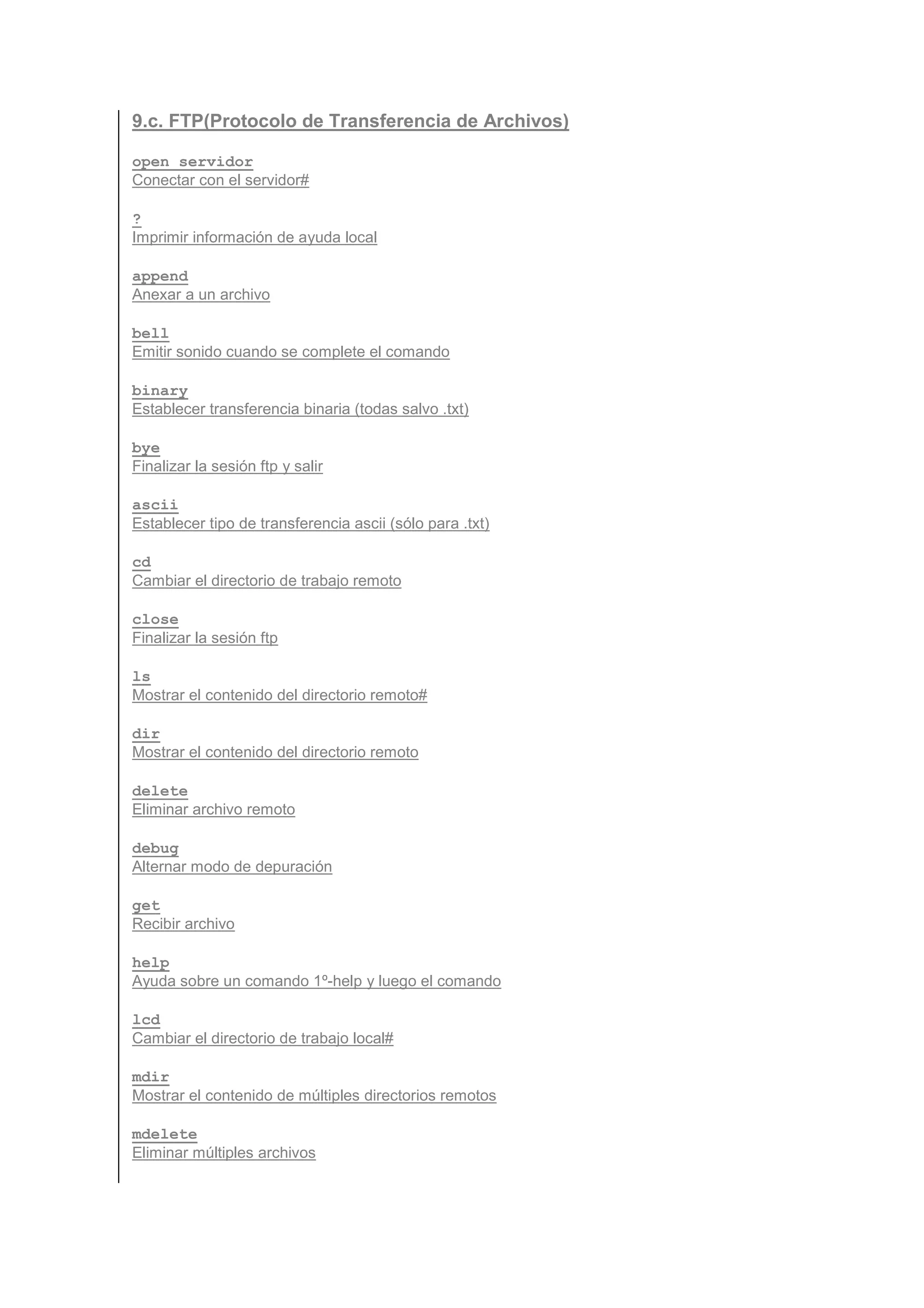 9.c. FTP(Protocolo de Transferencia de Archivos)

open servidor
Conectar con el servidor#

?
Imprimir información de ayuda local

append
Anexar a un archivo

bell
Emitir sonido cuando se complete el comando

binary
Establecer transferencia binaria (todas salvo .txt)

bye
Finalizar la sesión ftp y salir

ascii
Establecer tipo de transferencia ascii (sólo para .txt)

cd
Cambiar el directorio de trabajo remoto

close
Finalizar la sesión ftp

ls
Mostrar el contenido del directorio remoto#

dir
Mostrar el contenido del directorio remoto

delete
Eliminar archivo remoto

debug
Alternar modo de depuración

get
Recibir archivo

help
Ayuda sobre un comando 1º-help y luego el comando

lcd
Cambiar el directorio de trabajo local#

mdir
Mostrar el contenido de múltiples directorios remotos

mdelete
Eliminar múltiples archivos
 