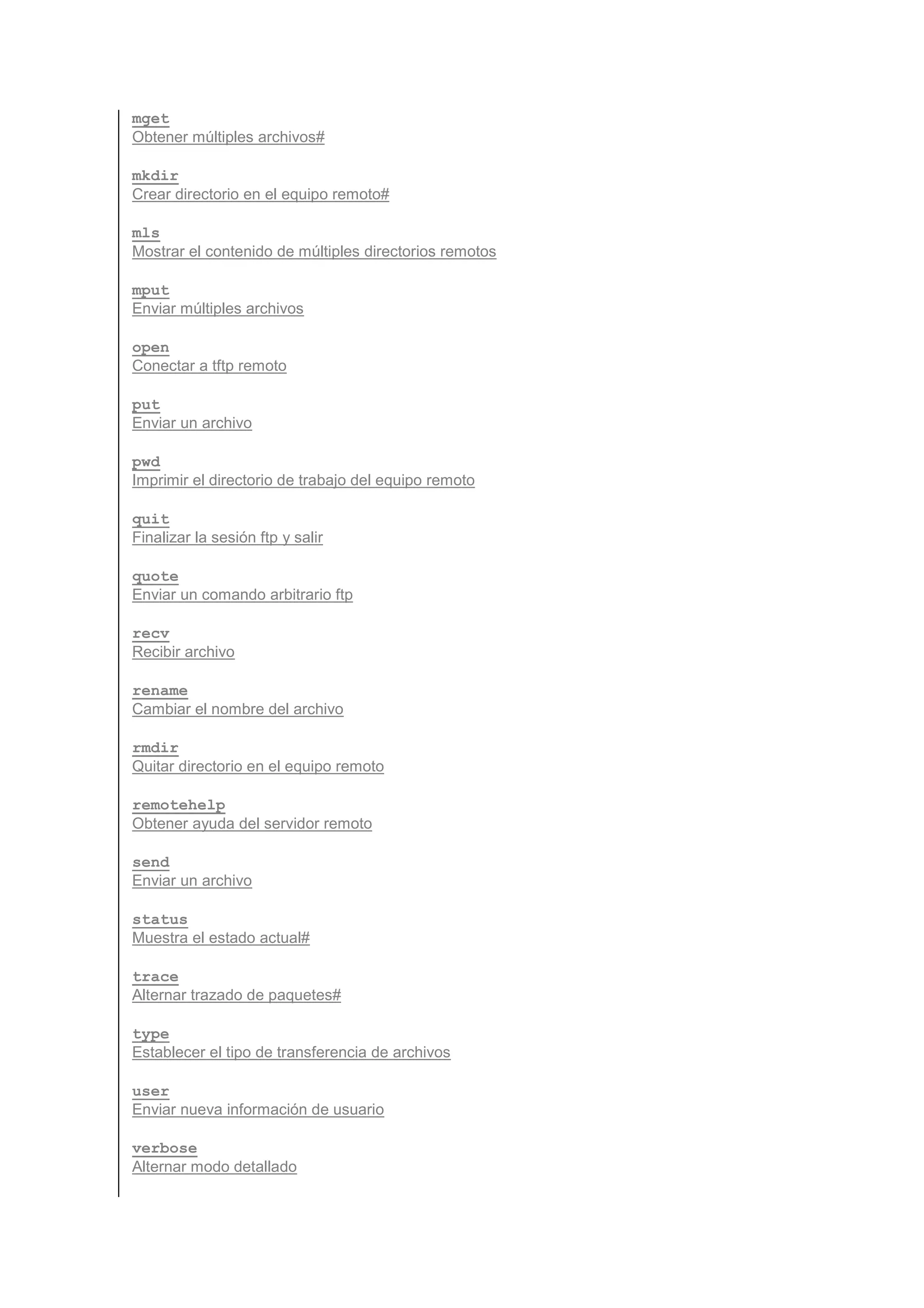 mget
Obtener múltiples archivos#

mkdir
Crear directorio en el equipo remoto#

mls
Mostrar el contenido de múltiples directorios remotos

mput
Enviar múltiples archivos

open
Conectar a tftp remoto

put
Enviar un archivo

pwd
Imprimir el directorio de trabajo del equipo remoto

quit
Finalizar la sesión ftp y salir

quote
Enviar un comando arbitrario ftp

recv
Recibir archivo

rename
Cambiar el nombre del archivo

rmdir
Quitar directorio en el equipo remoto

remotehelp
Obtener ayuda del servidor remoto

send
Enviar un archivo

status
Muestra el estado actual#

trace
Alternar trazado de paquetes#

type
Establecer el tipo de transferencia de archivos

user
Enviar nueva información de usuario

verbose
Alternar modo detallado
 