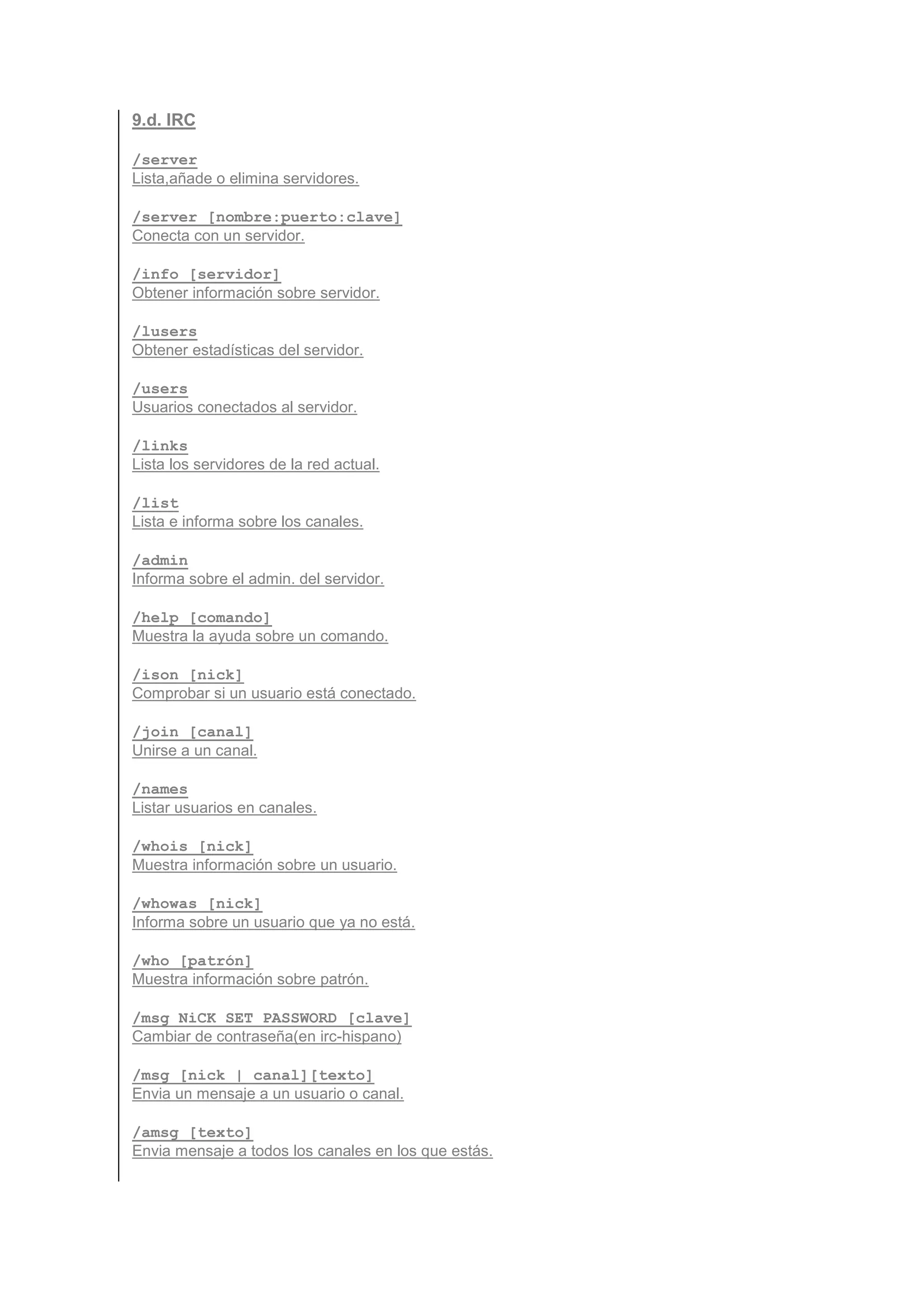 9.d. IRC

/server
Lista,añade o elimina servidores.

/server [nombre:puerto:clave]
Conecta con un servidor.

/info [servidor]
Obtener información sobre servidor.

/lusers
Obtener estadísticas del servidor.

/users
Usuarios conectados al servidor.

/links
Lista los servidores de la red actual.

/list
Lista e informa sobre los canales.

/admin
Informa sobre el admin. del servidor.

/help [comando]
Muestra la ayuda sobre un comando.

/ison [nick]
Comprobar si un usuario está conectado.

/join [canal]
Unirse a un canal.

/names
Listar usuarios en canales.

/whois [nick]
Muestra información sobre un usuario.

/whowas [nick]
Informa sobre un usuario que ya no está.

/who [patrón]
Muestra información sobre patrón.

/msg NiCK SET PASSWORD [clave]
Cambiar de contraseña(en irc-hispano)

/msg [nick | canal][texto]
Envia un mensaje a un usuario o canal.

/amsg [texto]
Envia mensaje a todos los canales en los que estás.
 
