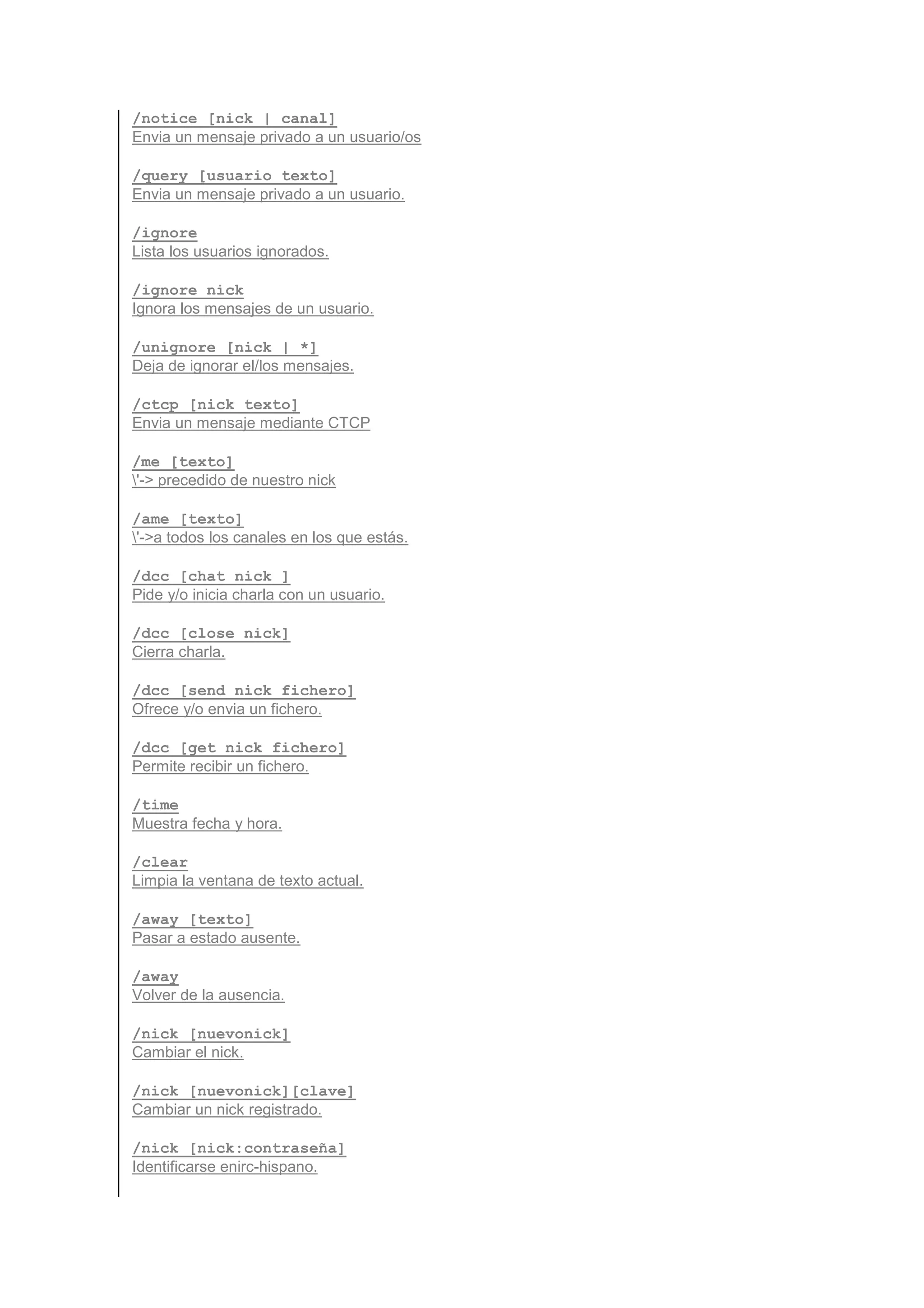 /notice [nick | canal]
Envia un mensaje privado a un usuario/os

/query [usuario texto]
Envia un mensaje privado a un usuario.

/ignore
Lista los usuarios ignorados.

/ignore nick
Ignora los mensajes de un usuario.

/unignore [nick | *]
Deja de ignorar el/los mensajes.

/ctcp [nick texto]
Envia un mensaje mediante CTCP

/me [texto]
'-> precedido de nuestro nick

/ame [texto]
'->a todos los canales en los que estás.

/dcc [chat nick ]
Pide y/o inicia charla con un usuario.

/dcc [close nick]
Cierra charla.

/dcc [send nick fichero]
Ofrece y/o envia un fichero.

/dcc [get nick fichero]
Permite recibir un fichero.

/time
Muestra fecha y hora.

/clear
Limpia la ventana de texto actual.

/away [texto]
Pasar a estado ausente.

/away
Volver de la ausencia.

/nick [nuevonick]
Cambiar el nick.

/nick [nuevonick][clave]
Cambiar un nick registrado.

/nick [nick:contraseña]
Identificarse enirc-hispano.
 