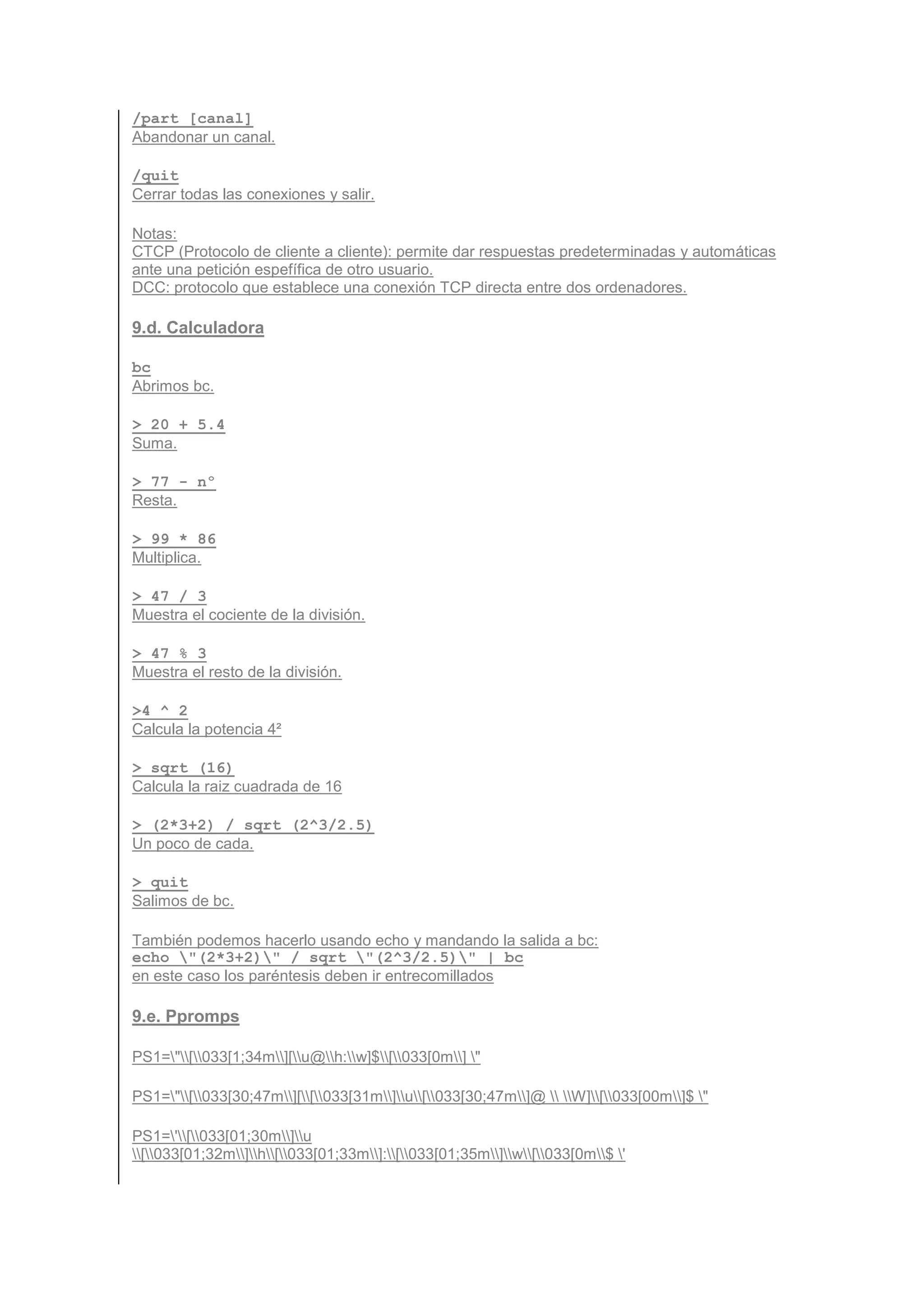 /part [canal]
Abandonar un canal.

/quit
Cerrar todas las conexiones y salir.

Notas:
CTCP (Protocolo de cliente a cliente): permite dar respuestas predeterminadas y automáticas
ante una petición espefífica de otro usuario.
DCC: protocolo que establece una conexión TCP directa entre dos ordenadores.

9.d. Calculadora

bc
Abrimos bc.

> 20 + 5.4
Suma.

> 77 - nº
Resta.

> 99 * 86
Multiplica.

> 47 / 3
Muestra el cociente de la división.

> 47 % 3
Muestra el resto de la división.

>4 ^ 2
Calcula la potencia 4²

> sqrt (16)
Calcula la raiz cuadrada de 16

> (2*3+2) / sqrt (2^3/2.5)
Un poco de cada.

> quit
Salimos de bc.

También podemos hacerlo usando echo y mandando la salida a bc:
echo "(2*3+2)" / sqrt "(2^3/2.5)" | bc
en este caso los paréntesis deben ir entrecomillados

9.e. Ppromps

PS1="[033[1;34m][u@h:w]$[033[0m] "

PS1="[033[30;47m][[033[31m]u[033[30;47m]@  W][033[00m]$ "

PS1='[033[01;30m]u
[033[01;32m]h[033[01;33m]:[033[01;35m]w[033[0m$ '
 