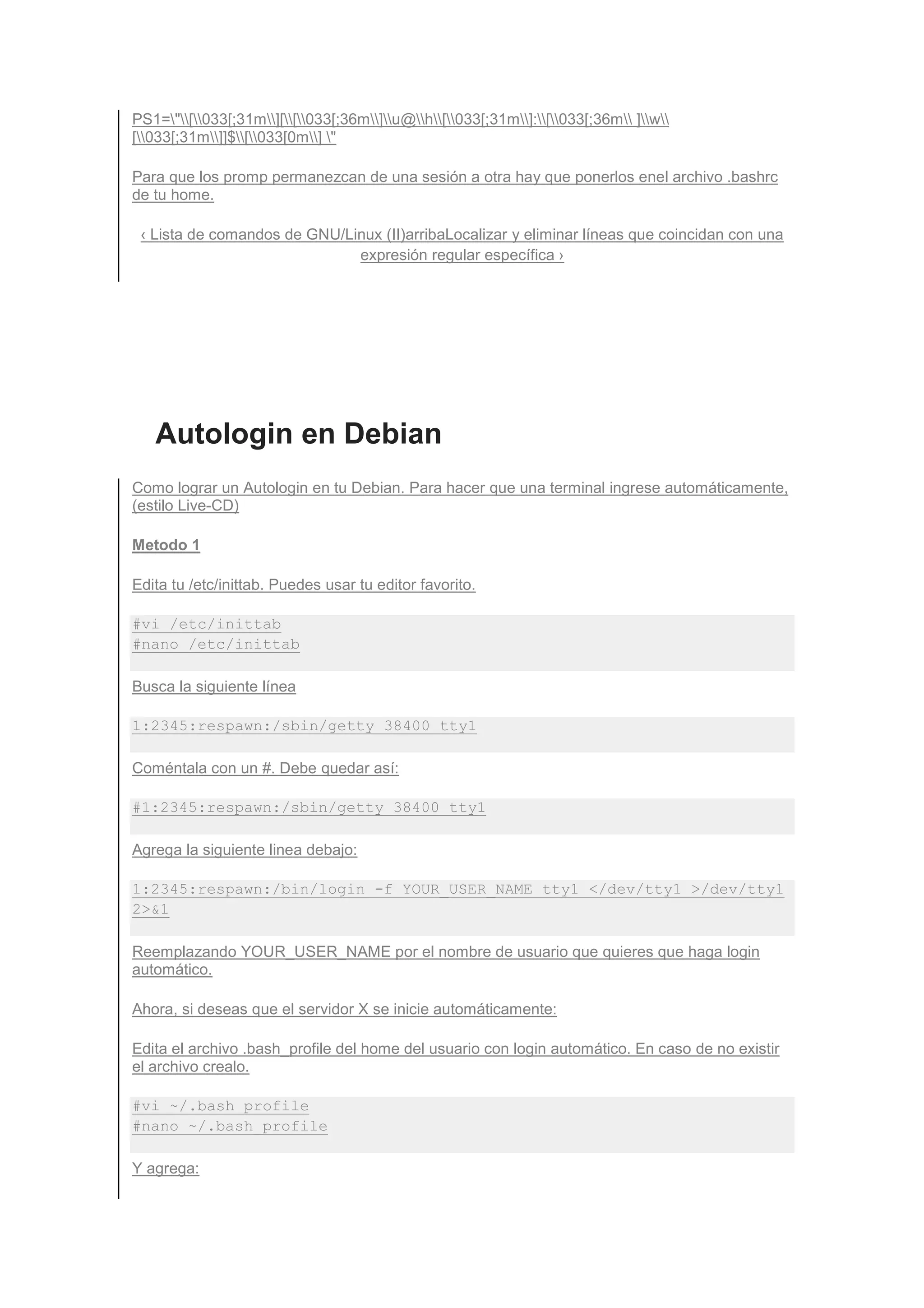 PS1="[033[;31m][[033[;36m]u@h[033[;31m]:[033[;36m ]w
[033[;31m]]$[033[0m] "

Para que los promp permanezcan de una sesión a otra hay que ponerlos enel archivo .bashrc
de tu home.

 ‹ Lista de comandos de GNU/Linux (II)arribaLocalizar y eliminar líneas que coincidan con una
                              expresión regular específica ›




   Autologin en Debian
Como lograr un Autologin en tu Debian. Para hacer que una terminal ingrese automáticamente,
(estilo Live-CD)

Metodo 1

Edita tu /etc/inittab. Puedes usar tu editor favorito.

#vi /etc/inittab
#nano /etc/inittab

Busca la siguiente línea

1:2345:respawn:/sbin/getty 38400 tty1

Coméntala con un #. Debe quedar así:

#1:2345:respawn:/sbin/getty 38400 tty1

Agrega la siguiente linea debajo:

1:2345:respawn:/bin/login -f YOUR_USER_NAME tty1 </dev/tty1 >/dev/tty1
2>&1

Reemplazando YOUR_USER_NAME por el nombre de usuario que quieres que haga login
automático.

Ahora, si deseas que el servidor X se inicie automáticamente:

Edita el archivo .bash_profile del home del usuario con login automático. En caso de no existir
el archivo crealo.

#vi ~/.bash_profile
#nano ~/.bash_profile

Y agrega:
 