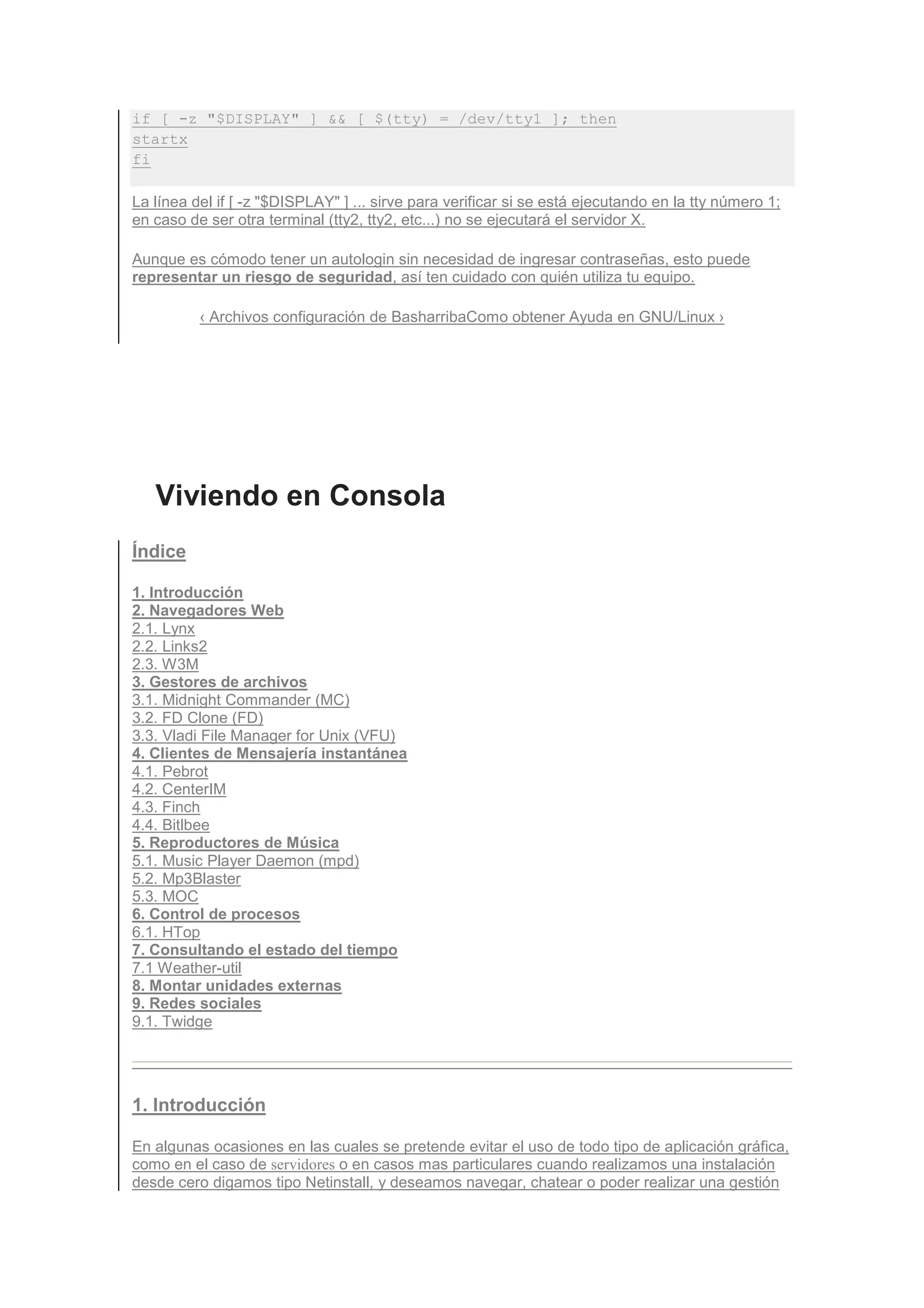 if [ -z "$DISPLAY" ] && [ $(tty) = /dev/tty1 ]; then
startx
fi

La línea del if [ -z "$DISPLAY" ] ... sirve para verificar si se está ejecutando en la tty número 1;
en caso de ser otra terminal (tty2, tty2, etc...) no se ejecutará el servidor X.

Aunque es cómodo tener un autologin sin necesidad de ingresar contraseñas, esto puede
representar un riesgo de seguridad, así ten cuidado con quién utiliza tu equipo.

          ‹ Archivos configuración de BasharribaComo obtener Ayuda en GNU/Linux ›




   Viviendo en Consola
Índice

1. Introducción
2. Navegadores Web
2.1. Lynx
2.2. Links2
2.3. W3M
3. Gestores de archivos
3.1. Midnight Commander (MC)
3.2. FD Clone (FD)
3.3. Vladi File Manager for Unix (VFU)
4. Clientes de Mensajería instantánea
4.1. Pebrot
4.2. CenterIM
4.3. Finch
4.4. Bitlbee
5. Reproductores de Música
5.1. Music Player Daemon (mpd)
5.2. Mp3Blaster
5.3. MOC
6. Control de procesos
6.1. HTop
7. Consultando el estado del tiempo
7.1 Weather-util
8. Montar unidades externas
9. Redes sociales
9.1. Twidge




1. Introducción

En algunas ocasiones en las cuales se pretende evitar el uso de todo tipo de aplicación gráfica,
como en el caso de servidores o en casos mas particulares cuando realizamos una instalación
desde cero digamos tipo Netinstall, y deseamos navegar, chatear o poder realizar una gestión
 