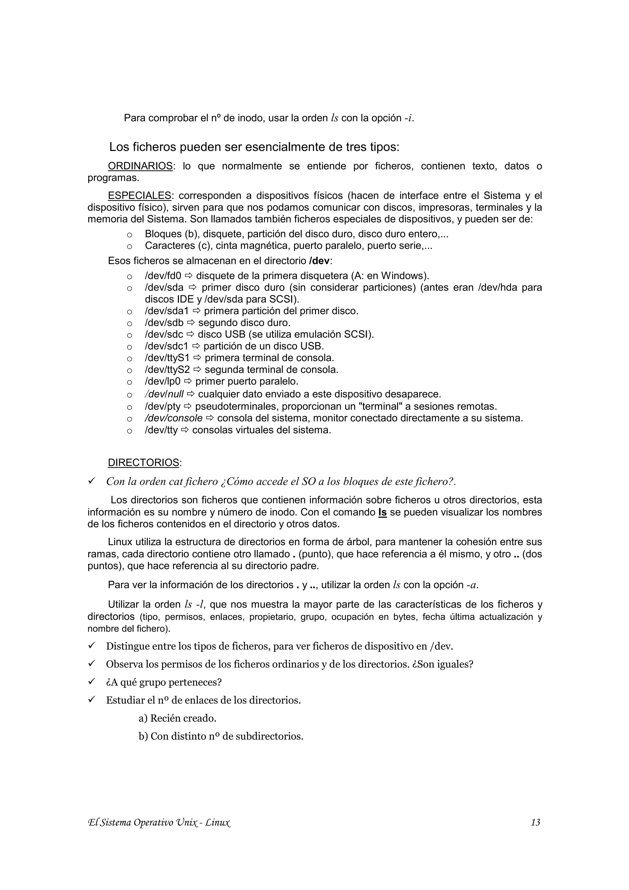 Para comprobar el nº de inodo, usar la orden ls con la opción -i.

     Los ficheros pueden ser esencialmente de tres tipos:
    ORDINARIOS: lo que normalmente se entiende por ficheros, contienen texto, datos o
programas.
    ESPECIALES: corresponden a dispositivos físicos (hacen de interface entre el Sistema y el
dispositivo físico), sirven para que nos podamos comunicar con discos, impresoras, terminales y la
memoria del Sistema. Son llamados también ficheros especiales de dispositivos, y pueden ser de:
         o Bloques (b), disquete, partición del disco duro, disco duro entero,...
         o Caracteres (c), cinta magnética, puerto paralelo, puerto serie,...
    Esos ficheros se almacenan en el directorio /dev:
         o /dev/fd0 disquete de la primera disquetera (A: en Windows).
         o /dev/sda         primer disco duro (sin considerar particiones) (antes eran /dev/hda para
              discos IDE y /dev/sda para SCSI).
         o /dev/sda1 primera partición del primer disco.
         o /dev/sdb segundo disco duro.
         o /dev/sdc disco USB (se utiliza emulación SCSI).
         o /dev/sdc1 partición de un disco USB.
         o /dev/ttyS1 primera terminal de consola.
         o /dev/ttyS2 segunda terminal de consola.
         o /dev/lp0 primer puerto paralelo.
         o /dev/null cualquier dato enviado a este dispositivo desaparece.
         o /dev/pty pseudoterminales, proporcionan un "terminal" a sesiones remotas.
         o /dev/console consola del sistema, monitor conectado directamente a su sistema.
         o /dev/tty consolas virtuales del sistema.


    DIRECTORIOS:
    Con la orden cat fichero ¿Cómo accede el SO a los bloques de este fichero?.
     Los directorios son ficheros que contienen información sobre ficheros u otros directorios, esta
información es su nombre y número de inodo. Con el comando ls se pueden visualizar los nombres
de los ficheros contenidos en el directorio y otros datos.
    Linux utiliza la estructura de directorios en forma de árbol, para mantener la cohesión entre sus
ramas, cada directorio contiene otro llamado . (punto), que hace referencia a él mismo, y otro .. (dos
puntos), que hace referencia al su directorio padre.
    Para ver la información de los directorios . y .., utilizar la orden ls con la opción -a.
     Utilizar la orden ls -l, que nos muestra la mayor parte de las características de los ficheros y
directorios (tipo, permisos, enlaces, propietario, grupo, ocupación en bytes, fecha última actualización y
nombre del fichero).
    Distingue entre los tipos de ficheros, para ver ficheros de dispositivo en /dev.
    Observa los permisos de los ficheros ordinarios y de los directorios. ¿Son iguales?
    ¿A qué grupo perteneces?
    Estudiar el nº de enlaces de los directorios.
           a) Recién creado.
           b) Con distinto nº de subdirectorios.




El Sistema Operativo Unix - Linux                                                                      13
 