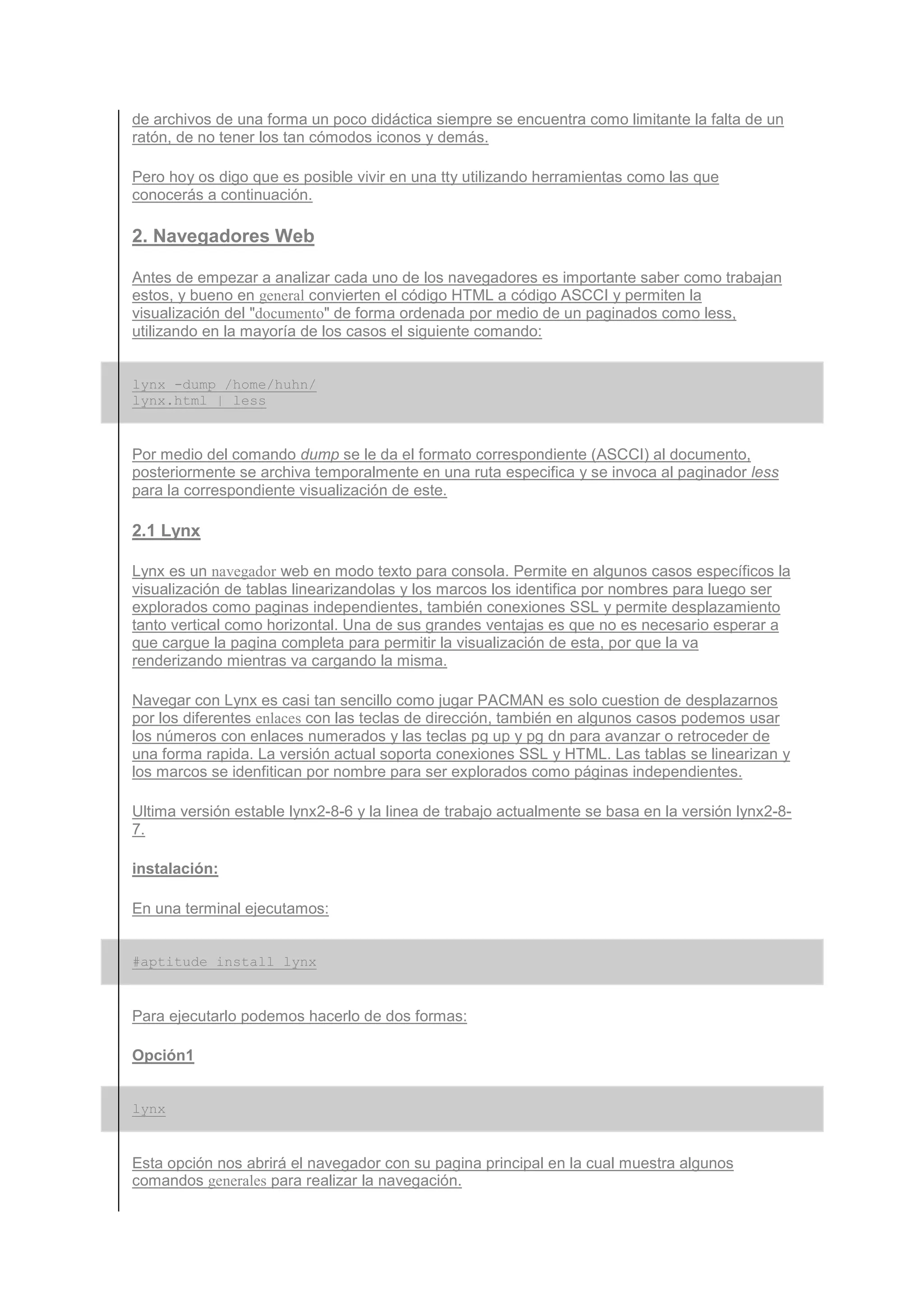 de archivos de una forma un poco didáctica siempre se encuentra como limitante la falta de un
ratón, de no tener los tan cómodos iconos y demás.

Pero hoy os digo que es posible vivir en una tty utilizando herramientas como las que
conocerás a continuación.

2. Navegadores Web

Antes de empezar a analizar cada uno de los navegadores es importante saber como trabajan
estos, y bueno en general convierten el código HTML a código ASCCI y permiten la
visualización del "documento" de forma ordenada por medio de un paginados como less,
utilizando en la mayoría de los casos el siguiente comando:


lynx -dump /home/huhn/
lynx.html | less


Por medio del comando dump se le da el formato correspondiente (ASCCI) al documento,
posteriormente se archiva temporalmente en una ruta especifica y se invoca al paginador less
para la correspondiente visualización de este.

2.1 Lynx

Lynx es un navegador web en modo texto para consola. Permite en algunos casos específicos la
visualización de tablas linearizandolas y los marcos los identifica por nombres para luego ser
explorados como paginas independientes, también conexiones SSL y permite desplazamiento
tanto vertical como horizontal. Una de sus grandes ventajas es que no es necesario esperar a
que cargue la pagina completa para permitir la visualización de esta, por que la va
renderizando mientras va cargando la misma.

Navegar con Lynx es casi tan sencillo como jugar PACMAN es solo cuestion de desplazarnos
por los diferentes enlaces con las teclas de dirección, también en algunos casos podemos usar
los números con enlaces numerados y las teclas pg up y pg dn para avanzar o retroceder de
una forma rapida. La versión actual soporta conexiones SSL y HTML. Las tablas se linearizan y
los marcos se idenfitican por nombre para ser explorados como páginas independientes.

Ultima versión estable lynx2-8-6 y la linea de trabajo actualmente se basa en la versión lynx2-8-
7.

instalación:

En una terminal ejecutamos:


#aptitude install lynx


Para ejecutarlo podemos hacerlo de dos formas:

Opción1


lynx


Esta opción nos abrirá el navegador con su pagina principal en la cual muestra algunos
comandos generales para realizar la navegación.
 