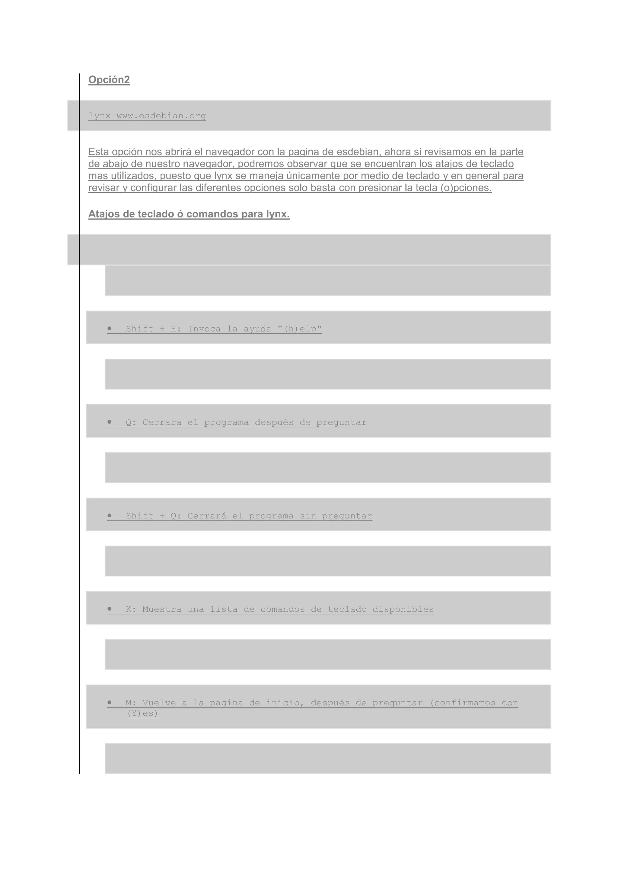 Opción2


lynx www.esdebian.org


Esta opción nos abrirá el navegador con la pagina de esdebian, ahora si revisamos en la parte
de abajo de nuestro navegador, podremos observar que se encuentran los atajos de teclado
mas utilizados, puesto que lynx se maneja únicamente por medio de teclado y en general para
revisar y configurar las diferentes opciones solo basta con presionar la tecla (o)pciones.

Atajos de teclado ó comandos para lynx.




   •   Shift + H: Invoca la ayuda "(h)elp"




   •   Q: Cerrará el programa después de preguntar




   •   Shift + Q: Cerrará el programa sin preguntar




   •   K: Muestra una lista de comandos de teclado disponibles




   •   M: Vuelve a la pagina de inicio, después de preguntar (confirmamos con
       (Y)es)
 