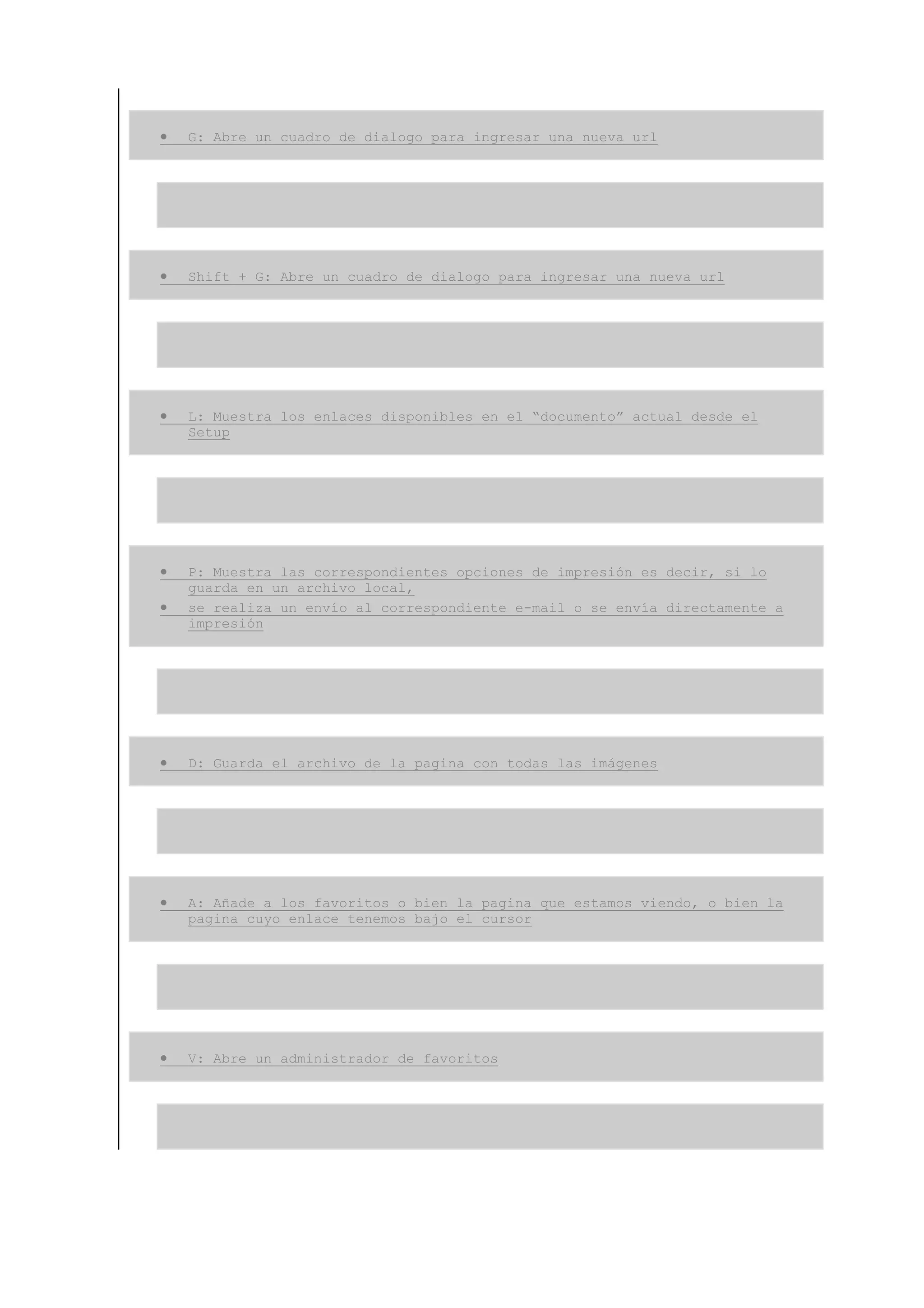 •   G: Abre un cuadro de dialogo para ingresar una nueva url




•   Shift + G: Abre un cuadro de dialogo para ingresar una nueva url




•   L: Muestra los enlaces disponibles en el “documento” actual desde el
    Setup




•   P: Muestra las correspondientes opciones de impresión es decir, si lo
    guarda en un archivo local,
•   se realiza un envío al correspondiente e-mail o se envía directamente a
    impresión




•   D: Guarda el archivo de la pagina con todas las imágenes




•   A: Añade a los favoritos o bien la pagina que estamos viendo, o bien la
    pagina cuyo enlace tenemos bajo el cursor




•   V: Abre un administrador de favoritos
 