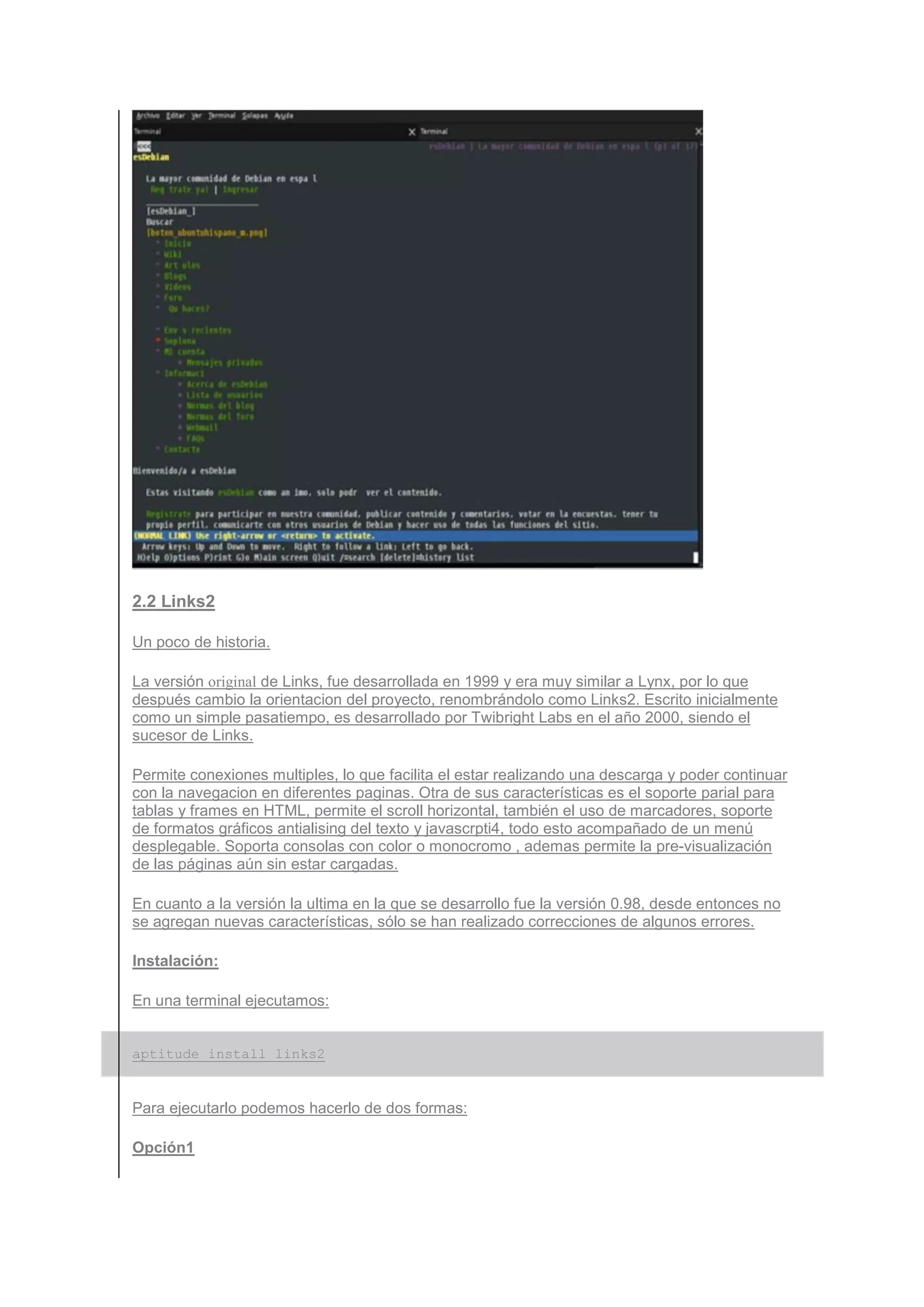 2.2 Links2

Un poco de historia.

La versión original de Links, fue desarrollada en 1999 y era muy similar a Lynx, por lo que
después cambio la orientacion del proyecto, renombrándolo como Links2. Escrito inicialmente
como un simple pasatiempo, es desarrollado por Twibright Labs en el año 2000, siendo el
sucesor de Links.

Permite conexiones multiples, lo que facilita el estar realizando una descarga y poder continuar
con la navegacion en diferentes paginas. Otra de sus características es el soporte parial para
tablas y frames en HTML, permite el scroll horizontal, también el uso de marcadores, soporte
de formatos gráficos antialising del texto y javascrpti4, todo esto acompañado de un menú
desplegable. Soporta consolas con color o monocromo , ademas permite la pre-visualización
de las páginas aún sin estar cargadas.

En cuanto a la versión la ultima en la que se desarrollo fue la versión 0.98, desde entonces no
se agregan nuevas características, sólo se han realizado correcciones de algunos errores.

Instalación:

En una terminal ejecutamos:


aptitude install links2


Para ejecutarlo podemos hacerlo de dos formas:

Opción1
 