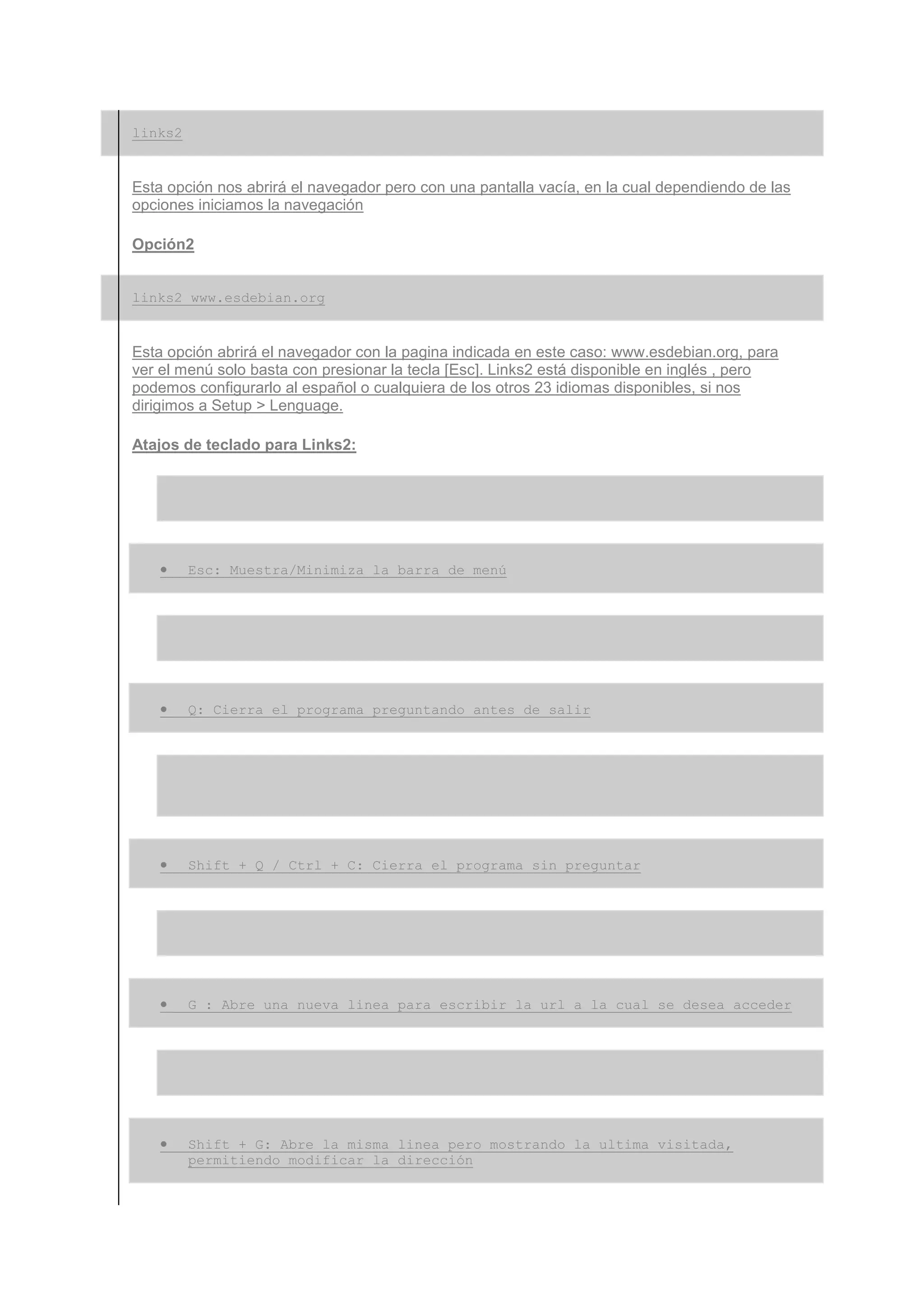 links2


Esta opción nos abrirá el navegador pero con una pantalla vacía, en la cual dependiendo de las
opciones iniciamos la navegación

Opción2


links2 www.esdebian.org


Esta opción abrirá el navegador con la pagina indicada en este caso: www.esdebian.org, para
ver el menú solo basta con presionar la tecla [Esc]. Links2 está disponible en inglés , pero
podemos configurarlo al español o cualquiera de los otros 23 idiomas disponibles, si nos
dirigimos a Setup > Lenguage.

Atajos de teclado para Links2:




   •     Esc: Muestra/Minimiza la barra de menú




   •     Q: Cierra el programa preguntando antes de salir




   •     Shift + Q / Ctrl + C: Cierra el programa sin preguntar




   •     G : Abre una nueva linea para escribir la url a la cual se desea acceder




   •     Shift + G: Abre la misma linea pero mostrando la ultima visitada,
         permitiendo modificar la dirección
 