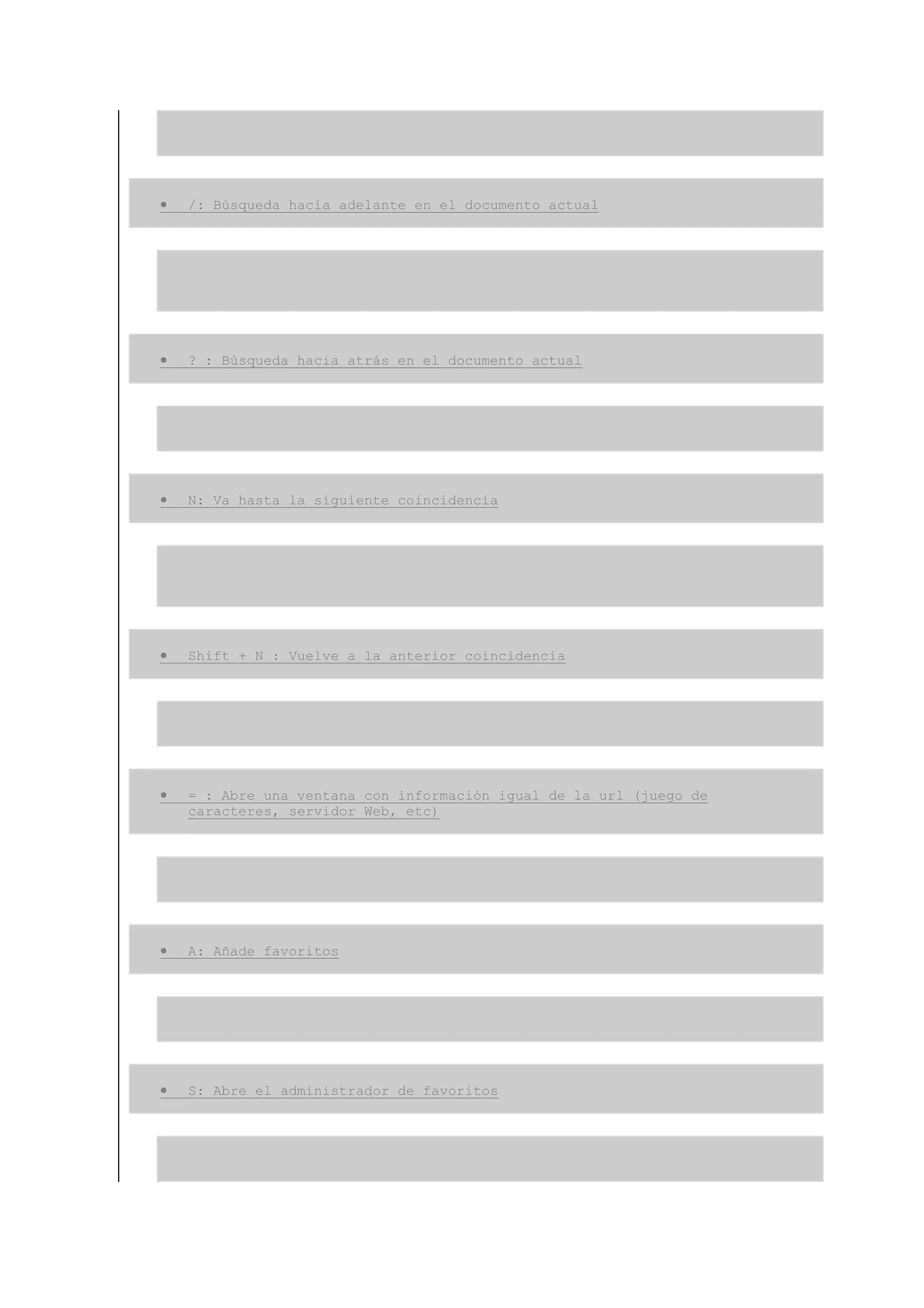 •   /: Búsqueda hacia adelante en el documento actual




•   ? : Búsqueda hacia atrás en el documento actual




•   N: Va hasta la siguiente coincidencia




•   Shift + N : Vuelve a la anterior coincidencia




•   = : Abre una ventana con información igual de la url (juego de
    caracteres, servidor Web, etc)




•   A: Añade favoritos




•   S: Abre el administrador de favoritos
 