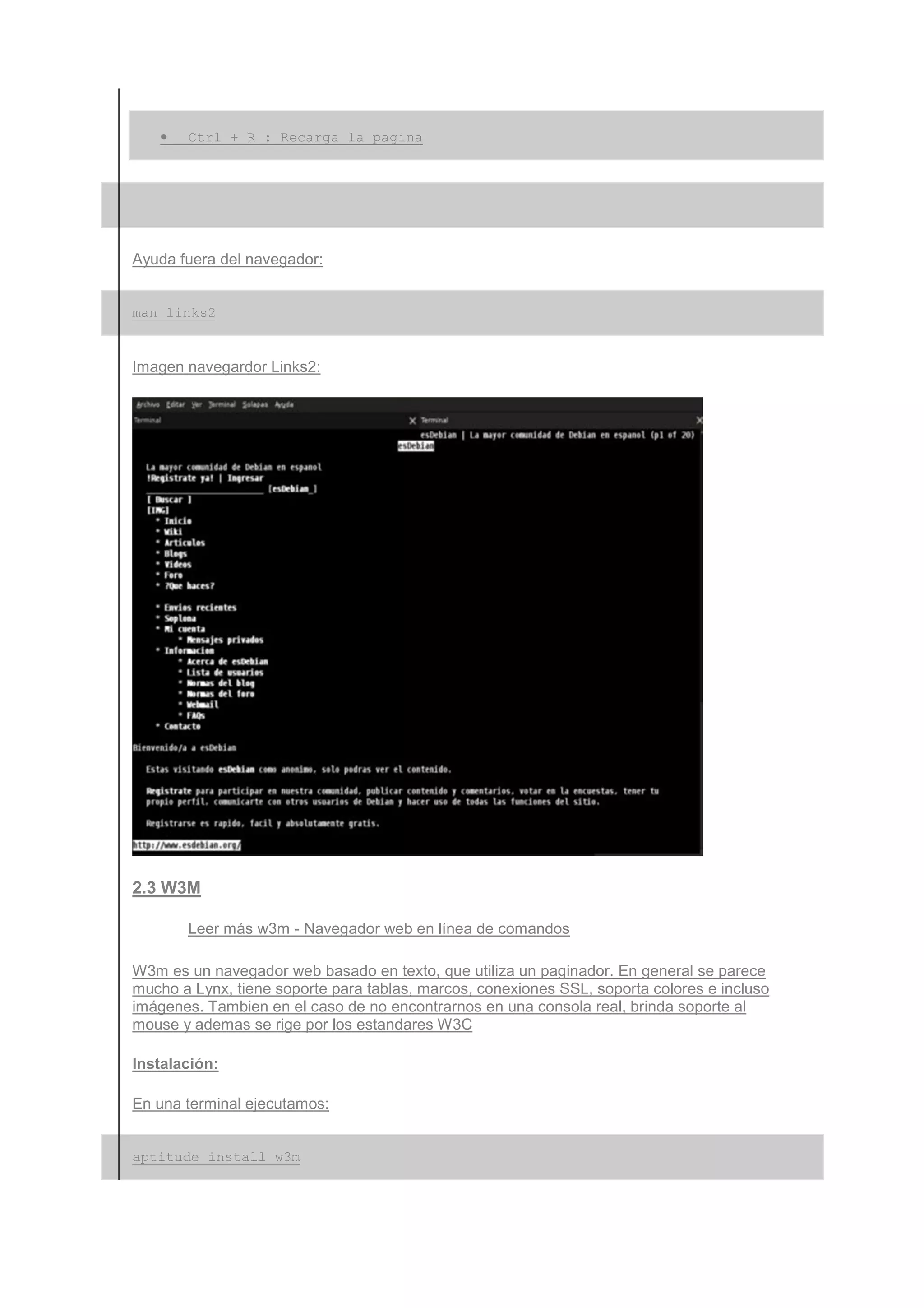 •   Ctrl + R : Recarga la pagina




Ayuda fuera del navegador:


man links2


Imagen navegardor Links2:




2.3 W3M

       Leer más w3m - Navegador web en línea de comandos

W3m es un navegador web basado en texto, que utiliza un paginador. En general se parece
mucho a Lynx, tiene soporte para tablas, marcos, conexiones SSL, soporta colores e incluso
imágenes. Tambien en el caso de no encontrarnos en una consola real, brinda soporte al
mouse y ademas se rige por los estandares W3C

Instalación:

En una terminal ejecutamos:


aptitude install w3m
 