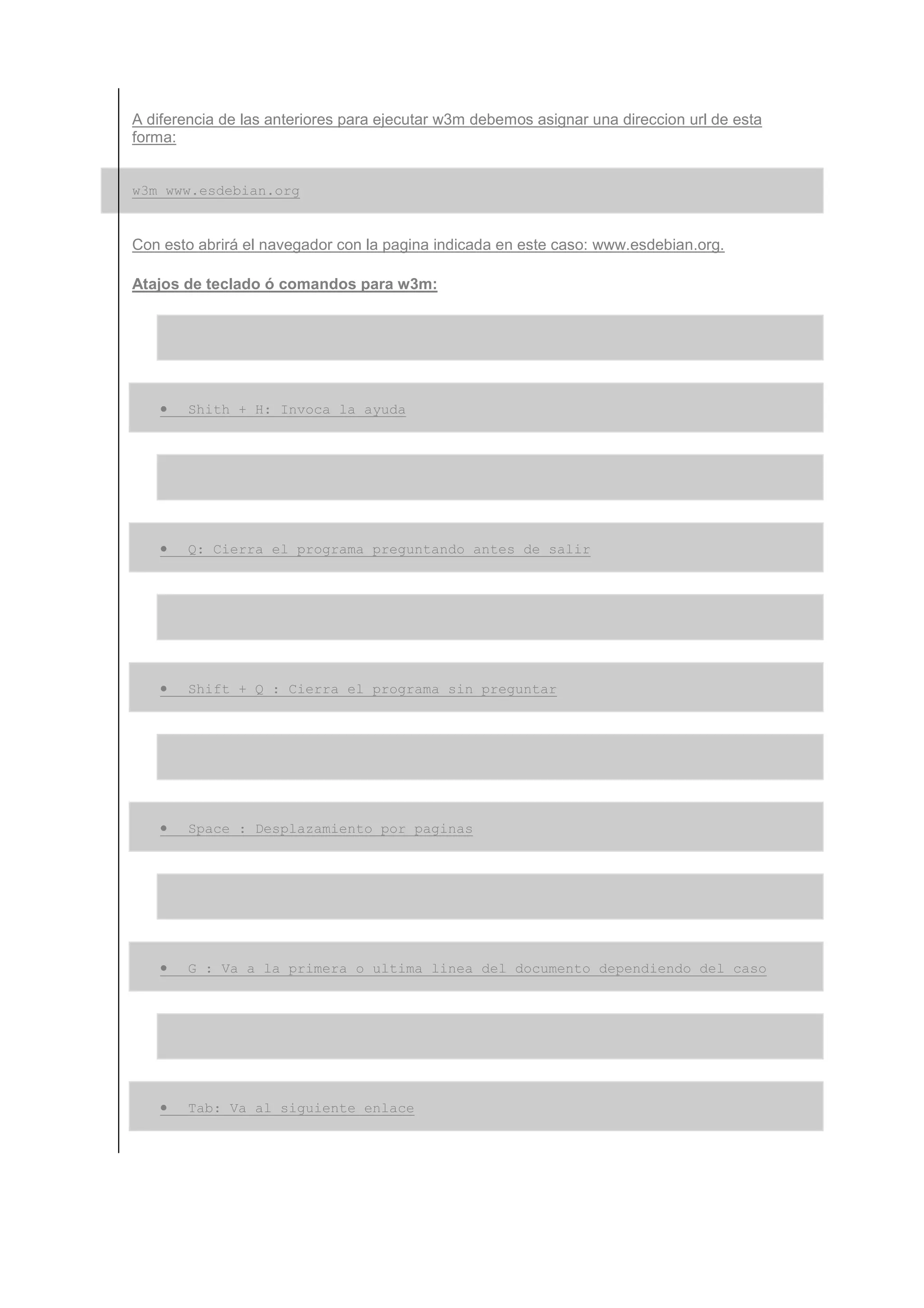 A diferencia de las anteriores para ejecutar w3m debemos asignar una direccion url de esta
forma:


w3m www.esdebian.org


Con esto abrirá el navegador con la pagina indicada en este caso: www.esdebian.org.

Atajos de teclado ó comandos para w3m:




   •   Shith + H: Invoca la ayuda




   •   Q: Cierra el programa preguntando antes de salir




   •   Shift + Q : Cierra el programa sin preguntar




   •   Space : Desplazamiento por paginas




   •   G : Va a la primera o ultima linea del documento dependiendo del caso




   •   Tab: Va al siguiente enlace
 