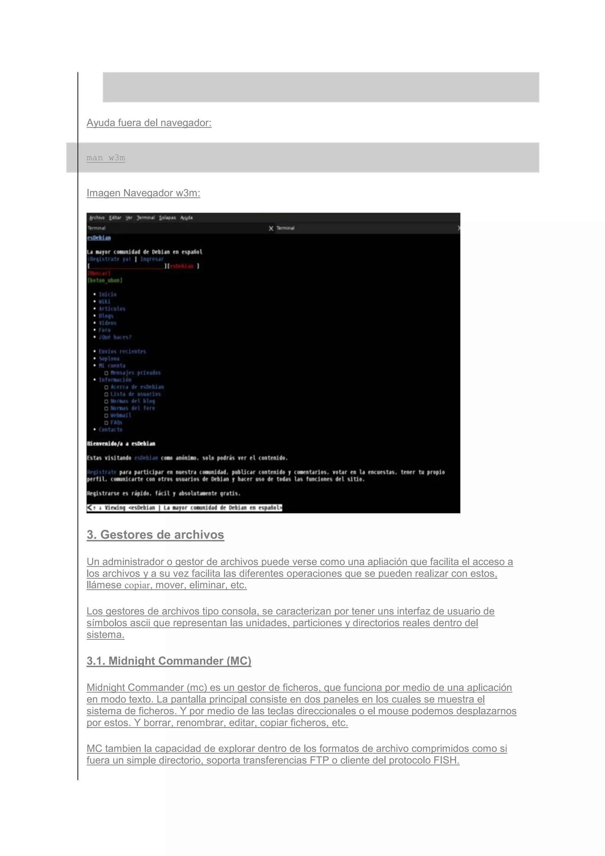 Ayuda fuera del navegador:


man w3m


Imagen Navegador w3m:




3. Gestores de archivos

Un administrador o gestor de archivos puede verse como una apliación que facilita el acceso a
los archivos y a su vez facilita las diferentes operaciones que se pueden realizar con estos,
llámese copiar, mover, eliminar, etc.

Los gestores de archivos tipo consola, se caracterizan por tener uns interfaz de usuario de
símbolos ascii que representan las unidades, particiones y directorios reales dentro del
sistema.

3.1. Midnight Commander (MC)

Midnight Commander (mc) es un gestor de ficheros, que funciona por medio de una aplicación
en modo texto. La pantalla principal consiste en dos paneles en los cuales se muestra el
sistema de ficheros. Y por medio de las teclas direccionales o el mouse podemos desplazarnos
por estos. Y borrar, renombrar, editar, copiar ficheros, etc.

MC tambien la capacidad de explorar dentro de los formatos de archivo comprimidos como si
fuera un simple directorio, soporta transferencias FTP o cliente del protocolo FISH.
 
