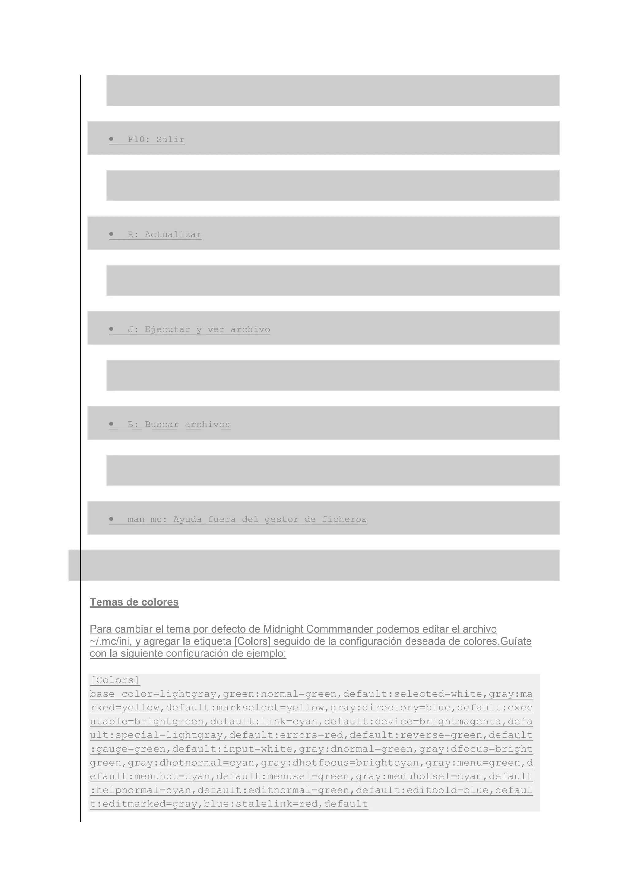 •   F10: Salir




    •   R: Actualizar




    •   J: Ejecutar y ver archivo




    •   B: Buscar archivos




    •   man mc: Ayuda fuera del gestor de ficheros




Temas de colores

Para cambiar el tema por defecto de Midnight Commmander podemos editar el archivo
~/.mc/ini, y agregar la etiqueta [Colors] seguido de la configuración deseada de colores.Guíate
con la siguiente configuración de ejemplo:

[Colors]
base_color=lightgray,green:normal=green,default:selected=white,gray:ma
rked=yellow,default:markselect=yellow,gray:directory=blue,default:exec
utable=brightgreen,default:link=cyan,default:device=brightmagenta,defa
ult:special=lightgray,default:errors=red,default:reverse=green,default
:gauge=green,default:input=white,gray:dnormal=green,gray:dfocus=bright
green,gray:dhotnormal=cyan,gray:dhotfocus=brightcyan,gray:menu=green,d
efault:menuhot=cyan,default:menusel=green,gray:menuhotsel=cyan,default
:helpnormal=cyan,default:editnormal=green,default:editbold=blue,defaul
t:editmarked=gray,blue:stalelink=red,default
 