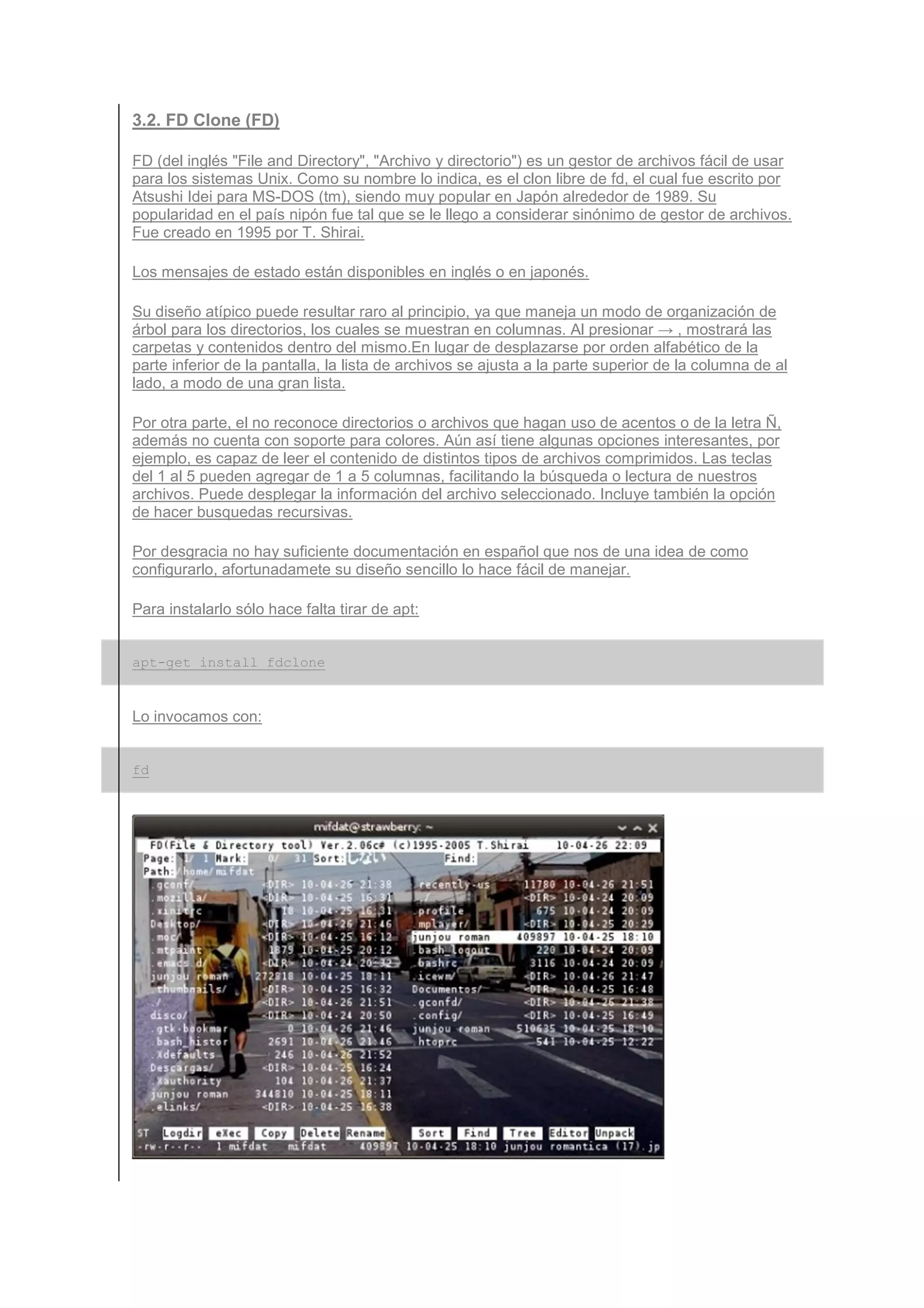 3.2. FD Clone (FD)

FD (del inglés "File and Directory", "Archivo y directorio") es un gestor de archivos fácil de usar
para los sistemas Unix. Como su nombre lo indica, es el clon libre de fd, el cual fue escrito por
Atsushi Idei para MS-DOS (tm), siendo muy popular en Japón alrededor de 1989. Su
popularidad en el país nipón fue tal que se le llego a considerar sinónimo de gestor de archivos.
Fue creado en 1995 por T. Shirai.

Los mensajes de estado están disponibles en inglés o en japonés.

Su diseño atípico puede resultar raro al principio, ya que maneja un modo de organización de
árbol para los directorios, los cuales se muestran en columnas. Al presionar → , mostrará las
carpetas y contenidos dentro del mismo.En lugar de desplazarse por orden alfabético de la
parte inferior de la pantalla, la lista de archivos se ajusta a la parte superior de la columna de al
lado, a modo de una gran lista.

Por otra parte, el no reconoce directorios o archivos que hagan uso de acentos o de la letra Ñ,
además no cuenta con soporte para colores. Aún así tiene algunas opciones interesantes, por
ejemplo, es capaz de leer el contenido de distintos tipos de archivos comprimidos. Las teclas
del 1 al 5 pueden agregar de 1 a 5 columnas, facilitando la búsqueda o lectura de nuestros
archivos. Puede desplegar la información del archivo seleccionado. Incluye también la opción
de hacer busquedas recursivas.

Por desgracia no hay suficiente documentación en español que nos de una idea de como
configurarlo, afortunadamete su diseño sencillo lo hace fácil de manejar.

Para instalarlo sólo hace falta tirar de apt:


apt-get install fdclone


Lo invocamos con:


fd
 