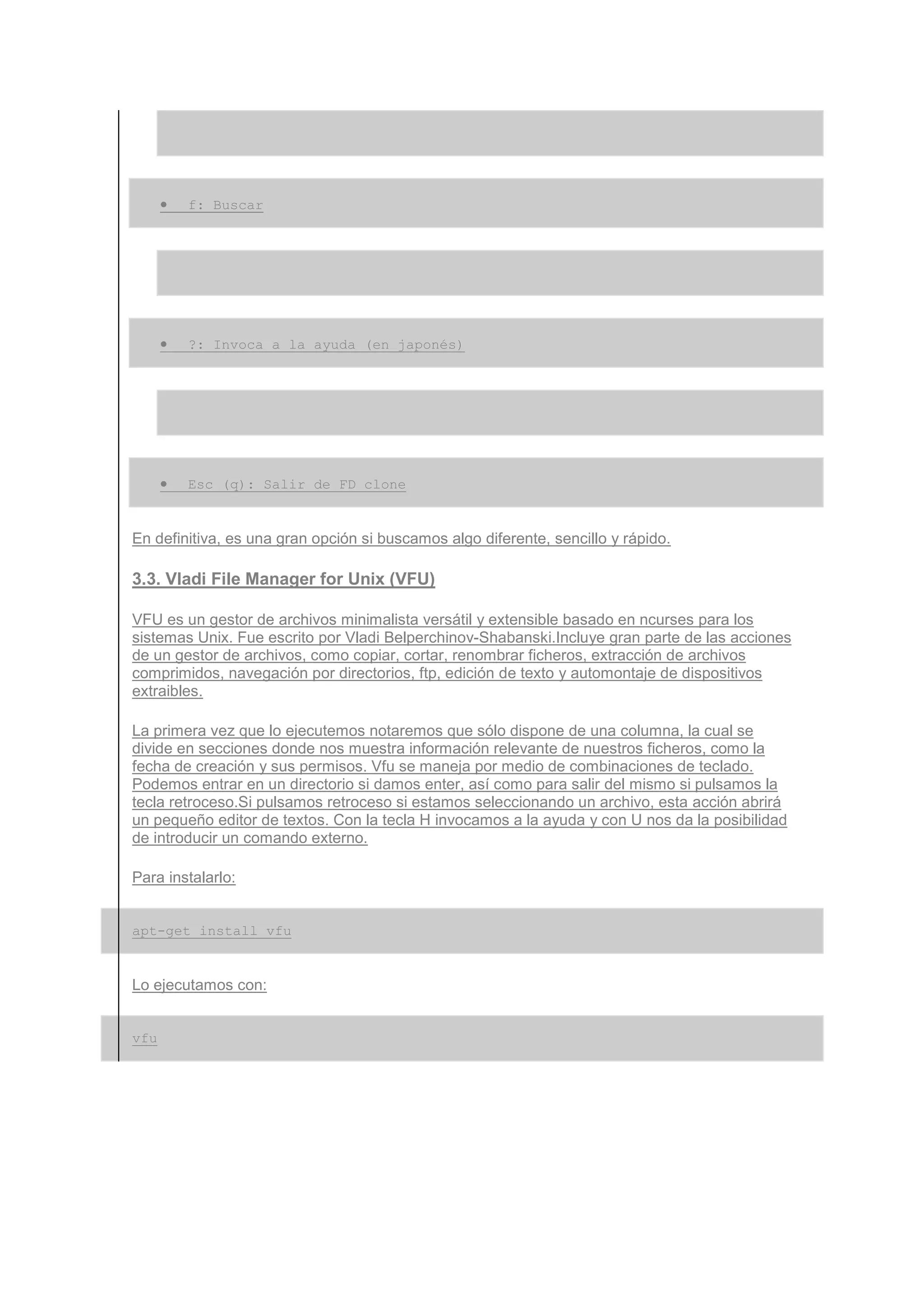 •   f: Buscar




      •   ?: Invoca a la ayuda (en japonés)




      •   Esc (q): Salir de FD clone


En definitiva, es una gran opción si buscamos algo diferente, sencillo y rápido.

3.3. Vladi File Manager for Unix (VFU)

VFU es un gestor de archivos minimalista versátil y extensible basado en ncurses para los
sistemas Unix. Fue escrito por Vladi Belperchinov-Shabanski.Incluye gran parte de las acciones
de un gestor de archivos, como copiar, cortar, renombrar ficheros, extracción de archivos
comprimidos, navegación por directorios, ftp, edición de texto y automontaje de dispositivos
extraibles.

La primera vez que lo ejecutemos notaremos que sólo dispone de una columna, la cual se
divide en secciones donde nos muestra información relevante de nuestros ficheros, como la
fecha de creación y sus permisos. Vfu se maneja por medio de combinaciones de teclado.
Podemos entrar en un directorio si damos enter, así como para salir del mismo si pulsamos la
tecla retroceso.Si pulsamos retroceso si estamos seleccionando un archivo, esta acción abrirá
un pequeño editor de textos. Con la tecla H invocamos a la ayuda y con U nos da la posibilidad
de introducir un comando externo.

Para instalarlo:


apt-get install vfu


Lo ejecutamos con:


vfu
 