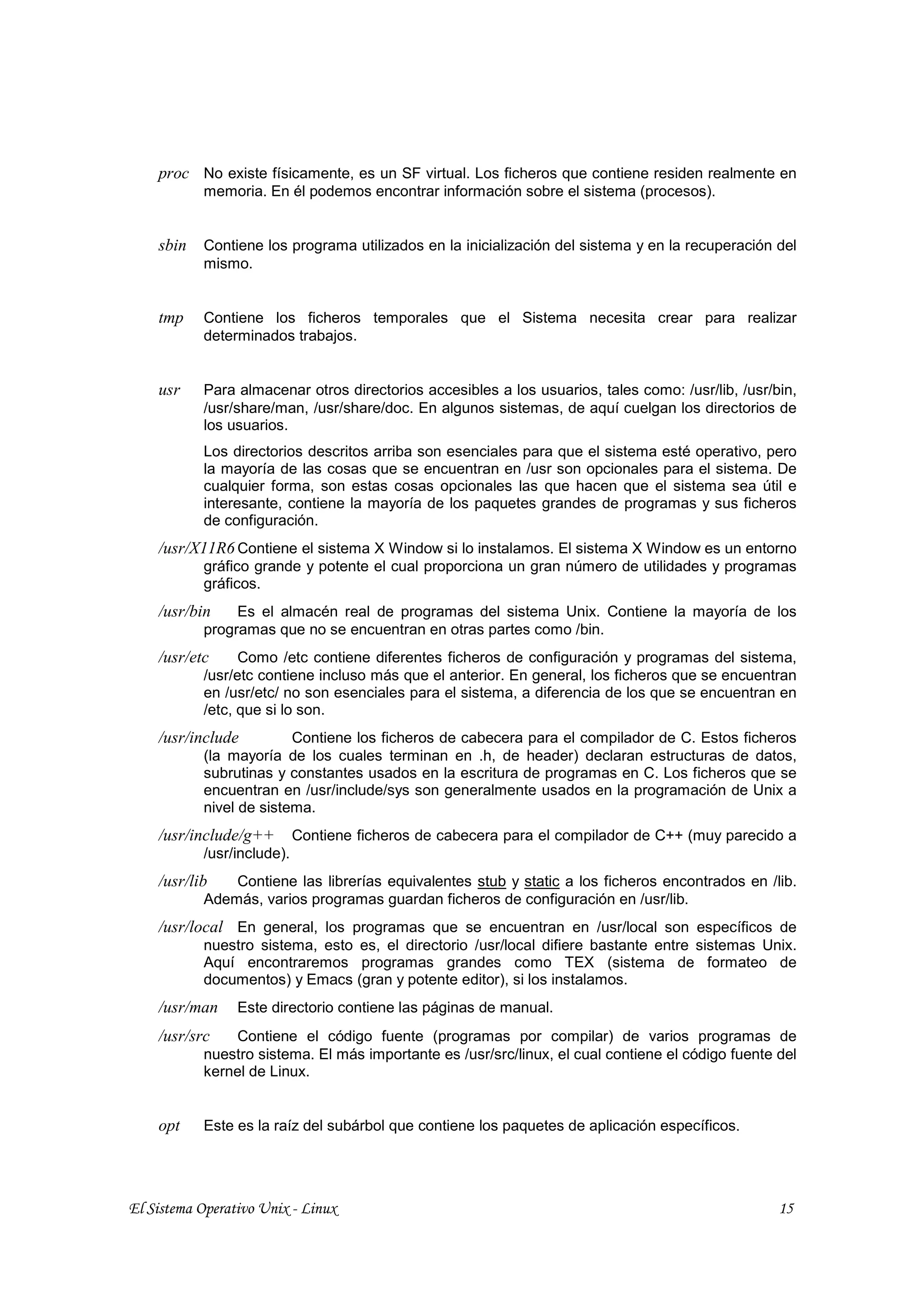 proc No existe físicamente, es un SF virtual. Los ficheros que contiene residen realmente en
           memoria. En él podemos encontrar información sobre el sistema (procesos).


    sbin   Contiene los programa utilizados en la inicialización del sistema y en la recuperación del
           mismo.


    tmp    Contiene los ficheros temporales que el Sistema necesita crear para realizar
           determinados trabajos.


    usr    Para almacenar otros directorios accesibles a los usuarios, tales como: /usr/lib, /usr/bin,
           /usr/share/man, /usr/share/doc. En algunos sistemas, de aquí cuelgan los directorios de
           los usuarios.
           Los directorios descritos arriba son esenciales para que el sistema esté operativo, pero
           la mayoría de las cosas que se encuentran en /usr son opcionales para el sistema. De
           cualquier forma, son estas cosas opcionales las que hacen que el sistema sea útil e
           interesante, contiene la mayoría de los paquetes grandes de programas y sus ficheros
           de configuración.
    /usr/X11R6 Contiene el sistema X Window si lo instalamos. El sistema X Window es un entorno
           gráfico grande y potente el cual proporciona un gran número de utilidades y programas
           gráficos.
    /usr/bin    Es el almacén real de programas del sistema Unix. Contiene la mayoría de los
           programas que no se encuentran en otras partes como /bin.
    /usr/etc     Como /etc contiene diferentes ficheros de configuración y programas del sistema,
           /usr/etc contiene incluso más que el anterior. En general, los ficheros que se encuentran
           en /usr/etc/ no son esenciales para el sistema, a diferencia de los que se encuentran en
           /etc, que si lo son.
    /usr/include         Contiene los ficheros de cabecera para el compilador de C. Estos ficheros
           (la mayoría de los cuales terminan en .h, de header) declaran estructuras de datos,
           subrutinas y constantes usados en la escritura de programas en C. Los ficheros que se
           encuentran en /usr/include/sys son generalmente usados en la programación de Unix a
           nivel de sistema.
    /usr/include/g++        Contiene ficheros de cabecera para el compilador de C++ (muy parecido a
           /usr/include).
    /usr/lib   Contiene las librerías equivalentes stub y static a los ficheros encontrados en /lib.
           Además, varios programas guardan ficheros de configuración en /usr/lib.
    /usr/local En general, los programas que se encuentran en /usr/local son específicos de
           nuestro sistema, esto es, el directorio /usr/local difiere bastante entre sistemas Unix.
           Aquí encontraremos programas grandes como TEX (sistema de formateo de
           documentos) y Emacs (gran y potente editor), si los instalamos.
    /usr/man     Este directorio contiene las páginas de manual.
    /usr/src   Contiene el código fuente (programas por compilar) de varios programas de
           nuestro sistema. El más importante es /usr/src/linux, el cual contiene el código fuente del
           kernel de Linux.


    opt    Este es la raíz del subárbol que contiene los paquetes de aplicación específicos.




El Sistema Operativo Unix - Linux                                                                  15
 