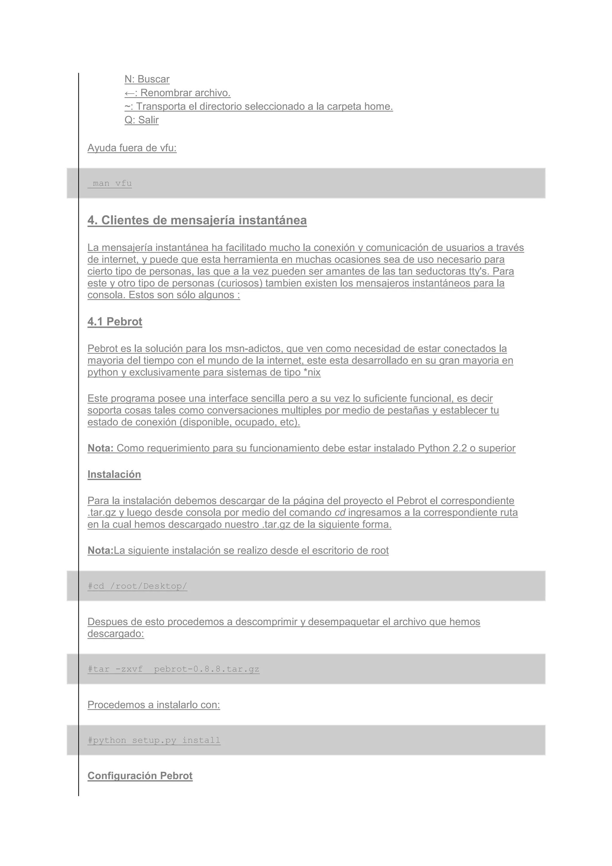 N: Buscar
        ←: Renombrar archivo.
        ~: Transporta el directorio seleccionado a la carpeta home.
        Q: Salir

Ayuda fuera de vfu:


 man vfu



4. Clientes de mensajería instantánea

La mensajería instantánea ha facilitado mucho la conexión y comunicación de usuarios a través
de internet, y puede que esta herramienta en muchas ocasiones sea de uso necesario para
cierto tipo de personas, las que a la vez pueden ser amantes de las tan seductoras tty's. Para
este y otro tipo de personas (curiosos) tambien existen los mensajeros instantáneos para la
consola. Estos son sólo algunos :

4.1 Pebrot

Pebrot es la solución para los msn-adictos, que ven como necesidad de estar conectados la
mayoria del tiempo con el mundo de la internet, este esta desarrollado en su gran mayoria en
python y exclusivamente para sistemas de tipo *nix

Este programa posee una interface sencilla pero a su vez lo suficiente funcional, es decir
soporta cosas tales como conversaciones multiples por medio de pestañas y establecer tu
estado de conexión (disponible, ocupado, etc).

Nota: Como requerimiento para su funcionamiento debe estar instalado Python 2.2 o superior

Instalación

Para la instalación debemos descargar de la página del proyecto el Pebrot el correspondiente
.tar.gz y luego desde consola por medio del comando cd ingresamos a la correspondiente ruta
en la cual hemos descargado nuestro .tar.gz de la siguiente forma.

Nota:La siguiente instalación se realizo desde el escritorio de root


#cd /root/Desktop/


Despues de esto procedemos a descomprimir y desempaquetar el archivo que hemos
descargado:


#tar -zxvf     pebrot-0.8.8.tar.gz


Procedemos a instalarlo con:


#python setup.py install


Configuración Pebrot
 