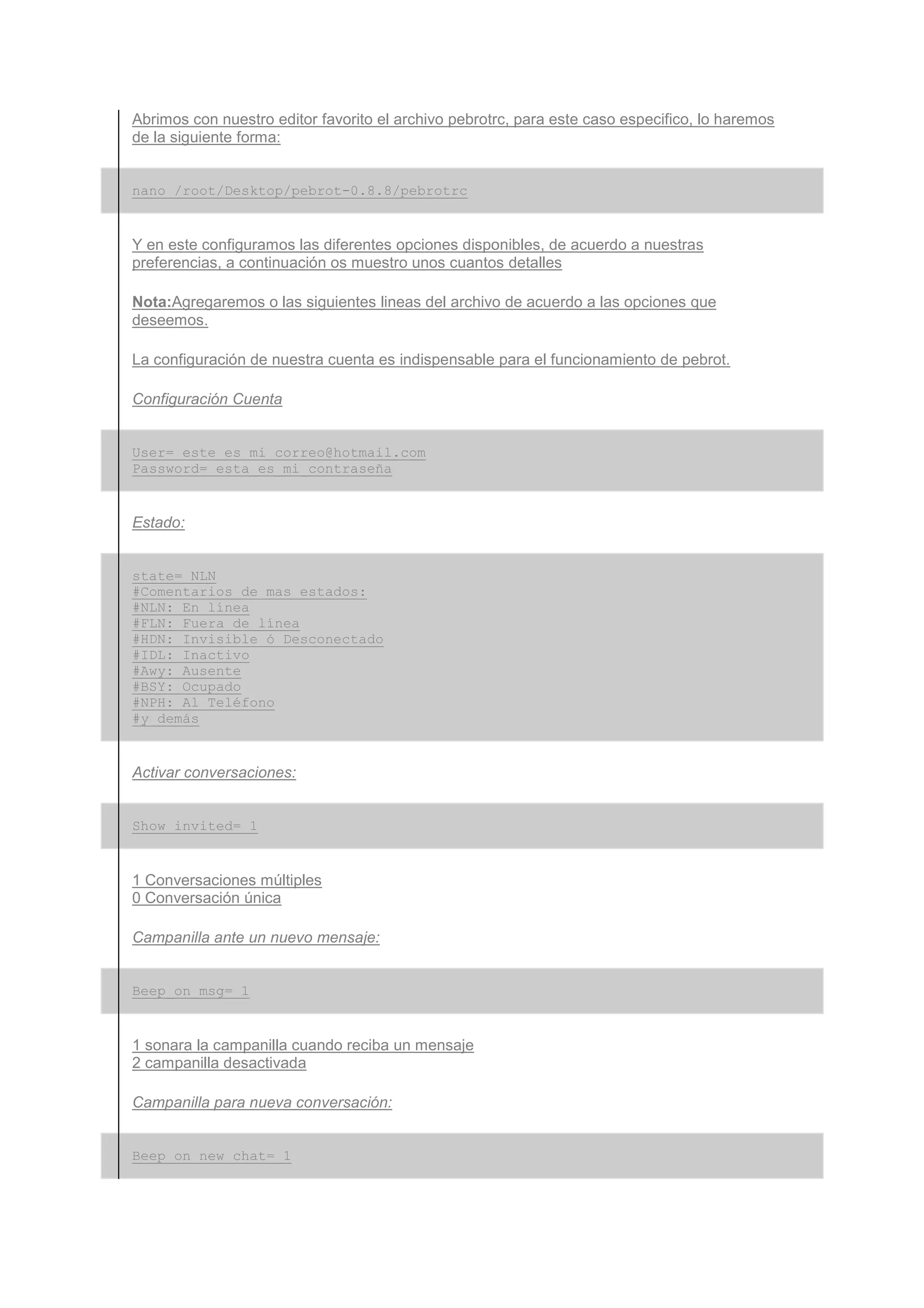 Abrimos con nuestro editor favorito el archivo pebrotrc, para este caso especifico, lo haremos
de la siguiente forma:


nano /root/Desktop/pebrot-0.8.8/pebrotrc


Y en este configuramos las diferentes opciones disponibles, de acuerdo a nuestras
preferencias, a continuación os muestro unos cuantos detalles

Nota:Agregaremos o las siguientes lineas del archivo de acuerdo a las opciones que
deseemos.

La configuración de nuestra cuenta es indispensable para el funcionamiento de pebrot.

Configuración Cuenta


User= este_es_mi_correo@hotmail.com
Password= esta_es_mi_contraseña


Estado:


state= NLN
#Comentarios de mas estados:
#NLN: En línea
#FLN: Fuera de línea
#HDN: Invisible ó Desconectado
#IDL: Inactivo
#Awy: Ausente
#BSY: Ocupado
#NPH: Al Teléfono
#y demás


Activar conversaciones:


Show_invited= 1


1 Conversaciones múltiples
0 Conversación única

Campanilla ante un nuevo mensaje:


Beep_on_msg= 1


1 sonara la campanilla cuando reciba un mensaje
2 campanilla desactivada

Campanilla para nueva conversación:


Beep_on_new_chat= 1
 