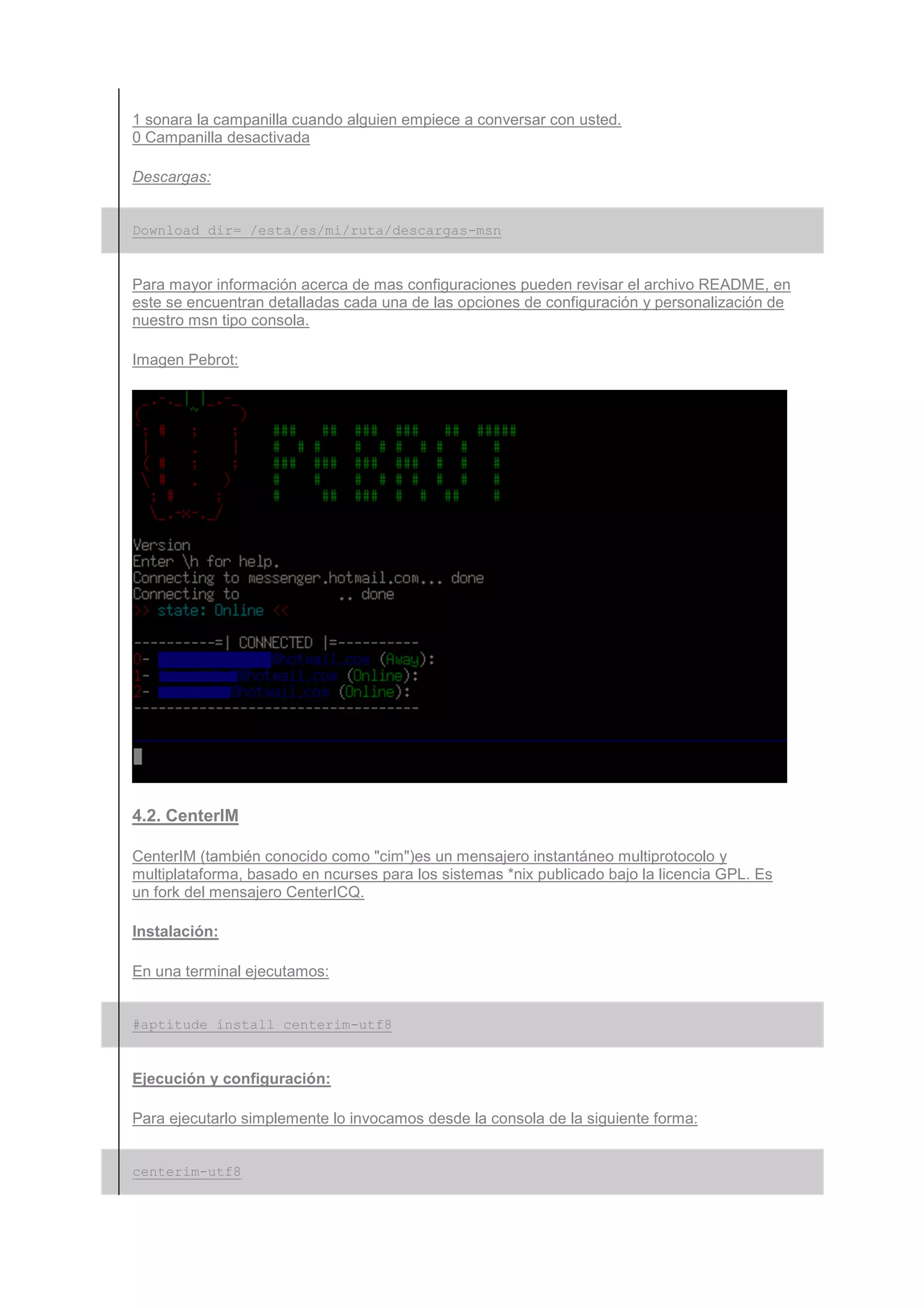 1 sonara la campanilla cuando alguien empiece a conversar con usted.
0 Campanilla desactivada

Descargas:


Download_dir= /esta/es/mi/ruta/descargas-msn


Para mayor información acerca de mas configuraciones pueden revisar el archivo README, en
este se encuentran detalladas cada una de las opciones de configuración y personalización de
nuestro msn tipo consola.

Imagen Pebrot:




4.2. CenterIM

CenterIM (también conocido como "cim")es un mensajero instantáneo multiprotocolo y
multiplataforma, basado en ncurses para los sistemas *nix publicado bajo la licencia GPL. Es
un fork del mensajero CenterICQ.

Instalación:

En una terminal ejecutamos:


#aptitude install centerim-utf8


Ejecución y configuración:

Para ejecutarlo simplemente lo invocamos desde la consola de la siguiente forma:


centerim-utf8
 