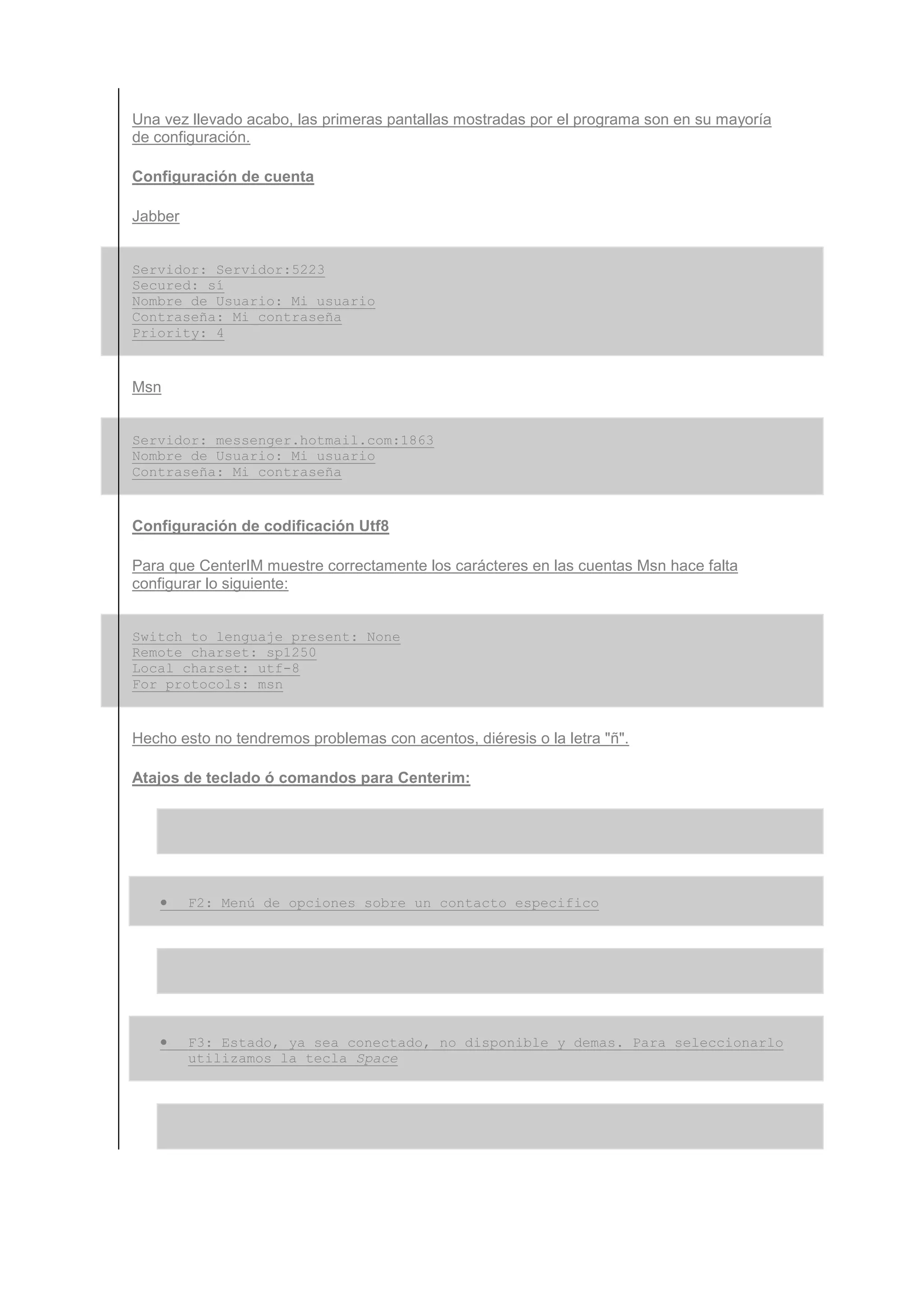 Una vez llevado acabo, las primeras pantallas mostradas por el programa son en su mayoría
de configuración.

Configuración de cuenta

Jabber


Servidor: Servidor:5223
Secured: sí
Nombre de Usuario: Mi_usuario
Contraseña: Mi_contraseña
Priority: 4


Msn


Servidor: messenger.hotmail.com:1863
Nombre de Usuario: Mi_usuario
Contraseña: Mi_contraseña


Configuración de codificación Utf8

Para que CenterIM muestre correctamente los carácteres en las cuentas Msn hace falta
configurar lo siguiente:


Switch to lenguaje present: None
Remote charset: sp1250
Local charset: utf-8
For protocols: msn


Hecho esto no tendremos problemas con acentos, diéresis o la letra "ñ".

Atajos de teclado ó comandos para Centerim:




   •     F2: Menú de opciones sobre un contacto especifico




   •     F3: Estado, ya sea conectado, no disponible y demas. Para seleccionarlo
         utilizamos la tecla Space
 