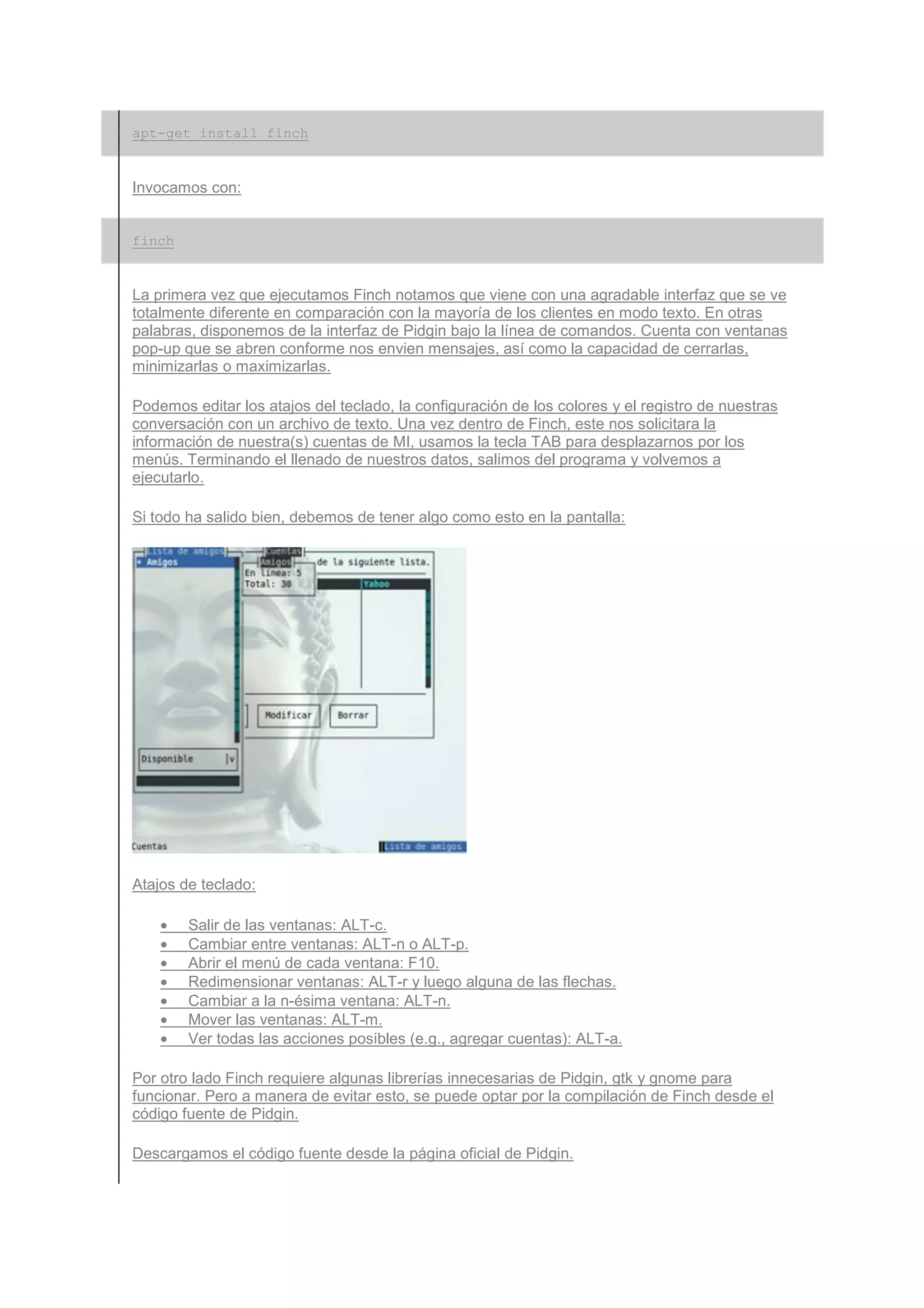 apt-get install finch


Invocamos con:


finch


La primera vez que ejecutamos Finch notamos que viene con una agradable interfaz que se ve
totalmente diferente en comparación con la mayoría de los clientes en modo texto. En otras
palabras, disponemos de la interfaz de Pidgin bajo la línea de comandos. Cuenta con ventanas
pop-up que se abren conforme nos envien mensajes, así como la capacidad de cerrarlas,
minimizarlas o maximizarlas.

Podemos editar los atajos del teclado, la configuración de los colores y el registro de nuestras
conversación con un archivo de texto. Una vez dentro de Finch, este nos solicitara la
información de nuestra(s) cuentas de MI, usamos la tecla TAB para desplazarnos por los
menús. Terminando el llenado de nuestros datos, salimos del programa y volvemos a
ejecutarlo.

Si todo ha salido bien, debemos de tener algo como esto en la pantalla:




Atajos de teclado:

    •   Salir de las ventanas: ALT-c.
    •   Cambiar entre ventanas: ALT-n o ALT-p.
    •   Abrir el menú de cada ventana: F10.
    •   Redimensionar ventanas: ALT-r y luego alguna de las flechas.
    •   Cambiar a la n-ésima ventana: ALT-n.
    •   Mover las ventanas: ALT-m.
    •   Ver todas las acciones posibles (e.g., agregar cuentas): ALT-a.

Por otro lado Finch requiere algunas librerías innecesarias de Pidgin, gtk y gnome para
funcionar. Pero a manera de evitar esto, se puede optar por la compilación de Finch desde el
código fuente de Pidgin.

Descargamos el código fuente desde la página oficial de Pidgin.
 
