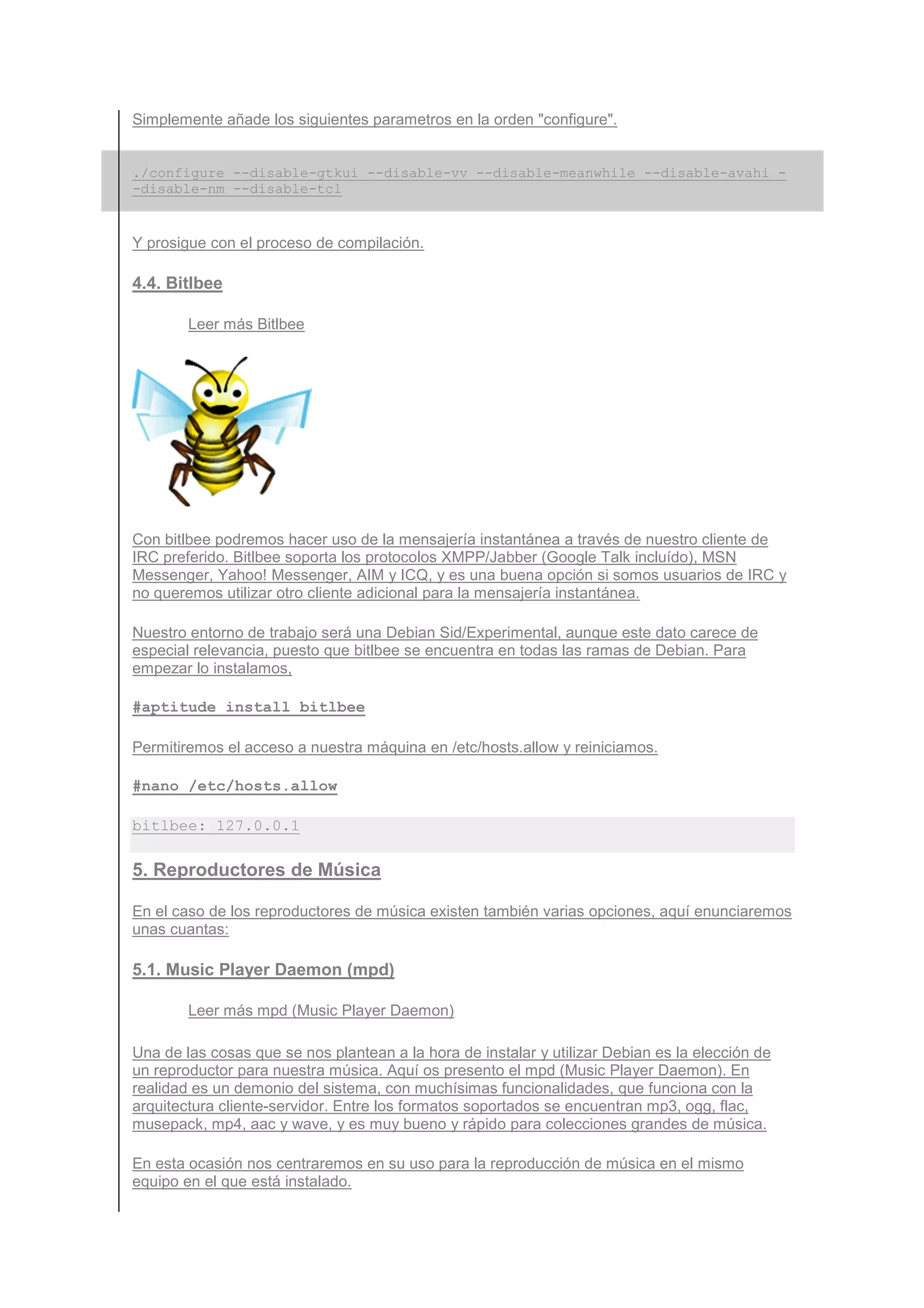 Simplemente añade los siguientes parametros en la orden "configure".


./configure --disable-gtkui --disable-vv --disable-meanwhile --disable-avahi -
-disable-nm --disable-tcl


Y prosigue con el proceso de compilación.

4.4. Bitlbee

        Leer más Bitlbee




Con bitlbee podremos hacer uso de la mensajería instantánea a través de nuestro cliente de
IRC preferido. Bitlbee soporta los protocolos XMPP/Jabber (Google Talk incluído), MSN
Messenger, Yahoo! Messenger, AIM y ICQ, y es una buena opción si somos usuarios de IRC y
no queremos utilizar otro cliente adicional para la mensajería instantánea.

Nuestro entorno de trabajo será una Debian Sid/Experimental, aunque este dato carece de
especial relevancia, puesto que bitlbee se encuentra en todas las ramas de Debian. Para
empezar lo instalamos,

#aptitude install bitlbee

Permitiremos el acceso a nuestra máquina en /etc/hosts.allow y reiniciamos.

#nano /etc/hosts.allow

bitlbee: 127.0.0.1

5. Reproductores de Música

En el caso de los reproductores de música existen también varias opciones, aquí enunciaremos
unas cuantas:

5.1. Music Player Daemon (mpd)

        Leer más mpd (Music Player Daemon)

Una de las cosas que se nos plantean a la hora de instalar y utilizar Debian es la elección de
un reproductor para nuestra música. Aquí os presento el mpd (Music Player Daemon). En
realidad es un demonio del sistema, con muchísimas funcionalidades, que funciona con la
arquitectura cliente-servidor. Entre los formatos soportados se encuentran mp3, ogg, flac,
musepack, mp4, aac y wave, y es muy bueno y rápido para colecciones grandes de música.

En esta ocasión nos centraremos en su uso para la reproducción de música en el mismo
equipo en el que está instalado.
 