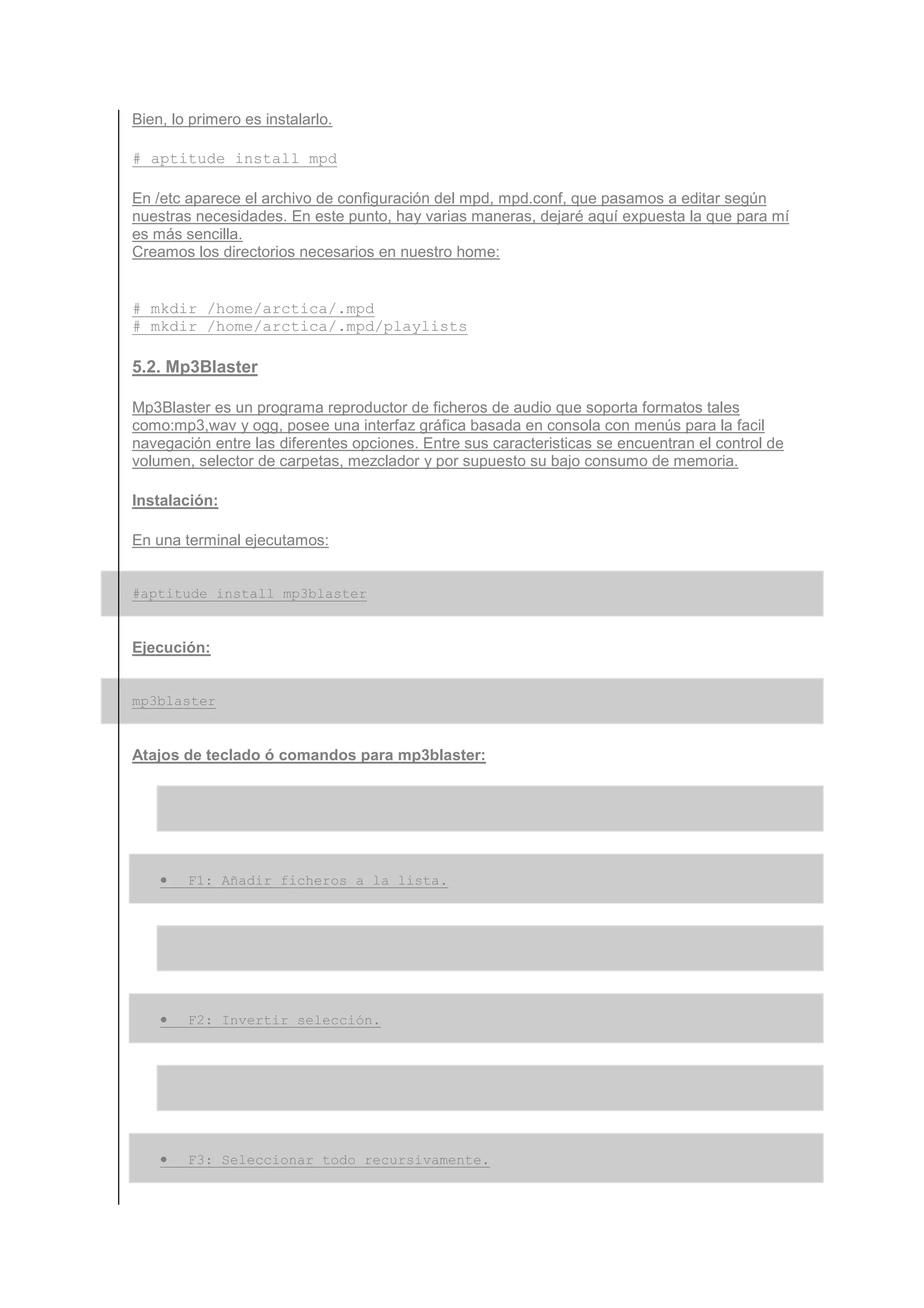 Bien, lo primero es instalarlo.

# aptitude install mpd

En /etc aparece el archivo de configuración del mpd, mpd.conf, que pasamos a editar según
nuestras necesidades. En este punto, hay varias maneras, dejaré aquí expuesta la que para mí
es más sencilla.
Creamos los directorios necesarios en nuestro home:


# mkdir /home/arctica/.mpd
# mkdir /home/arctica/.mpd/playlists

5.2. Mp3Blaster

Mp3Blaster es un programa reproductor de ficheros de audio que soporta formatos tales
como:mp3,wav y ogg, posee una interfaz gráfica basada en consola con menús para la facil
navegación entre las diferentes opciones. Entre sus caracteristicas se encuentran el control de
volumen, selector de carpetas, mezclador y por supuesto su bajo consumo de memoria.

Instalación:

En una terminal ejecutamos:


#aptitude install mp3blaster


Ejecución:


mp3blaster


Atajos de teclado ó comandos para mp3blaster:




    •   F1: Añadir ficheros a la lista.




    •   F2: Invertir selección.




    •   F3: Seleccionar todo recursivamente.
 