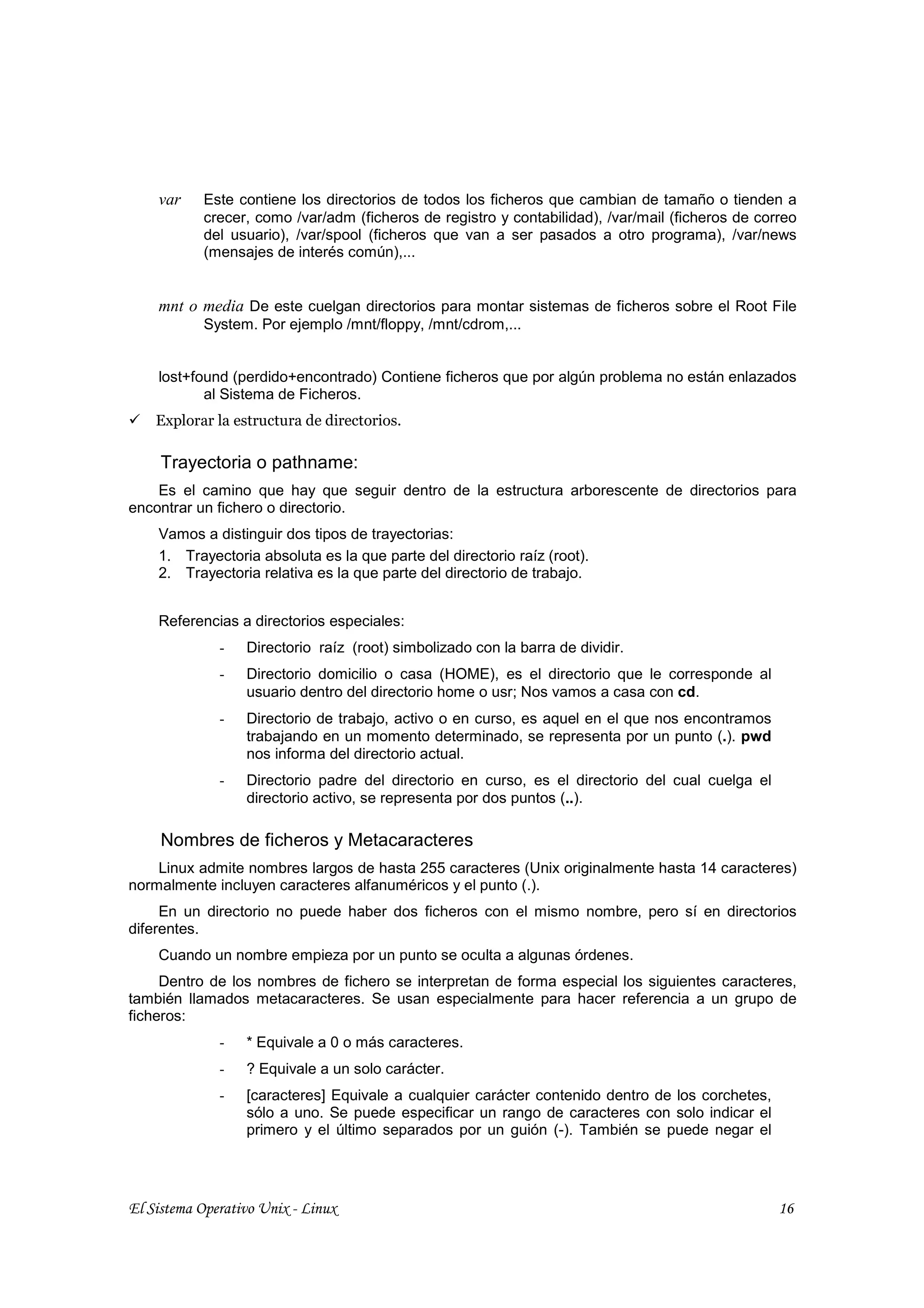 var    Este contiene los directorios de todos los ficheros que cambian de tamaño o tienden a
           crecer, como /var/adm (ficheros de registro y contabilidad), /var/mail (ficheros de correo
           del usuario), /var/spool (ficheros que van a ser pasados a otro programa), /var/news
           (mensajes de interés común),...


    mnt o media De este cuelgan directorios para montar sistemas de ficheros sobre el Root File
           System. Por ejemplo /mnt/floppy, /mnt/cdrom,...


    lost+found (perdido+encontrado) Contiene ficheros que por algún problema no están enlazados
           al Sistema de Ficheros.
    Explorar la estructura de directorios.

     Trayectoria o pathname:
    Es el camino que hay que seguir dentro de la estructura arborescente de directorios para
encontrar un fichero o directorio.
    Vamos a distinguir dos tipos de trayectorias:
    1. Trayectoria absoluta es la que parte del directorio raíz (root).
    2. Trayectoria relativa es la que parte del directorio de trabajo.


    Referencias a directorios especiales:
              -   Directorio raíz (root) simbolizado con la barra de dividir.
              -   Directorio domicilio o casa (HOME), es el directorio que le corresponde al
                  usuario dentro del directorio home o usr; Nos vamos a casa con cd.
              -   Directorio de trabajo, activo o en curso, es aquel en el que nos encontramos
                  trabajando en un momento determinado, se representa por un punto (.). pwd
                  nos informa del directorio actual.
              -   Directorio padre del directorio en curso, es el directorio del cual cuelga el
                  directorio activo, se representa por dos puntos (..).

     Nombres de ficheros y Metacaracteres
    Linux admite nombres largos de hasta 255 caracteres (Unix originalmente hasta 14 caracteres)
normalmente incluyen caracteres alfanuméricos y el punto (.).
     En un directorio no puede haber dos ficheros con el mismo nombre, pero sí en directorios
diferentes.
    Cuando un nombre empieza por un punto se oculta a algunas órdenes.
     Dentro de los nombres de fichero se interpretan de forma especial los siguientes caracteres,
también llamados metacaracteres. Se usan especialmente para hacer referencia a un grupo de
ficheros:
              -   * Equivale a 0 o más caracteres.
              -   ? Equivale a un solo carácter.
              -   [caracteres] Equivale a cualquier carácter contenido dentro de los corchetes,
                  sólo a uno. Se puede especificar un rango de caracteres con solo indicar el
                  primero y el último separados por un guión (-). También se puede negar el




El Sistema Operativo Unix - Linux                                                                 16
 