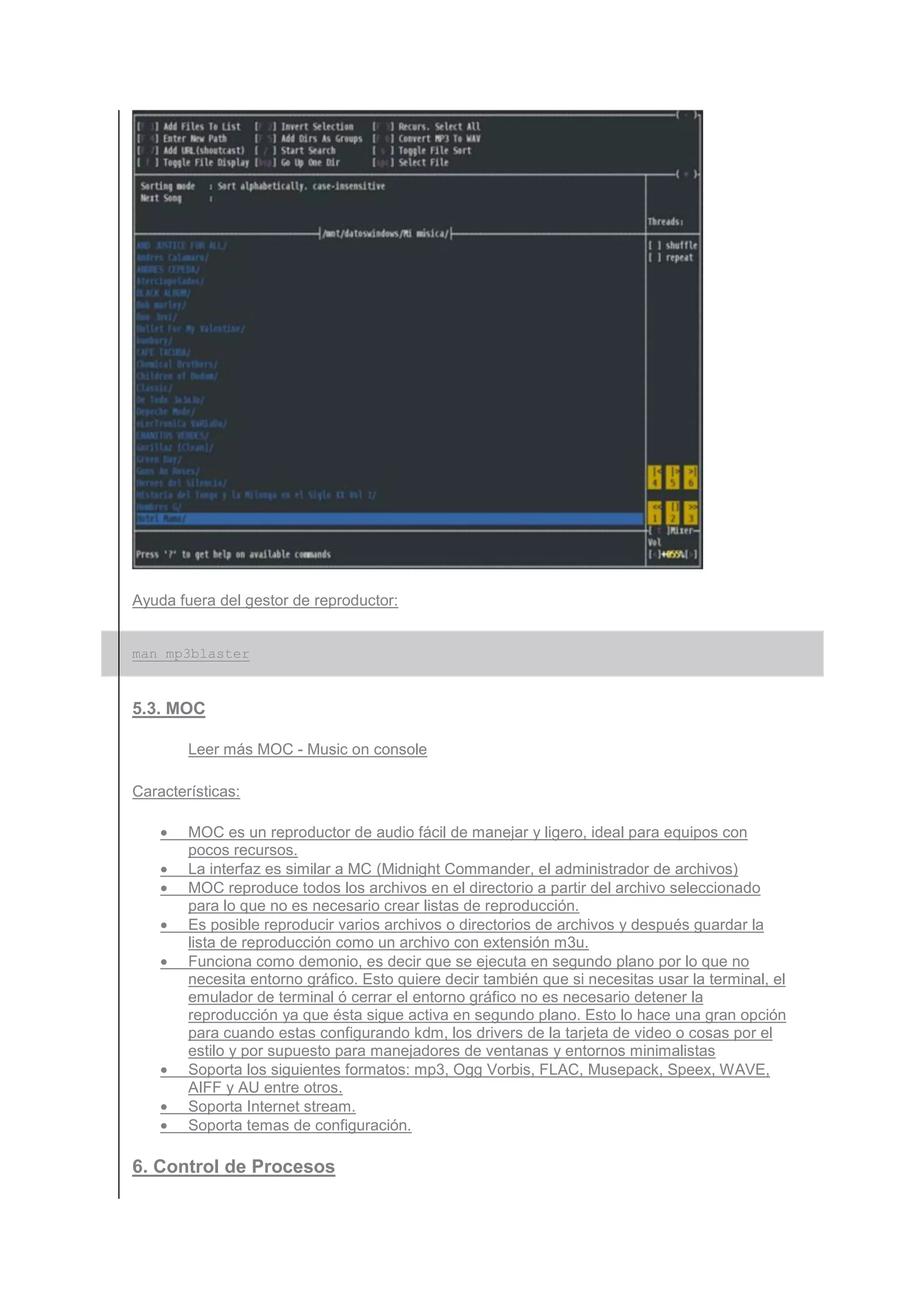 Ayuda fuera del gestor de reproductor:


man mp3blaster



5.3. MOC

        Leer más MOC - Music on console

Características:

    •   MOC es un reproductor de audio fácil de manejar y ligero, ideal para equipos con
        pocos recursos.
    •   La interfaz es similar a MC (Midnight Commander, el administrador de archivos)
    •   MOC reproduce todos los archivos en el directorio a partir del archivo seleccionado
        para lo que no es necesario crear listas de reproducción.
    •   Es posible reproducir varios archivos o directorios de archivos y después guardar la
        lista de reproducción como un archivo con extensión m3u.
    •   Funciona como demonio, es decir que se ejecuta en segundo plano por lo que no
        necesita entorno gráfico. Esto quiere decir también que si necesitas usar la terminal, el
        emulador de terminal ó cerrar el entorno gráfico no es necesario detener la
        reproducción ya que ésta sigue activa en segundo plano. Esto lo hace una gran opción
        para cuando estas configurando kdm, los drivers de la tarjeta de video o cosas por el
        estilo y por supuesto para manejadores de ventanas y entornos minimalistas
    •   Soporta los siguientes formatos: mp3, Ogg Vorbis, FLAC, Musepack, Speex, WAVE,
        AIFF y AU entre otros.
    •   Soporta Internet stream.
    •   Soporta temas de configuración.

6. Control de Procesos
 
