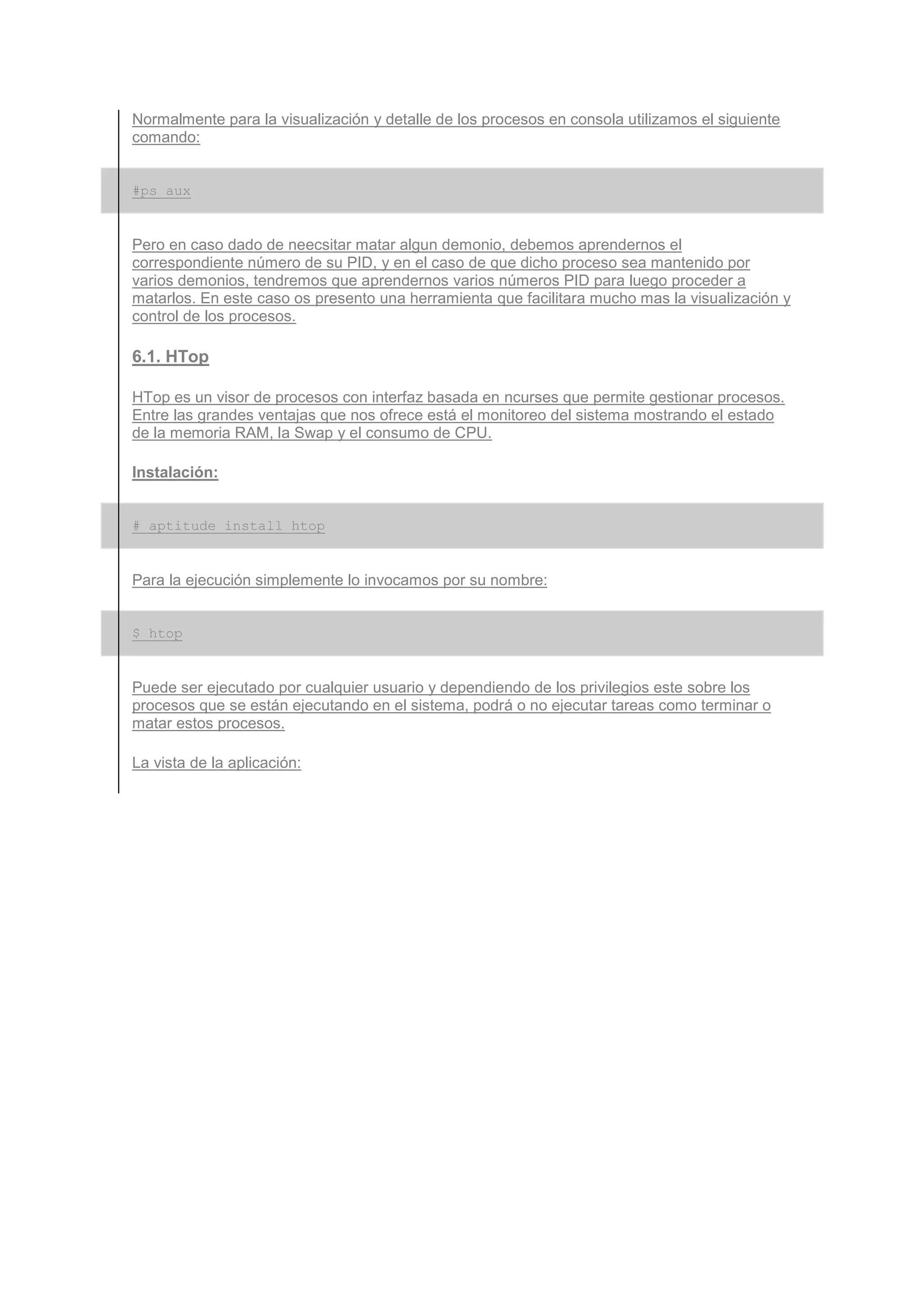 Normalmente para la visualización y detalle de los procesos en consola utilizamos el siguiente
comando:


#ps aux


Pero en caso dado de neecsitar matar algun demonio, debemos aprendernos el
correspondiente número de su PID, y en el caso de que dicho proceso sea mantenido por
varios demonios, tendremos que aprendernos varios números PID para luego proceder a
matarlos. En este caso os presento una herramienta que facilitara mucho mas la visualización y
control de los procesos.

6.1. HTop

HTop es un visor de procesos con interfaz basada en ncurses que permite gestionar procesos.
Entre las grandes ventajas que nos ofrece está el monitoreo del sistema mostrando el estado
de la memoria RAM, la Swap y el consumo de CPU.

Instalación:


# aptitude install htop


Para la ejecución simplemente lo invocamos por su nombre:


$ htop


Puede ser ejecutado por cualquier usuario y dependiendo de los privilegios este sobre los
procesos que se están ejecutando en el sistema, podrá o no ejecutar tareas como terminar o
matar estos procesos.

La vista de la aplicación:
 