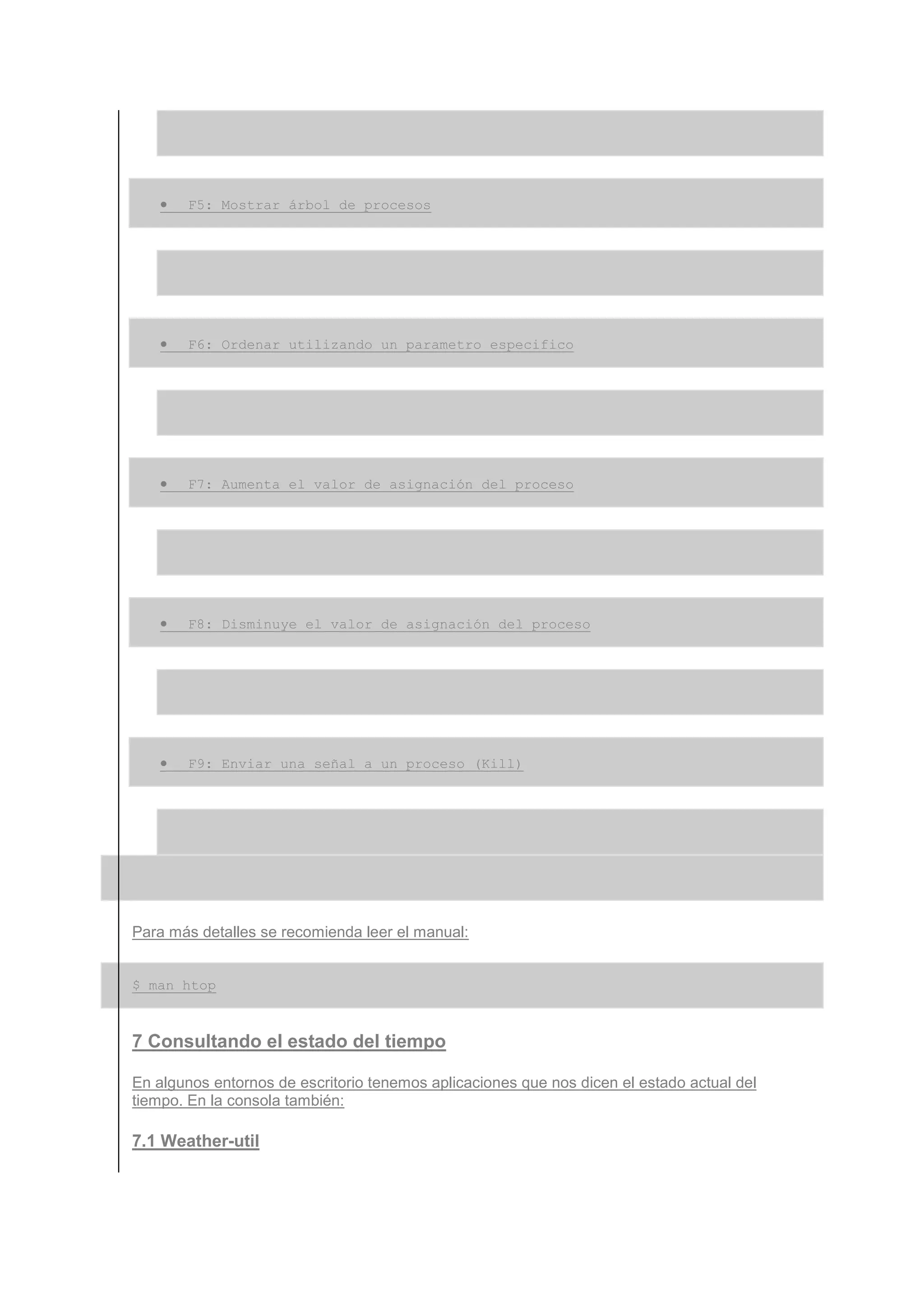 •   F5: Mostrar árbol de procesos




   •   F6: Ordenar utilizando un parametro especifico




   •   F7: Aumenta el valor de asignación del proceso




   •   F8: Disminuye el valor de asignación del proceso




   •   F9: Enviar una señal a un proceso (Kill)




Para más detalles se recomienda leer el manual:


$ man htop



7 Consultando el estado del tiempo

En algunos entornos de escritorio tenemos aplicaciones que nos dicen el estado actual del
tiempo. En la consola también:

7.1 Weather-util
 
