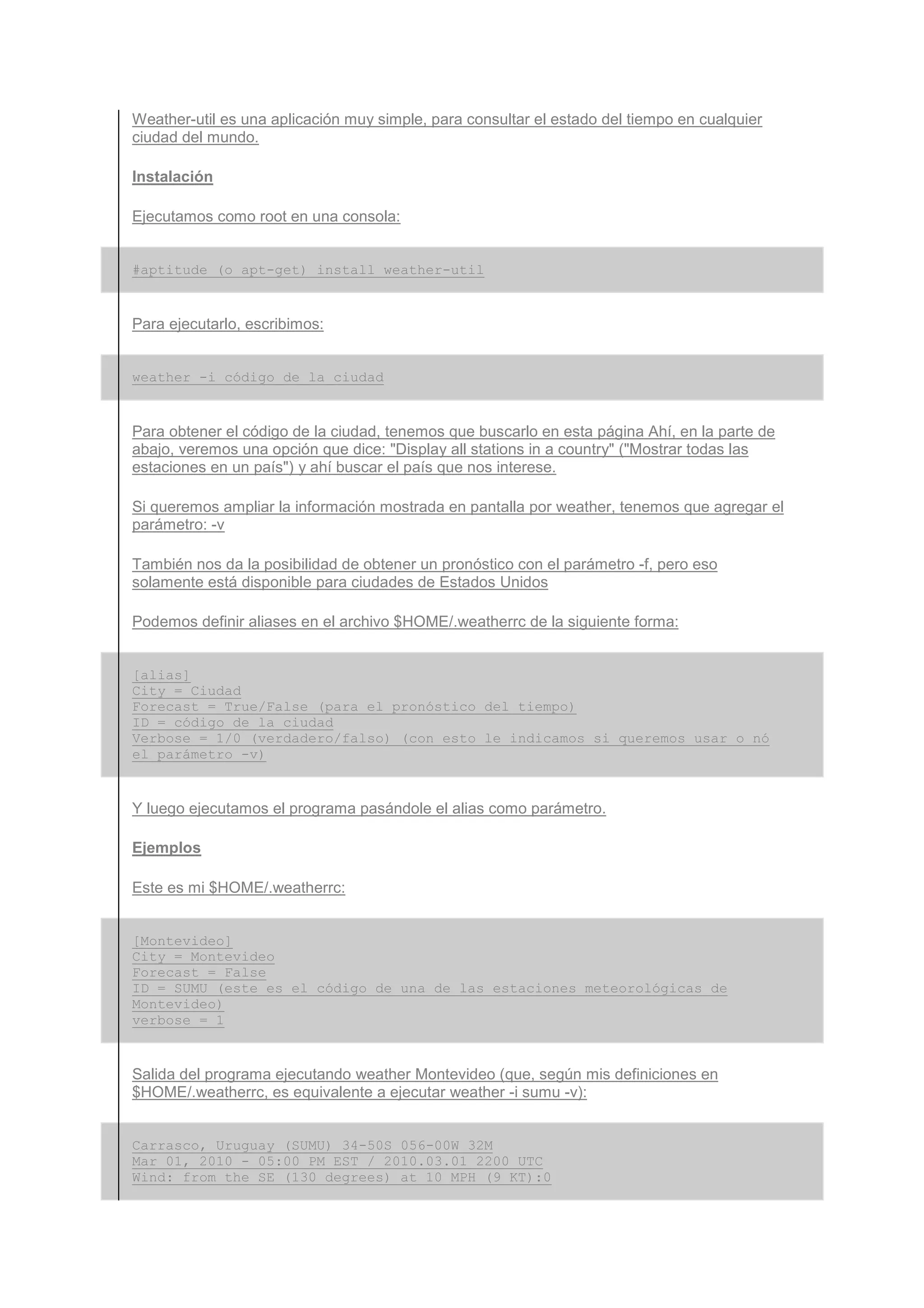 Weather-util es una aplicación muy simple, para consultar el estado del tiempo en cualquier
ciudad del mundo.

Instalación

Ejecutamos como root en una consola:


#aptitude (o apt-get) install weather-util


Para ejecutarlo, escribimos:


weather -i código_de_la_ciudad


Para obtener el código de la ciudad, tenemos que buscarlo en esta página Ahí, en la parte de
abajo, veremos una opción que dice: "Display all stations in a country" ("Mostrar todas las
estaciones en un país") y ahí buscar el país que nos interese.

Si queremos ampliar la información mostrada en pantalla por weather, tenemos que agregar el
parámetro: -v

También nos da la posibilidad de obtener un pronóstico con el parámetro -f, pero eso
solamente está disponible para ciudades de Estados Unidos

Podemos definir aliases en el archivo $HOME/.weatherrc de la siguiente forma:


[alias]
City = Ciudad
Forecast = True/False (para el pronóstico del tiempo)
ID = código_de_la_ciudad
Verbose = 1/0 (verdadero/falso) (con esto le indicamos si queremos usar o nó
el parámetro -v)


Y luego ejecutamos el programa pasándole el alias como parámetro.

Ejemplos

Este es mi $HOME/.weatherrc:


[Montevideo]
City = Montevideo
Forecast = False
ID = SUMU (este es el código de una de las estaciones meteorológicas de
Montevideo)
verbose = 1


Salida del programa ejecutando weather Montevideo (que, según mis definiciones en
$HOME/.weatherrc, es equivalente a ejecutar weather -i sumu -v):


Carrasco, Uruguay (SUMU) 34-50S 056-00W 32M
Mar 01, 2010 - 05:00 PM EST / 2010.03.01 2200 UTC
Wind: from the SE (130 degrees) at 10 MPH (9 KT):0
 