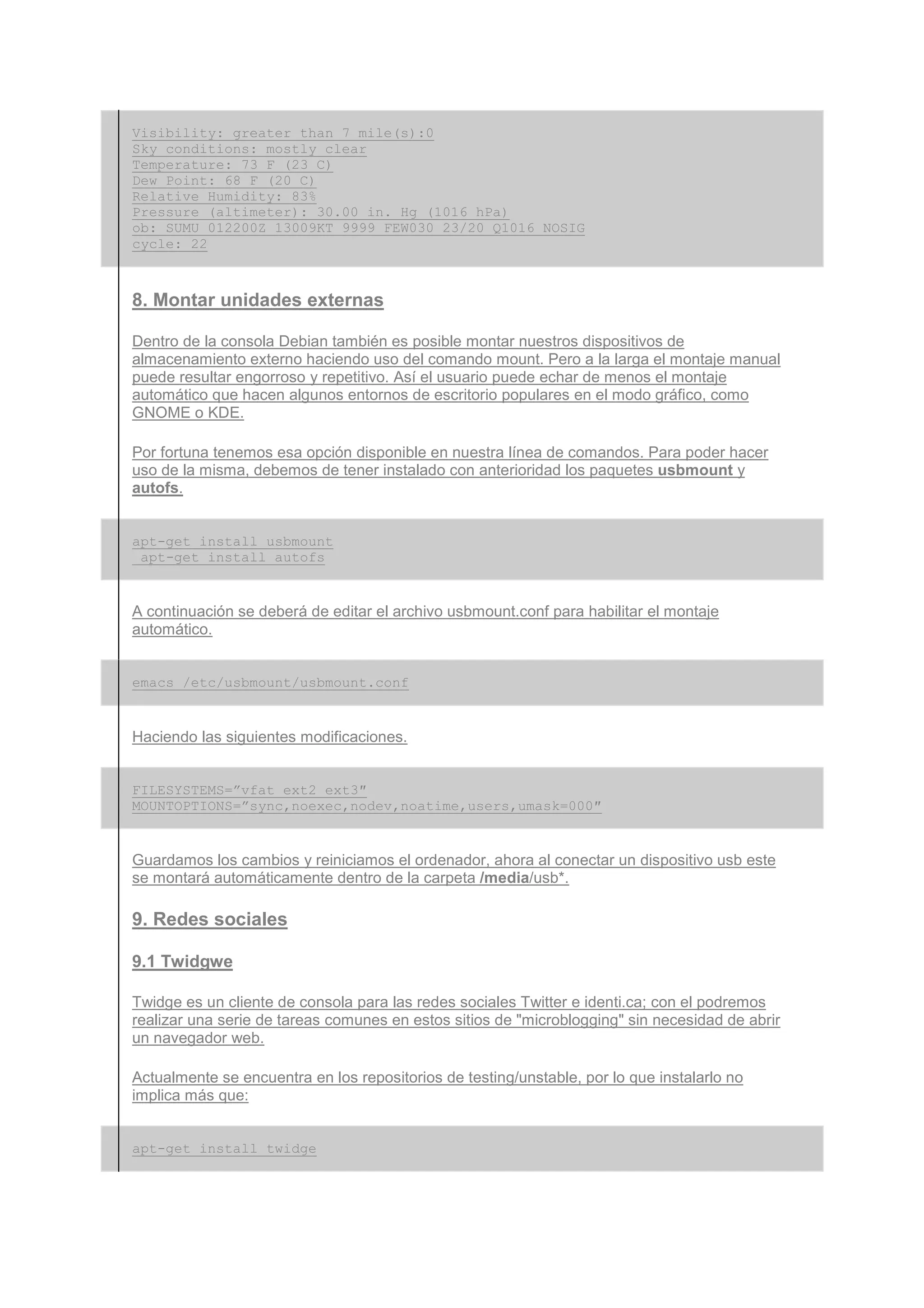 Visibility: greater than 7 mile(s):0
Sky conditions: mostly clear
Temperature: 73 F (23 C)
Dew Point: 68 F (20 C)
Relative Humidity: 83%
Pressure (altimeter): 30.00 in. Hg (1016 hPa)
ob: SUMU 012200Z 13009KT 9999 FEW030 23/20 Q1016 NOSIG
cycle: 22



8. Montar unidades externas

Dentro de la consola Debian también es posible montar nuestros dispositivos de
almacenamiento externo haciendo uso del comando mount. Pero a la larga el montaje manual
puede resultar engorroso y repetitivo. Así el usuario puede echar de menos el montaje
automático que hacen algunos entornos de escritorio populares en el modo gráfico, como
GNOME o KDE.

Por fortuna tenemos esa opción disponible en nuestra línea de comandos. Para poder hacer
uso de la misma, debemos de tener instalado con anterioridad los paquetes usbmount y
autofs.


apt-get install usbmount
 apt-get install autofs


A continuación se deberá de editar el archivo usbmount.conf para habilitar el montaje
automático.


emacs /etc/usbmount/usbmount.conf


Haciendo las siguientes modificaciones.


FILESYSTEMS=”vfat ext2 ext3″
MOUNTOPTIONS=”sync,noexec,nodev,noatime,users,umask=000″


Guardamos los cambios y reiniciamos el ordenador, ahora al conectar un dispositivo usb este
se montará automáticamente dentro de la carpeta /media/usb*.

9. Redes sociales

9.1 Twidgwe

Twidge es un cliente de consola para las redes sociales Twitter e identi.ca; con el podremos
realizar una serie de tareas comunes en estos sitios de "microblogging" sin necesidad de abrir
un navegador web.

Actualmente se encuentra en los repositorios de testing/unstable, por lo que instalarlo no
implica más que:


apt-get install twidge
 