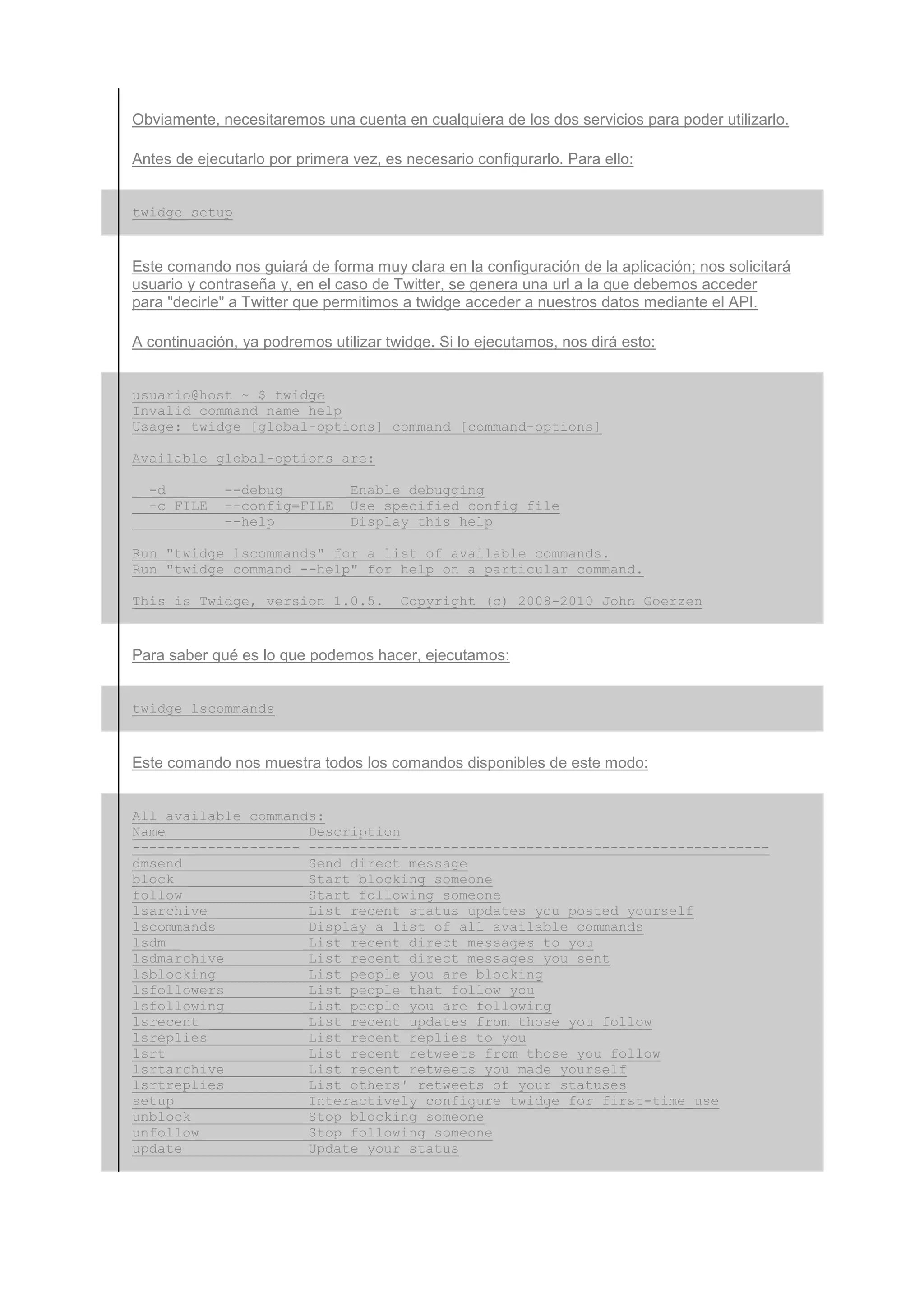 Obviamente, necesitaremos una cuenta en cualquiera de los dos servicios para poder utilizarlo.

Antes de ejecutarlo por primera vez, es necesario configurarlo. Para ello:


twidge setup


Este comando nos guiará de forma muy clara en la configuración de la aplicación; nos solicitará
usuario y contraseña y, en el caso de Twitter, se genera una url a la que debemos acceder
para "decirle" a Twitter que permitimos a twidge acceder a nuestros datos mediante el API.

A continuación, ya podremos utilizar twidge. Si lo ejecutamos, nos dirá esto:


usuario@host ~ $ twidge
Invalid command name help
Usage: twidge [global-options] command [command-options]

Available global-options are:

  -d         --debug            Enable debugging
  -c FILE    --config=FILE      Use specified config file
             --help             Display this help

Run "twidge lscommands" for a list of available commands.
Run "twidge command --help" for help on a particular command.

This is Twidge, version 1.0.5.         Copyright (c) 2008-2010 John Goerzen


Para saber qué es lo que podemos hacer, ejecutamos:


twidge lscommands


Este comando nos muestra todos los comandos disponibles de este modo:


All available commands:
Name                 Description
-------------------- -------------------------------------------------------
dmsend               Send direct message
block                Start blocking someone
follow               Start following someone
lsarchive            List recent status updates you posted yourself
lscommands           Display a list of all available commands
lsdm                 List recent direct messages to you
lsdmarchive          List recent direct messages you sent
lsblocking           List people you are blocking
lsfollowers          List people that follow you
lsfollowing          List people you are following
lsrecent             List recent updates from those you follow
lsreplies            List recent replies to you
lsrt                 List recent retweets from those you follow
lsrtarchive          List recent retweets you made yourself
lsrtreplies          List others' retweets of your statuses
setup                Interactively configure twidge for first-time use
unblock              Stop blocking someone
unfollow             Stop following someone
update               Update your status
 