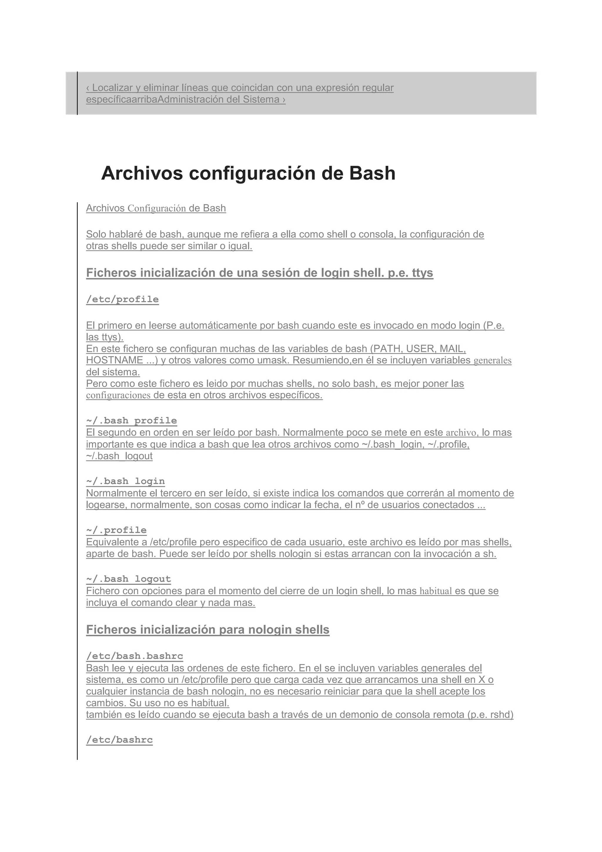 ‹ Localizar y eliminar líneas que coincidan con una expresión regular
específicaarribaAdministración del Sistema ›




   Archivos configuración de Bash
Archivos Configuración de Bash

Solo hablaré de bash, aunque me refiera a ella como shell o consola, la configuración de
otras shells puede ser similar o igual.

Ficheros inicialización de una sesión de login shell. p.e. ttys

/etc/profile

El primero en leerse automáticamente por bash cuando este es invocado en modo login (P.e.
las ttys).
En este fichero se configuran muchas de las variables de bash (PATH, USER, MAIL,
HOSTNAME ...) y otros valores como umask. Resumiendo,en él se incluyen variables generales
del sistema.
Pero como este fichero es leido por muchas shells, no solo bash, es mejor poner las
configuraciones de esta en otros archivos específicos.

~/.bash_profile
El segundo en orden en ser leído por bash. Normalmente poco se mete en este archivo, lo mas
importante es que indica a bash que lea otros archivos como ~/.bash_login, ~/.profile,
~/.bash_logout

~/.bash_login
Normalmente el tercero en ser leído, si existe indica los comandos que correrán al momento de
logearse, normalmente, son cosas como indicar la fecha, el nº de usuarios conectados ...

~/.profile
Equivalente a /etc/profile pero especifico de cada usuario, este archivo es leído por mas shells,
aparte de bash. Puede ser leído por shells nologin si estas arrancan con la invocación a sh.

~/.bash_logout
Fichero con opciones para el momento del cierre de un login shell, lo mas habitual es que se
incluya el comando clear y nada mas.

Ficheros inicialización para nologin shells

/etc/bash.bashrc
Bash lee y ejecuta las ordenes de este fichero. En el se incluyen variables generales del
sistema, es como un /etc/profile pero que carga cada vez que arrancamos una shell en X o
cualquier instancia de bash nologin, no es necesario reiniciar para que la shell acepte los
cambios. Su uso no es habitual.
también es leído cuando se ejecuta bash a través de un demonio de consola remota (p.e. rshd)

/etc/bashrc
 
