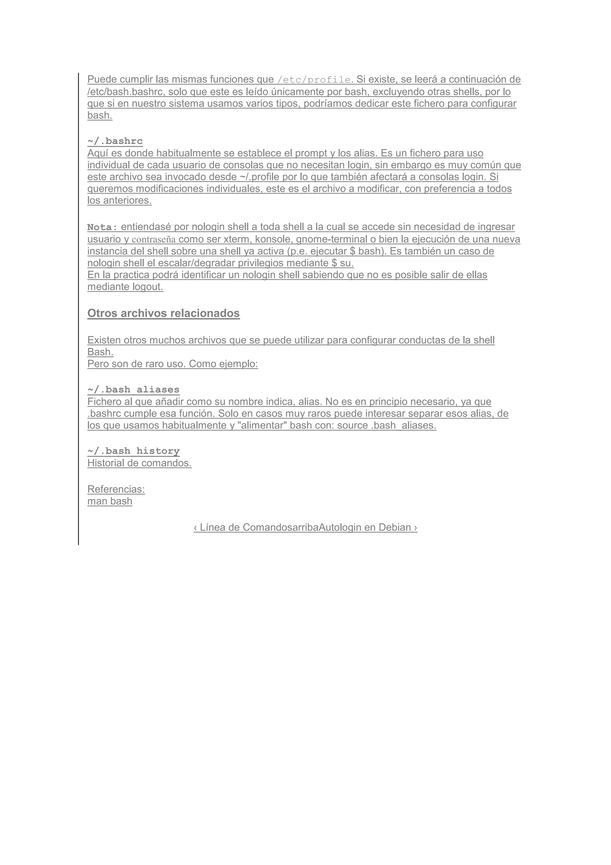 Puede cumplir las mismas funciones que /etc/profile. Si existe, se leerá a continuación de
/etc/bash.bashrc, solo que este es leído únicamente por bash, excluyendo otras shells, por lo
que si en nuestro sistema usamos varios tipos, podríamos dedicar este fichero para configurar
bash.

~/.bashrc
Aquí es donde habitualmente se establece el prompt y los alias. Es un fichero para uso
individual de cada usuario de consolas que no necesitan login, sin embargo es muy común que
este archivo sea invocado desde ~/.profile por lo que también afectará a consolas login. Si
queremos modificaciones individuales, este es el archivo a modificar, con preferencia a todos
los anteriores.

Nota: entiendasé por nologin shell a toda shell a la cual se accede sin necesidad de ingresar
usuario y contraseña como ser xterm, konsole, gnome-terminal o bien la ejecución de una nueva
instancia del shell sobre una shell ya activa (p.e. ejecutar $ bash). Es también un caso de
nologin shell el escalar/degradar privilegios mediante $ su.
En la practica podrá identificar un nologin shell sabiendo que no es posible salir de ellas
mediante logout.

Otros archivos relacionados

Existen otros muchos archivos que se puede utilizar para configurar conductas de la shell
Bash.
Pero son de raro uso. Como ejemplo:

~/.bash_aliases
Fichero al que añadir como su nombre indica, alias. No es en principio necesario, ya que
.bashrc cumple esa función. Solo en casos muy raros puede interesar separar esos alias, de
los que usamos habitualmente y "alimentar" bash con: source .bash_aliases.

~/.bash_history
Historial de comandos.

Referencias:
man bash

                         ‹ Línea de ComandosarribaAutologin en Debian ›
 