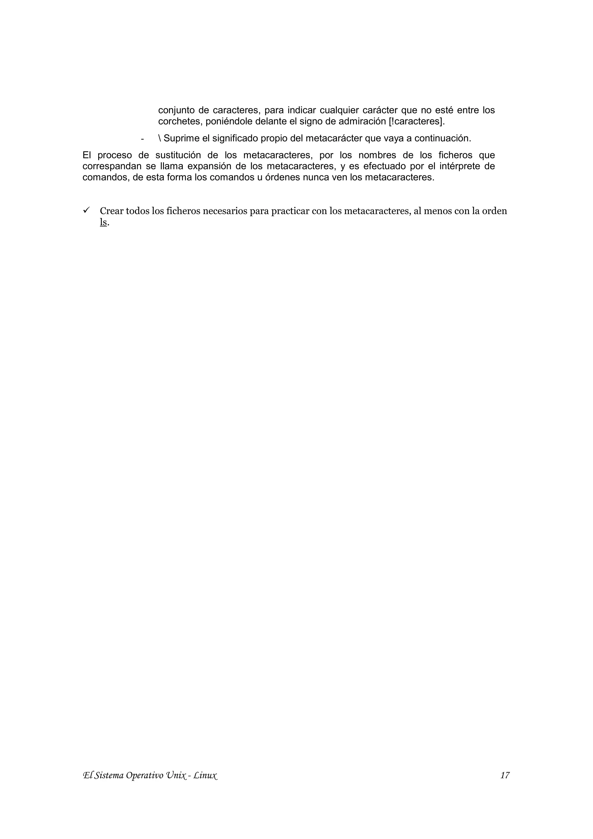 conjunto de caracteres, para indicar cualquier carácter que no esté entre los
                  corchetes, poniéndole delante el signo de admiración [!caracteres].
              -    Suprime el significado propio del metacarácter que vaya a continuación.
El proceso de sustitución de los metacaracteres, por los nombres de los ficheros que
correspandan se llama expansión de los metacaracteres, y es efectuado por el intérprete de
comandos, de esta forma los comandos u órdenes nunca ven los metacaracteres.


    Crear todos los ficheros necesarios para practicar con los metacaracteres, al menos con la orden
    ls.




El Sistema Operativo Unix - Linux                                                                 17
 