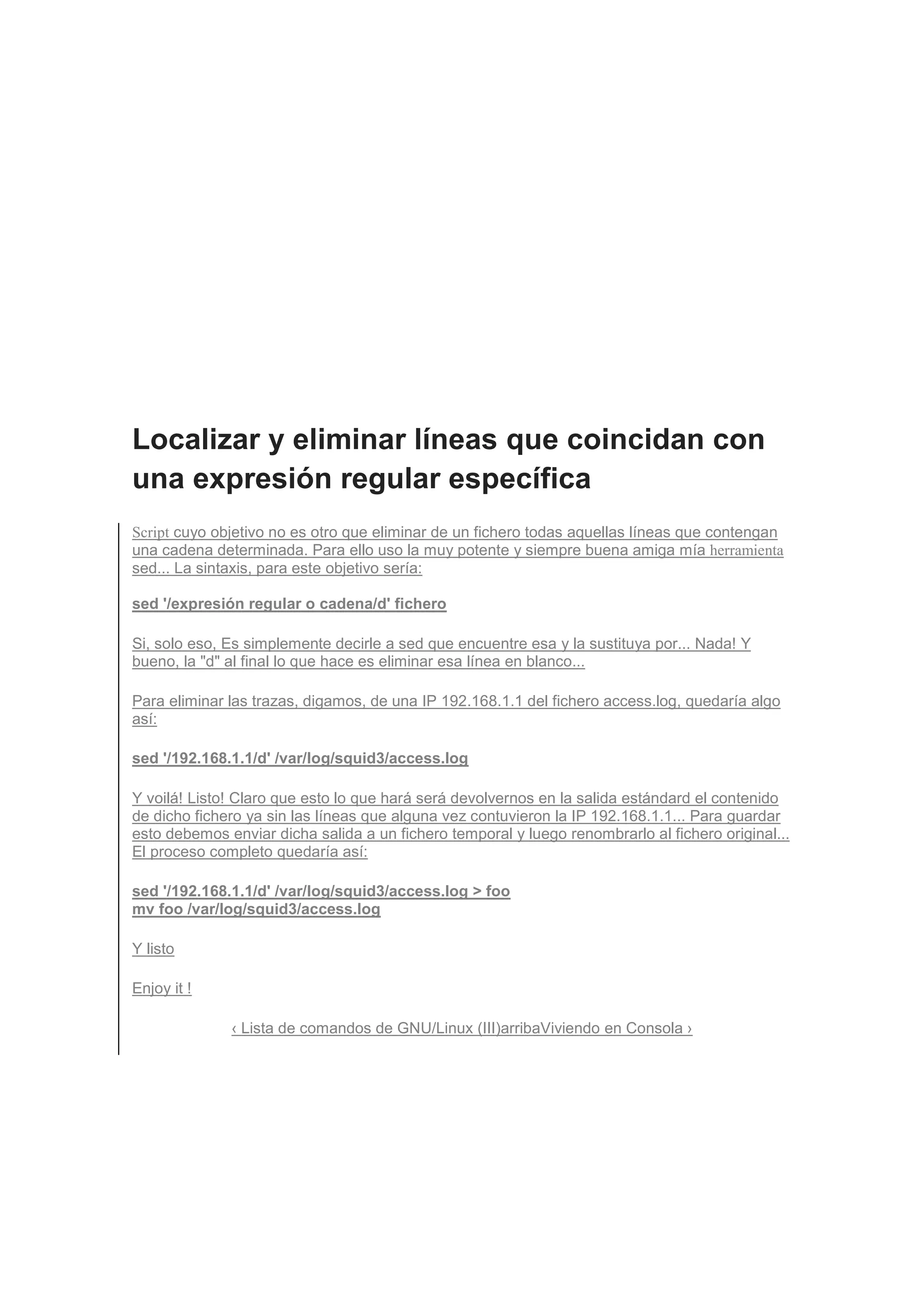 Localizar y eliminar líneas que coincidan con
una expresión regular específica
Script cuyo objetivo no es otro que eliminar de un fichero todas aquellas líneas que contengan
una cadena determinada. Para ello uso la muy potente y siempre buena amiga mía herramienta
sed... La sintaxis, para este objetivo sería:

sed '/expresión regular o cadena/d' fichero

Si, solo eso, Es simplemente decirle a sed que encuentre esa y la sustituya por... Nada! Y
bueno, la "d" al final lo que hace es eliminar esa línea en blanco...

Para eliminar las trazas, digamos, de una IP 192.168.1.1 del fichero access.log, quedaría algo
así:

sed '/192.168.1.1/d' /var/log/squid3/access.log

Y voilá! Listo! Claro que esto lo que hará será devolvernos en la salida estándard el contenido
de dicho fichero ya sin las líneas que alguna vez contuvieron la IP 192.168.1.1... Para guardar
esto debemos enviar dicha salida a un fichero temporal y luego renombrarlo al fichero original...
El proceso completo quedaría así:

sed '/192.168.1.1/d' /var/log/squid3/access.log > foo
mv foo /var/log/squid3/access.log

Y listo

Enjoy it !

              ‹ Lista de comandos de GNU/Linux (III)arribaViviendo en Consola ›
 