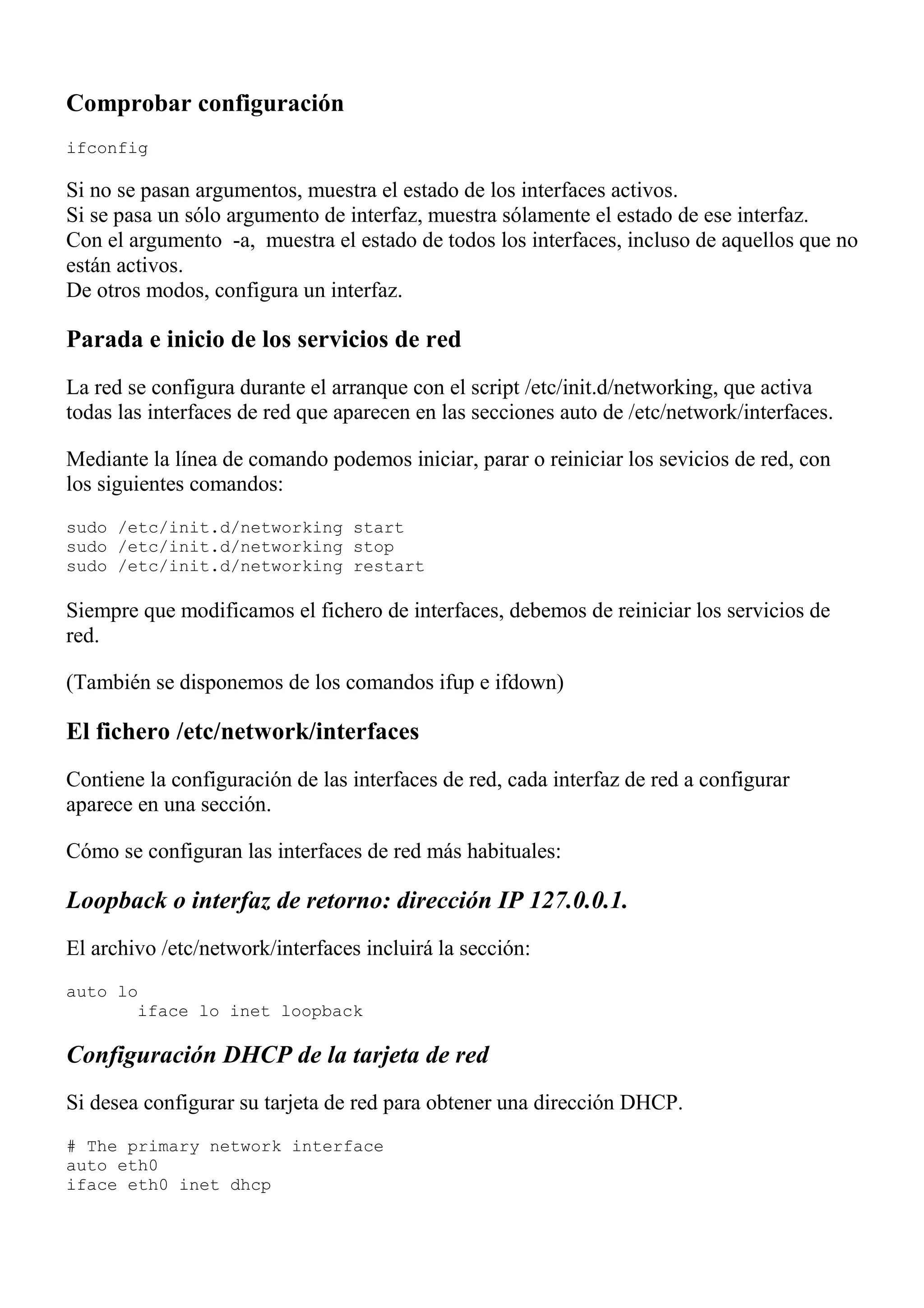 Comprobar configuración
ifconfig

Si no se pasan argumentos, muestra el estado de los interfaces activos.
Si se pasa un sólo argumento de interfaz, muestra sólamente el estado de ese interfaz.
Con el argumento -a, muestra el estado de todos los interfaces, incluso de aquellos que no
están activos.
De otros modos, configura un interfaz.

Parada e inicio de los servicios de red
La red se configura durante el arranque con el script /etc/init.d/networking, que activa
todas las interfaces de red que aparecen en las secciones auto de /etc/network/interfaces.

Mediante la línea de comando podemos iniciar, parar o reiniciar los sevicios de red, con
los siguientes comandos:
sudo /etc/init.d/networking start
sudo /etc/init.d/networking stop
sudo /etc/init.d/networking restart

Siempre que modificamos el fichero de interfaces, debemos de reiniciar los servicios de
red.

(También se disponemos de los comandos ifup e ifdown)

El fichero /etc/network/interfaces
Contiene la configuración de las interfaces de red, cada interfaz de red a configurar
aparece en una sección.

Cómo se configuran las interfaces de red más habituales:

Loopback o interfaz de retorno: dirección IP 127.0.0.1.
El archivo /etc/network/interfaces incluirá la sección:
auto lo
       iface lo inet loopback

Configuración DHCP de la tarjeta de red
Si desea configurar su tarjeta de red para obtener una dirección DHCP.
# The primary network interface
auto eth0
iface eth0 inet dhcp
 