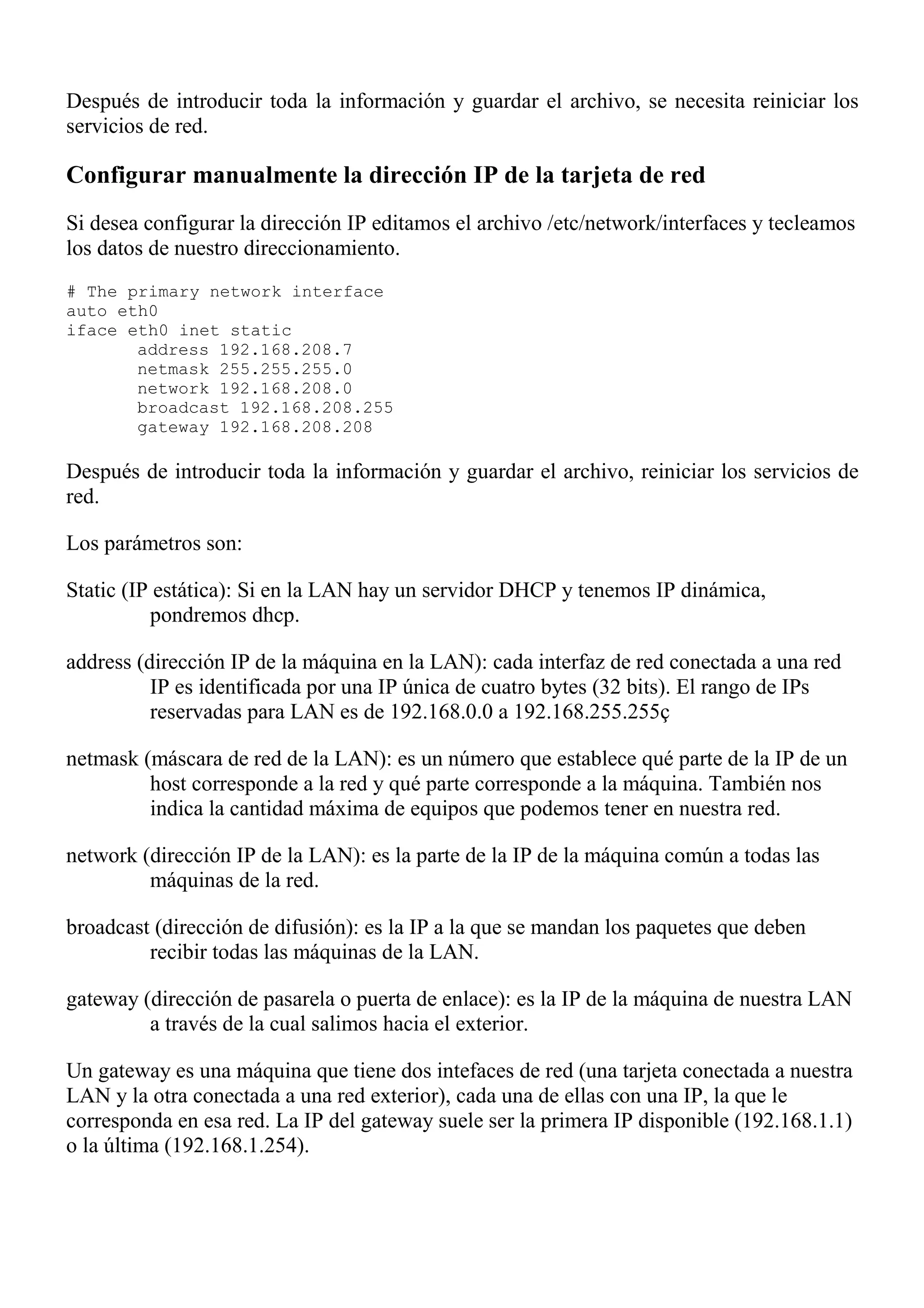 Después de introducir toda la información y guardar el archivo, se necesita reiniciar los
servicios de red.

Configurar manualmente la dirección IP de la tarjeta de red
Si desea configurar la dirección IP editamos el archivo /etc/network/interfaces y tecleamos
los datos de nuestro direccionamiento.
# The primary network interface
auto eth0
iface eth0 inet static
       address 192.168.208.7
       netmask 255.255.255.0
       network 192.168.208.0
       broadcast 192.168.208.255
       gateway 192.168.208.208

Después de introducir toda la información y guardar el archivo, reiniciar los servicios de
red.

Los parámetros son:

Static (IP estática): Si en la LAN hay un servidor DHCP y tenemos IP dinámica,
          pondremos dhcp.

address (dirección IP de la máquina en la LAN): cada interfaz de red conectada a una red
          IP es identificada por una IP única de cuatro bytes (32 bits). El rango de IPs
          reservadas para LAN es de 192.168.0.0 a 192.168.255.255ç

netmask (máscara de red de la LAN): es un número que establece qué parte de la IP de un
         host corresponde a la red y qué parte corresponde a la máquina. También nos
         indica la cantidad máxima de equipos que podemos tener en nuestra red.

network (dirección IP de la LAN): es la parte de la IP de la máquina común a todas las
         máquinas de la red.

broadcast (dirección de difusión): es la IP a la que se mandan los paquetes que deben
         recibir todas las máquinas de la LAN.

gateway (dirección de pasarela o puerta de enlace): es la IP de la máquina de nuestra LAN
         a través de la cual salimos hacia el exterior.

Un gateway es una máquina que tiene dos intefaces de red (una tarjeta conectada a nuestra
LAN y la otra conectada a una red exterior), cada una de ellas con una IP, la que le
corresponda en esa red. La IP del gateway suele ser la primera IP disponible (192.168.1.1)
o la última (192.168.1.254).
 