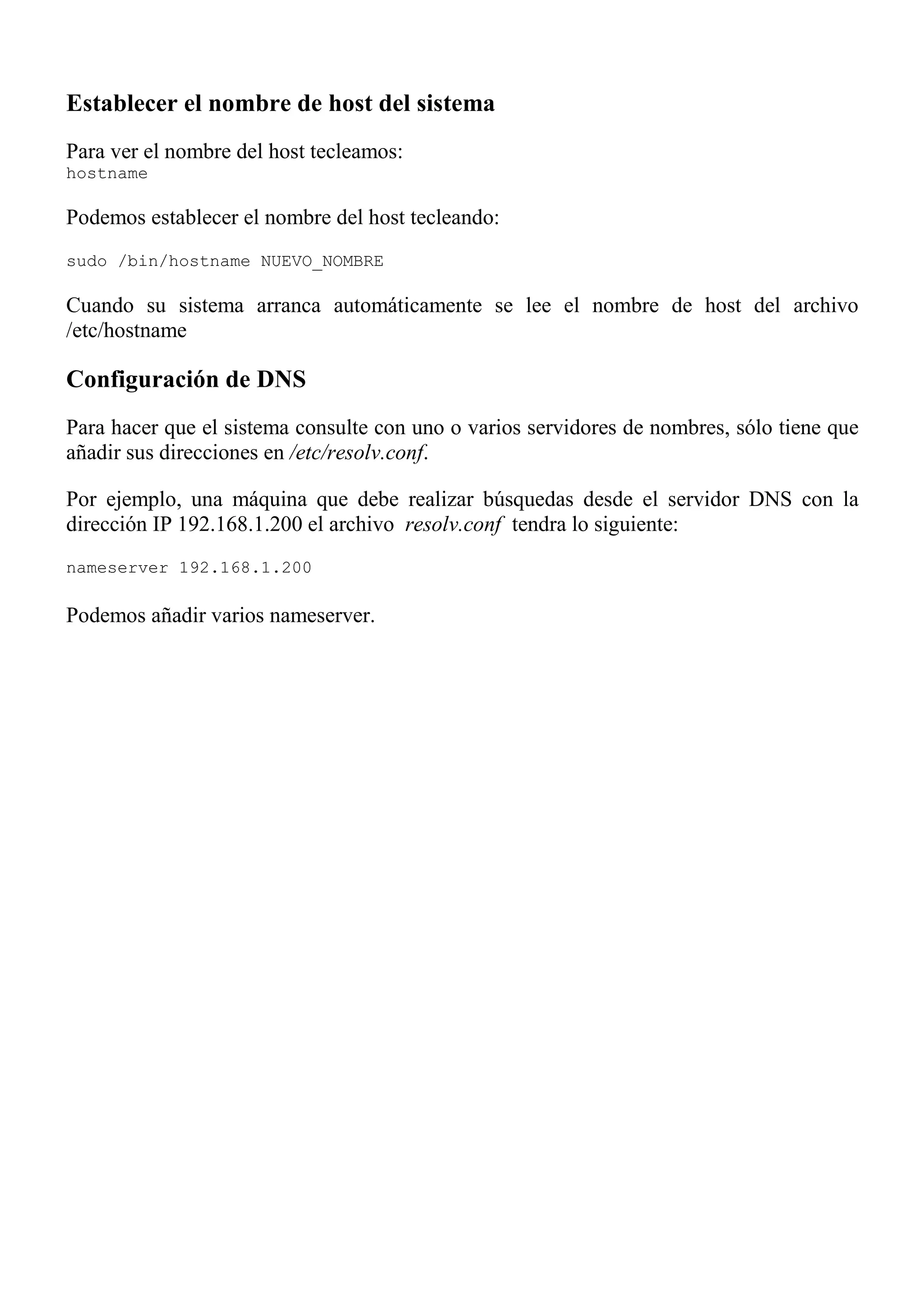 Establecer el nombre de host del sistema
Para ver el nombre del host tecleamos:
hostname

Podemos establecer el nombre del host tecleando:
sudo /bin/hostname NUEVO_NOMBRE

Cuando su sistema arranca automáticamente se lee el nombre de host del archivo
/etc/hostname

Configuración de DNS
Para hacer que el sistema consulte con uno o varios servidores de nombres, sólo tiene que
añadir sus direcciones en /etc/resolv.conf.

Por ejemplo, una máquina que debe realizar búsquedas desde el servidor DNS con la
dirección IP 192.168.1.200 el archivo resolv.conf tendra lo siguiente:
nameserver 192.168.1.200

Podemos añadir varios nameserver.
 