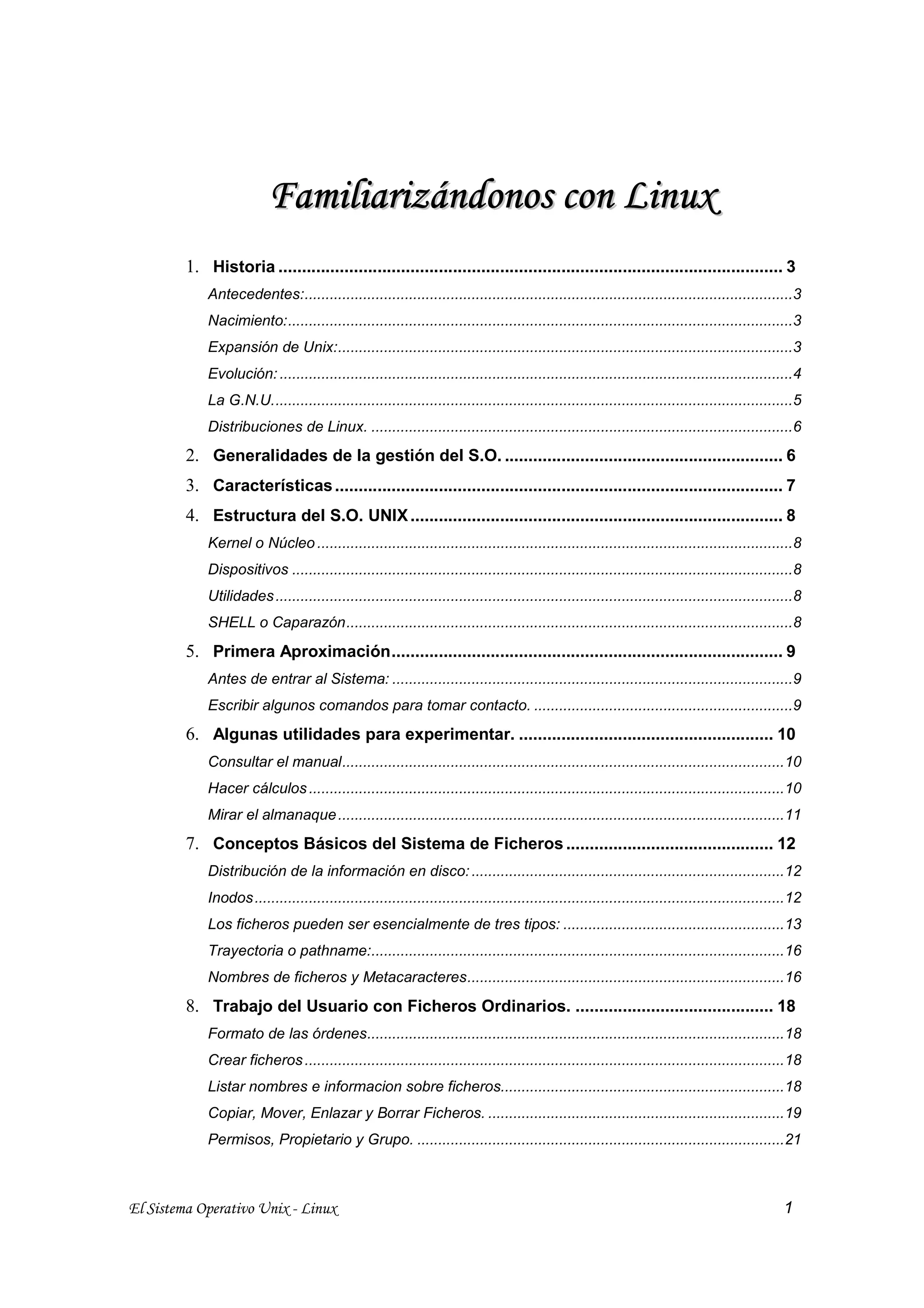 F a m i l i a r i z á n d on o s c o n L i n u x
         1. Historia ........................................................................................................... 3
             Antecedentes:.....................................................................................................................3
             Nacimiento:.........................................................................................................................3
             Expansión de Unix:.............................................................................................................3
             Evolución: ...........................................................................................................................4
             La G.N.U.............................................................................................................................5
             Distribuciones de Linux. .....................................................................................................6
         2. Generalidades de la gestión del S.O. ........................................................... 6
         3. Características ............................................................................................... 7
         4. Estructura del S.O. UNIX ............................................................................... 8
             Kernel o Núcleo ..................................................................................................................8
             Dispositivos ........................................................................................................................8
             Utilidades ............................................................................................................................8
             SHELL o Caparazón...........................................................................................................8
         5. Primera Aproximación................................................................................... 9
             Antes de entrar al Sistema: ................................................................................................9
             Escribir algunos comandos para tomar contacto. ..............................................................9
         6. Algunas utilidades para experimentar. ...................................................... 10
             Consultar el manual..........................................................................................................10
             Hacer cálculos ..................................................................................................................10
             Mirar el almanaque ...........................................................................................................11
         7. Conceptos Básicos del Sistema de Ficheros ............................................ 12
             Distribución de la información en disco: ...........................................................................12
             Inodos ...............................................................................................................................12
             Los ficheros pueden ser esencialmente de tres tipos: .....................................................13
             Trayectoria o pathname:...................................................................................................16
             Nombres de ficheros y Metacaracteres............................................................................16
         8. Trabajo del Usuario con Ficheros Ordinarios. .......................................... 18
             Formato de las órdenes....................................................................................................18
             Crear ficheros ...................................................................................................................18
             Listar nombres e informacion sobre ficheros....................................................................18
             Copiar, Mover, Enlazar y Borrar Ficheros. .......................................................................19
             Permisos, Propietario y Grupo. ........................................................................................21



El Sistema Operativo Unix - Linux                                                                                                               1
 