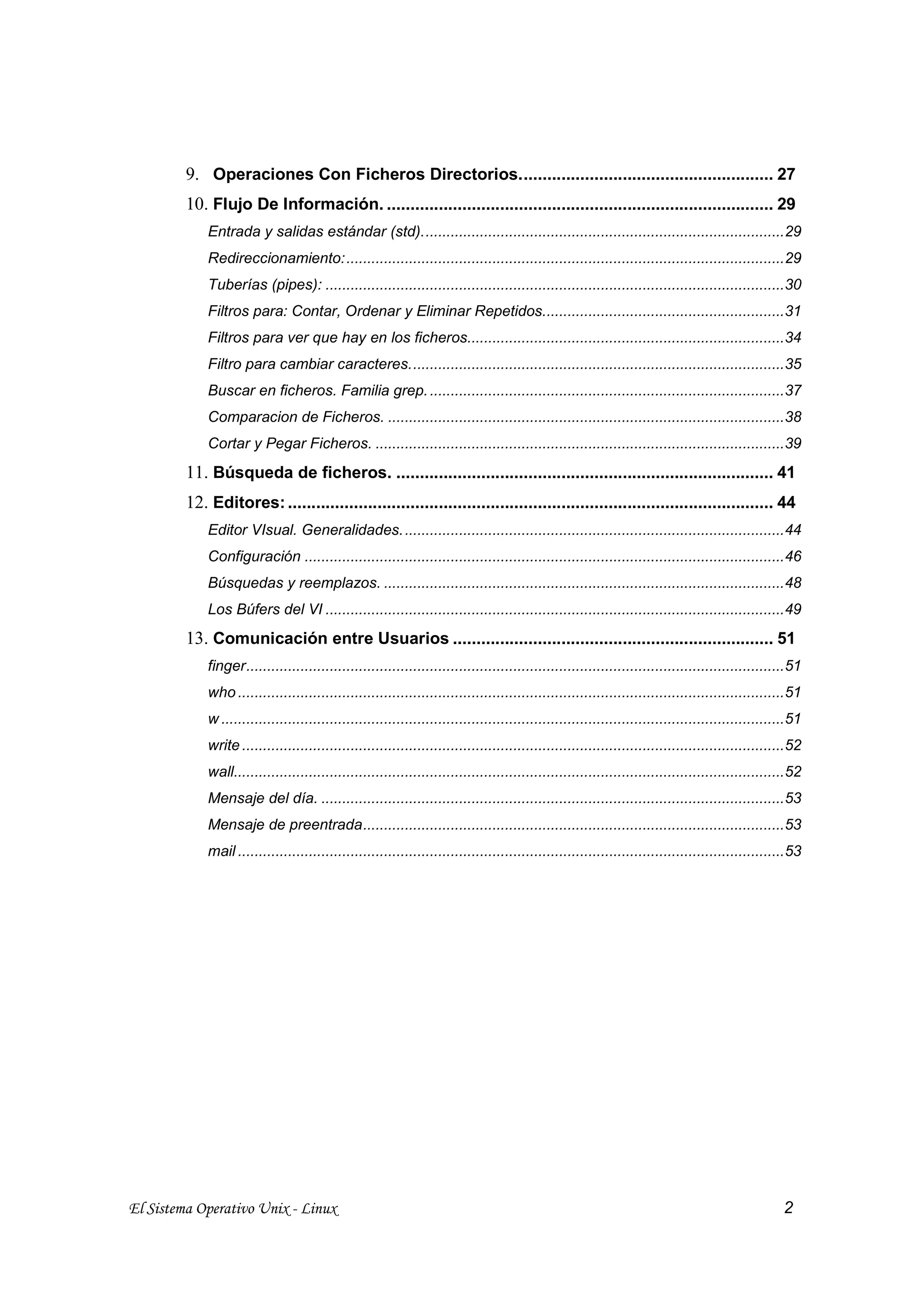 9. Operaciones Con Ficheros Directorios...................................................... 27
         10. Flujo De Información. .................................................................................. 29
             Entrada y salidas estándar (std).......................................................................................29
             Redireccionamiento:.........................................................................................................29
             Tuberías (pipes): ..............................................................................................................30
             Filtros para: Contar, Ordenar y Eliminar Repetidos..........................................................31
             Filtros para ver que hay en los ficheros............................................................................34
             Filtro para cambiar caracteres..........................................................................................35
             Buscar en ficheros. Familia grep. .....................................................................................37
             Comparacion de Ficheros. ...............................................................................................38
             Cortar y Pegar Ficheros. ..................................................................................................39
         11. Búsqueda de ficheros. ................................................................................ 41
         12. Editores: ....................................................................................................... 44
             Editor VIsual. Generalidades. ...........................................................................................44
             Configuración ...................................................................................................................46
             Búsquedas y reemplazos. ................................................................................................48
             Los Búfers del VI ..............................................................................................................49
         13. Comunicación entre Usuarios .................................................................... 51
             finger.................................................................................................................................51
             who ...................................................................................................................................51
             w .......................................................................................................................................51
             write ..................................................................................................................................52
             wall....................................................................................................................................52
             Mensaje del día. ...............................................................................................................53
             Mensaje de preentrada.....................................................................................................53
             mail ...................................................................................................................................53




El Sistema Operativo Unix - Linux                                                                                                                  2
 