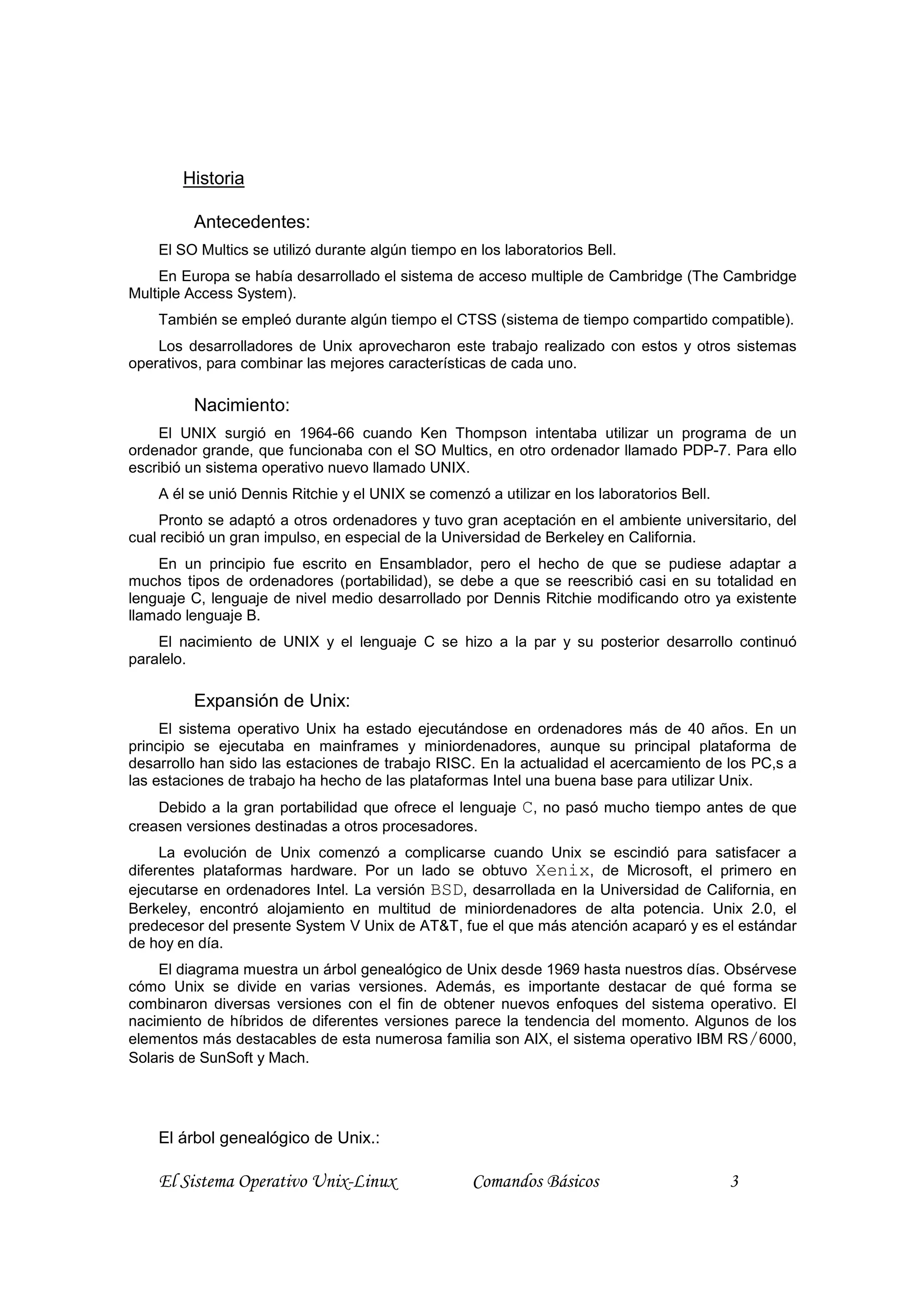 Historia

         Antecedentes:
    El SO Multics se utilizó durante algún tiempo en los laboratorios Bell.
     En Europa se había desarrollado el sistema de acceso multiple de Cambridge (The Cambridge
Multiple Access System).
    También se empleó durante algún tiempo el CTSS (sistema de tiempo compartido compatible).
    Los desarrolladores de Unix aprovecharon este trabajo realizado con estos y otros sistemas
operativos, para combinar las mejores características de cada uno.

         Nacimiento:
    El UNIX surgió en 1964-66 cuando Ken Thompson intentaba utilizar un programa de un
ordenador grande, que funcionaba con el SO Multics, en otro ordenador llamado PDP-7. Para ello
escribió un sistema operativo nuevo llamado UNIX.
    A él se unió Dennis Ritchie y el UNIX se comenzó a utilizar en los laboratorios Bell.
     Pronto se adaptó a otros ordenadores y tuvo gran aceptación en el ambiente universitario, del
cual recibió un gran impulso, en especial de la Universidad de Berkeley en California.
    En un principio fue escrito en Ensamblador, pero el hecho de que se pudiese adaptar a
muchos tipos de ordenadores (portabilidad), se debe a que se reescribió casi en su totalidad en
lenguaje C, lenguaje de nivel medio desarrollado por Dennis Ritchie modificando otro ya existente
llamado lenguaje B.
    El nacimiento de UNIX y el lenguaje C se hizo a la par y su posterior desarrollo continuó
paralelo.

         Expansión de Unix:
     El sistema operativo Unix ha estado ejecutándose en ordenadores más de 40 años. En un
principio se ejecutaba en mainframes y miniordenadores, aunque su principal plataforma de
desarrollo han sido las estaciones de trabajo RISC. En la actualidad el acercamiento de los PC,s a
las estaciones de trabajo ha hecho de las plataformas Intel una buena base para utilizar Unix.
    Debido a la gran portabilidad que ofrece el lenguaje    C, no pasó mucho tiempo antes de que
creasen versiones destinadas a otros procesadores.
     La evolución de Unix comenzó a complicarse cuando Unix se escindió para satisfacer a
diferentes plataformas hardware. Por un lado se obtuvo Xenix, de Microsoft, el primero en
ejecutarse en ordenadores Intel. La versión BSD, desarrollada en la Universidad de California, en
Berkeley, encontró alojamiento en multitud de miniordenadores de alta potencia. Unix 2.0, el
predecesor del presente System V Unix de AT&T, fue el que más atención acaparó y es el estándar
de hoy en día.
    El diagrama muestra un árbol genealógico de Unix desde 1969 hasta nuestros días. Obsérvese
cómo Unix se divide en varias versiones. Además, es importante destacar de qué forma se
combinaron diversas versiones con el fin de obtener nuevos enfoques del sistema operativo. El
nacimiento de híbridos de diferentes versiones parece la tendencia del momento. Algunos de los
elementos más destacables de esta numerosa familia son AIX, el sistema operativo IBM RS/6000,
Solaris de SunSoft y Mach.




    El árbol genealógico de Unix.:

    El Sistema Operativo Unix-Linux                 Comandos Básicos                        3
 