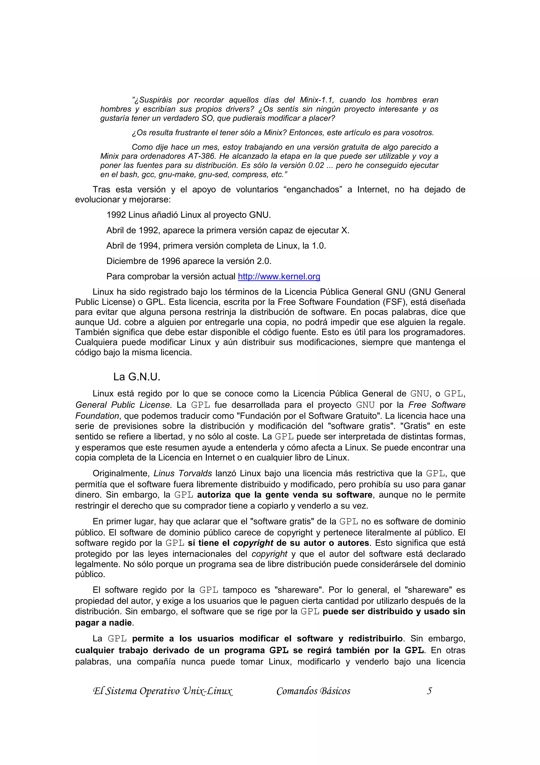 ”¿Suspiráis por recordar aquellos días del Minix-1.1, cuando los hombres eran
      hombres y escribían sus propios drivers? ¿Os sentís sin ningún proyecto interesante y os
      gustaría tener un verdadero SO, que pudierais modificar a placer?
              ¿Os resulta frustrante el tener sólo a Minix? Entonces, este artículo es para vosotros.
               Como dije hace un mes, estoy trabajando en una versión gratuita de algo parecido a
      Minix para ordenadores AT-386. He alcanzado la etapa en la que puede ser utilizable y voy a
      poner las fuentes para su distribución. Es sólo la versión 0.02 ... pero he conseguido ejecutar
      en el bash, gcc, gnu-make, gnu-sed, compress, etc.”
    Tras esta versión y el apoyo de voluntarios “enganchados” a Internet, no ha dejado de
evolucionar y mejorarse:
        1992 Linus añadió Linux al proyecto GNU.
        Abril de 1992, aparece la primera versión capaz de ejecutar X.
        Abril de 1994, primera versión completa de Linux, la 1.0.
        Diciembre de 1996 aparece la versión 2.0.
        Para comprobar la versión actual http://www.kernel.org
    Linux ha sido registrado bajo los términos de la Licencia Pública General GNU (GNU General
Public License) o GPL. Esta licencia, escrita por la Free Software Foundation (FSF), está diseñada
para evitar que alguna persona restrinja la distribución de software. En pocas palabras, dice que
aunque Ud. cobre a alguien por entregarle una copia, no podrá impedir que ese alguien la regale.
También significa que debe estar disponible el código fuente. Esto es útil para los programadores.
Cualquiera puede modificar Linux y aún distribuir sus modificaciones, siempre que mantenga el
código bajo la misma licencia.

         La G.N.U.
     Linux está regido por lo que se conoce como la Licencia Pública General de GNU, o GPL,
General Public License. La GPL fue desarrollada para el proyecto GNU por la Free Software
Foundation, que podemos traducir como "Fundación por el Software Gratuito". La licencia hace una
serie de previsiones sobre la distribución y modificación del "software gratis". "Gratis" en este
sentido se refiere a libertad, y no sólo al coste. La GPL puede ser interpretada de distintas formas,
y esperamos que este resumen ayude a entenderla y cómo afecta a Linux. Se puede encontrar una
copia completa de la Licencia en Internet o en cualquier libro de Linux.
     Originalmente, Linus Torvalds lanzó Linux bajo una licencia más restrictiva que la GPL, que
permitía que el software fuera libremente distribuido y modificado, pero prohibía su uso para ganar
dinero. Sin embargo, la GPL autoriza que la gente venda su software, aunque no le permite
restringir el derecho que su comprador tiene a copiarlo y venderlo a su vez.
     En primer lugar, hay que aclarar que el "software gratis" de la GPL no es software de dominio
público. El software de dominio público carece de copyright y pertenece literalmente al público. El
software regido por la GPL sí tiene el copyright de su autor o autores. Esto significa que está
protegido por las leyes internacionales del copyright y que el autor del software está declarado
legalmente. No sólo porque un programa sea de libre distribución puede considerársele del dominio
público.
     El software regido por la GPL tampoco es "shareware". Por lo general, el "shareware" es
propiedad del autor, y exige a los usuarios que le paguen cierta cantidad por utilizarlo después de la
distribución. Sin embargo, el software que se rige por la GPL puede ser distribuido y usado sin
pagar a nadie.
    La GPL permite a los usuarios modificar el software y redistribuirlo. Sin embargo,
cualquier trabajo derivado de un programa GPL se regirá también por la GPL. En otras
palabras, una compañía nunca puede tomar Linux, modificarlo y venderlo bajo una licencia


    El Sistema Operativo Unix-Linux                    Comandos Básicos                           5
 